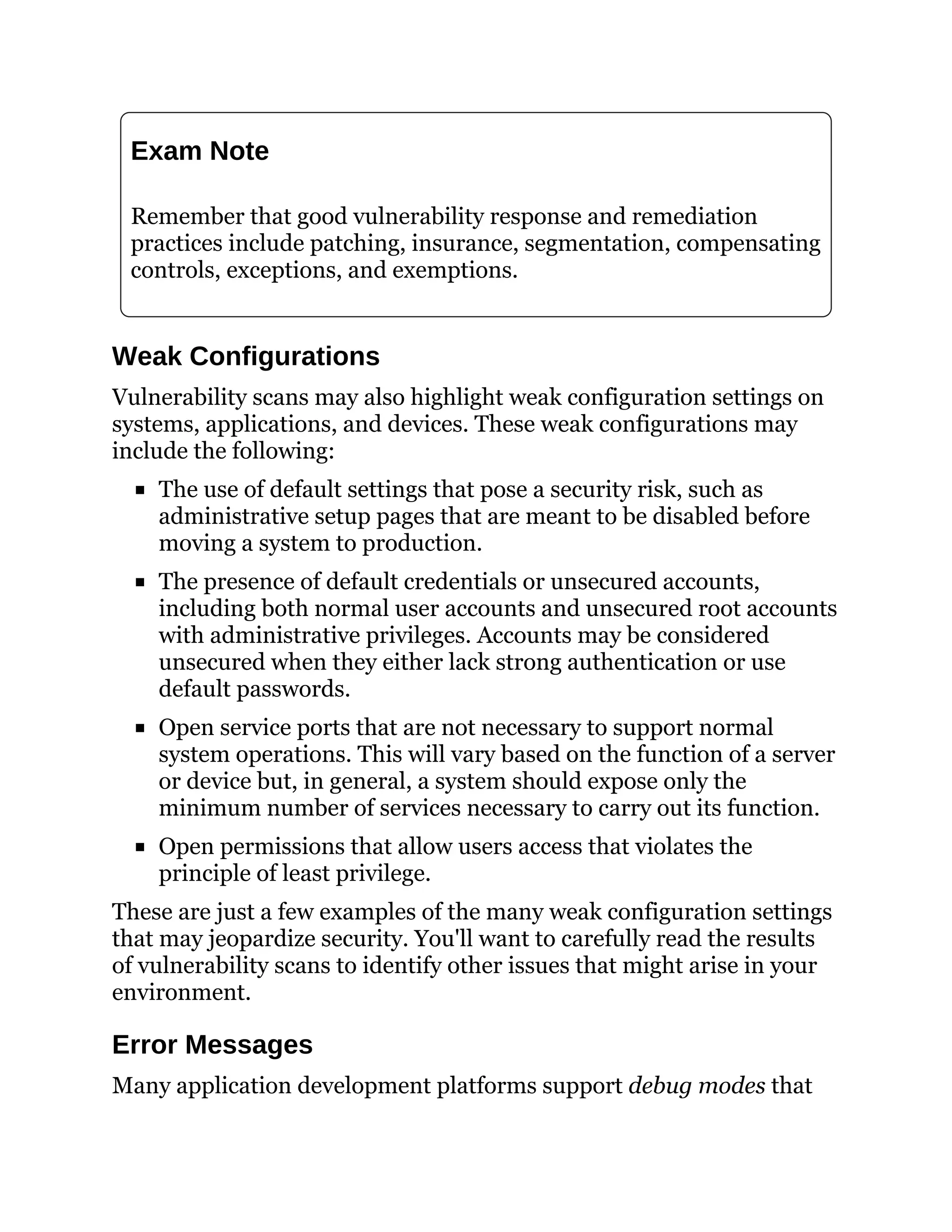 Exam Note
Remember that good vulnerability response and remediation
practices include patching, insurance, segmentation, compensating
controls, exceptions, and exemptions.
Weak Configurations
Vulnerability scans may also highlight weak configuration settings on
systems, applications, and devices. These weak configurations may
include the following:
The use of default settings that pose a security risk, such as
administrative setup pages that are meant to be disabled before
moving a system to production.
The presence of default credentials or unsecured accounts,
including both normal user accounts and unsecured root accounts
with administrative privileges. Accounts may be considered
unsecured when they either lack strong authentication or use
default passwords.
Open service ports that are not necessary to support normal
system operations. This will vary based on the function of a server
or device but, in general, a system should expose only the
minimum number of services necessary to carry out its function.
Open permissions that allow users access that violates the
principle of least privilege.
These are just a few examples of the many weak configuration settings
that may jeopardize security. You'll want to carefully read the results
of vulnerability scans to identify other issues that might arise in your
environment.
Error Messages
Many application development platforms support debug modes that
 