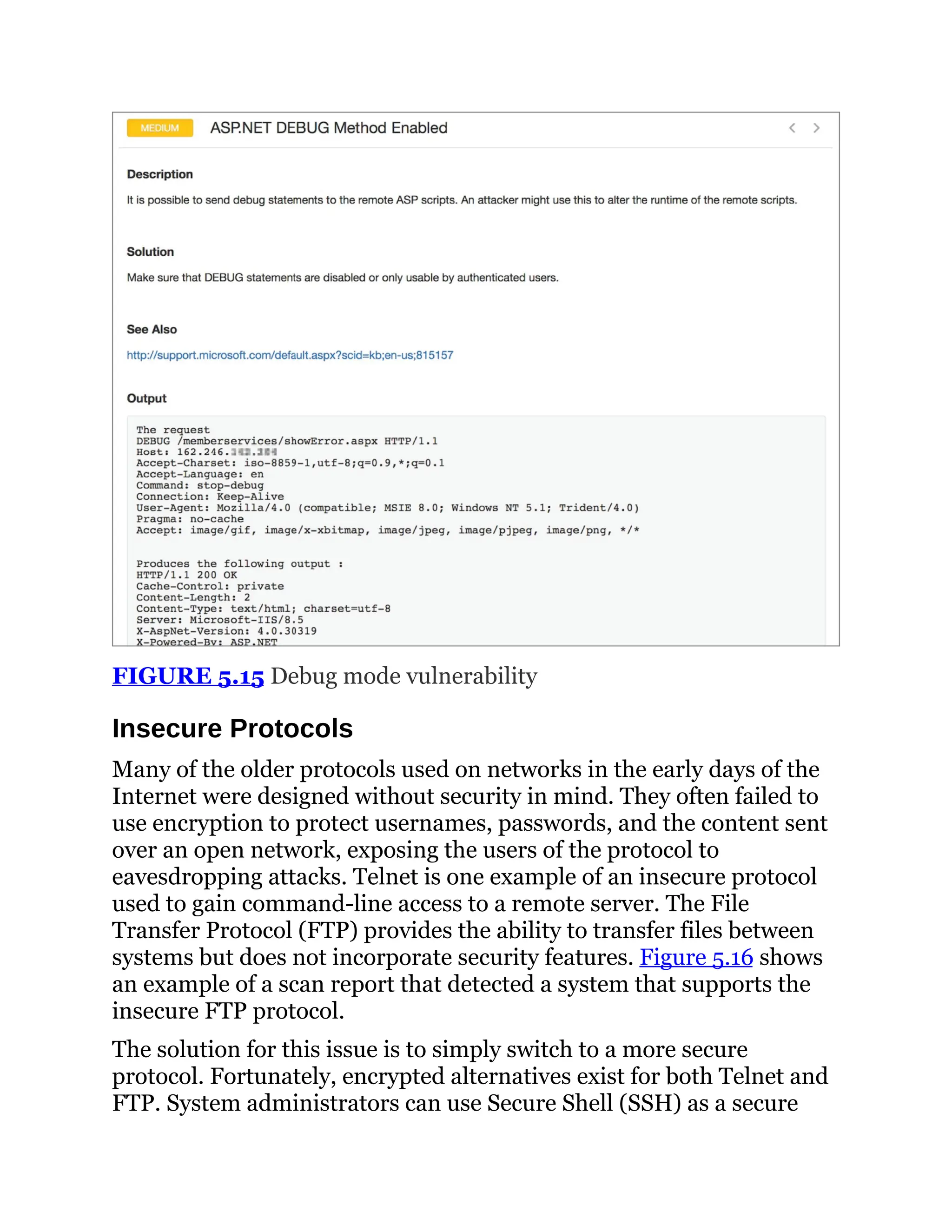 FIGURE 5.15 Debug mode vulnerability
Insecure Protocols
Many of the older protocols used on networks in the early days of the
Internet were designed without security in mind. They often failed to
use encryption to protect usernames, passwords, and the content sent
over an open network, exposing the users of the protocol to
eavesdropping attacks. Telnet is one example of an insecure protocol
used to gain command-line access to a remote server. The File
Transfer Protocol (FTP) provides the ability to transfer files between
systems but does not incorporate security features. Figure 5.16 shows
an example of a scan report that detected a system that supports the
insecure FTP protocol.
The solution for this issue is to simply switch to a more secure
protocol. Fortunately, encrypted alternatives exist for both Telnet and
FTP. System administrators can use Secure Shell (SSH) as a secure
 