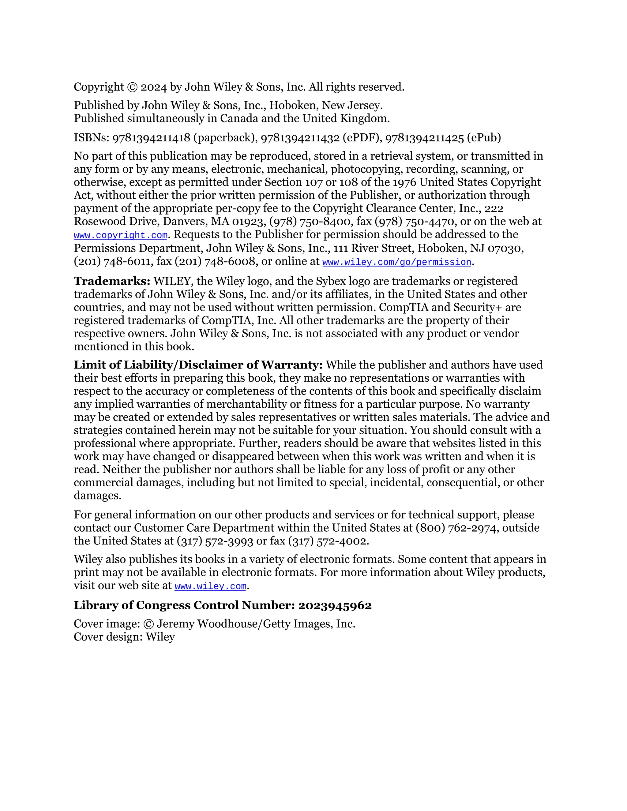 Copyright © 2024 by John Wiley & Sons, Inc. All rights reserved.
Published by John Wiley & Sons, Inc., Hoboken, New Jersey.
Published simultaneously in Canada and the United Kingdom.
ISBNs: 9781394211418 (paperback), 9781394211432 (ePDF), 9781394211425 (ePub)
No part of this publication may be reproduced, stored in a retrieval system, or transmitted in
any form or by any means, electronic, mechanical, photocopying, recording, scanning, or
otherwise, except as permitted under Section 107 or 108 of the 1976 United States Copyright
Act, without either the prior written permission of the Publisher, or authorization through
payment of the appropriate per-copy fee to the Copyright Clearance Center, Inc., 222
Rosewood Drive, Danvers, MA 01923, (978) 750-8400, fax (978) 750-4470, or on the web at
www.copyright.com. Requests to the Publisher for permission should be addressed to the
Permissions Department, John Wiley & Sons, Inc., 111 River Street, Hoboken, NJ 07030,
(201) 748-6011, fax (201) 748-6008, or online at www.wiley.com/go/permission.
Trademarks: WILEY, the Wiley logo, and the Sybex logo are trademarks or registered
trademarks of John Wiley & Sons, Inc. and/or its affiliates, in the United States and other
countries, and may not be used without written permission. CompTIA and Security+ are
registered trademarks of CompTIA, Inc. All other trademarks are the property of their
respective owners. John Wiley & Sons, Inc. is not associated with any product or vendor
mentioned in this book.
Limit of Liability/Disclaimer of Warranty: While the publisher and authors have used
their best efforts in preparing this book, they make no representations or warranties with
respect to the accuracy or completeness of the contents of this book and specifically disclaim
any implied warranties of merchantability or fitness for a particular purpose. No warranty
may be created or extended by sales representatives or written sales materials. The advice and
strategies contained herein may not be suitable for your situation. You should consult with a
professional where appropriate. Further, readers should be aware that websites listed in this
work may have changed or disappeared between when this work was written and when it is
read. Neither the publisher nor authors shall be liable for any loss of profit or any other
commercial damages, including but not limited to special, incidental, consequential, or other
damages.
For general information on our other products and services or for technical support, please
contact our Customer Care Department within the United States at (800) 762-2974, outside
the United States at (317) 572-3993 or fax (317) 572-4002.
Wiley also publishes its books in a variety of electronic formats. Some content that appears in
print may not be available in electronic formats. For more information about Wiley products,
visit our web site at www.wiley.com.
Library of Congress Control Number: 2023945962
Cover image: © Jeremy Woodhouse/Getty Images, Inc.
Cover design: Wiley
 