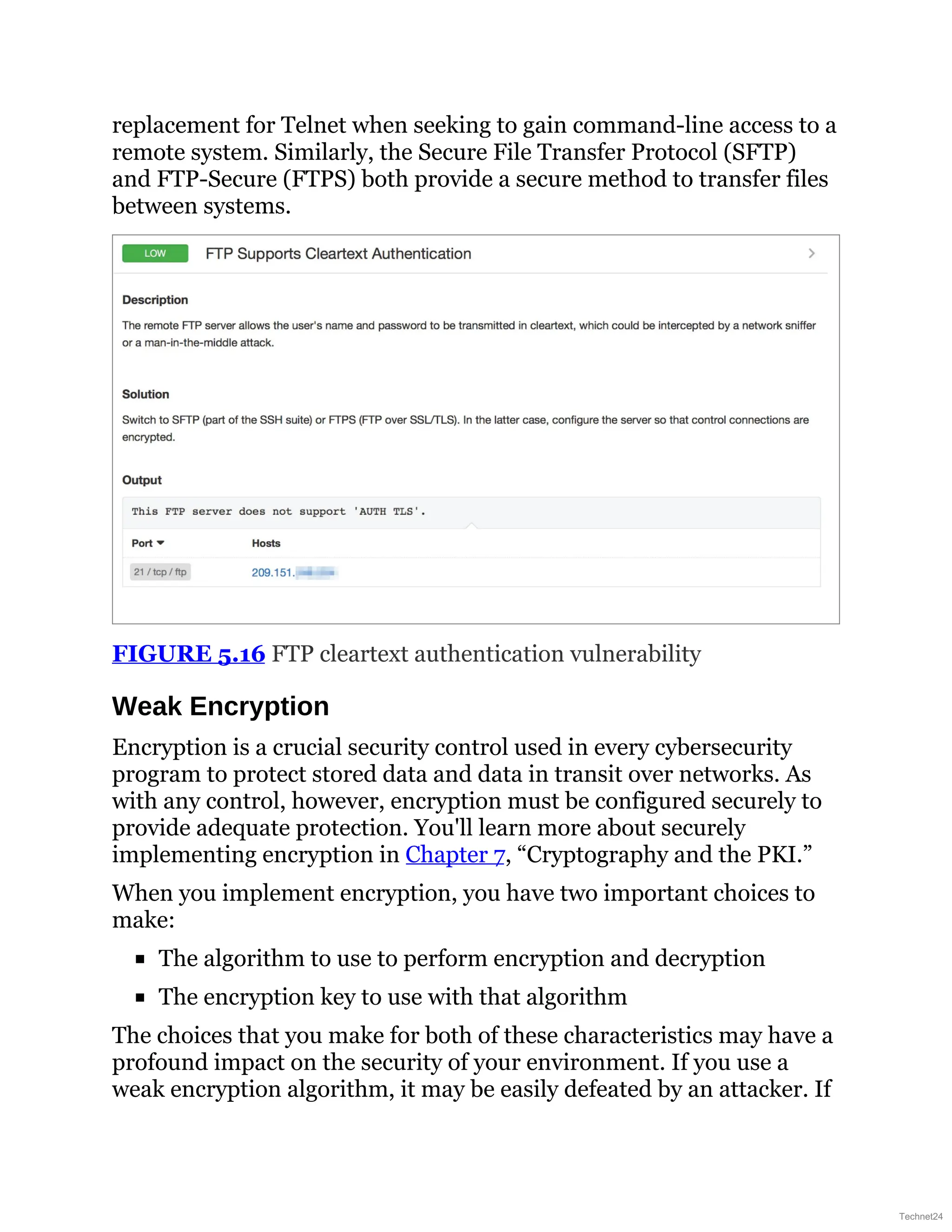 replacement for Telnet when seeking to gain command-line access to a
remote system. Similarly, the Secure File Transfer Protocol (SFTP)
and FTP-Secure (FTPS) both provide a secure method to transfer files
between systems.
FIGURE 5.16 FTP cleartext authentication vulnerability
Weak Encryption
Encryption is a crucial security control used in every cybersecurity
program to protect stored data and data in transit over networks. As
with any control, however, encryption must be configured securely to
provide adequate protection. You'll learn more about securely
implementing encryption in Chapter 7, “Cryptography and the PKI.”
When you implement encryption, you have two important choices to
make:
The algorithm to use to perform encryption and decryption
The encryption key to use with that algorithm
The choices that you make for both of these characteristics may have a
profound impact on the security of your environment. If you use a
weak encryption algorithm, it may be easily defeated by an attacker. If
Technet24
 