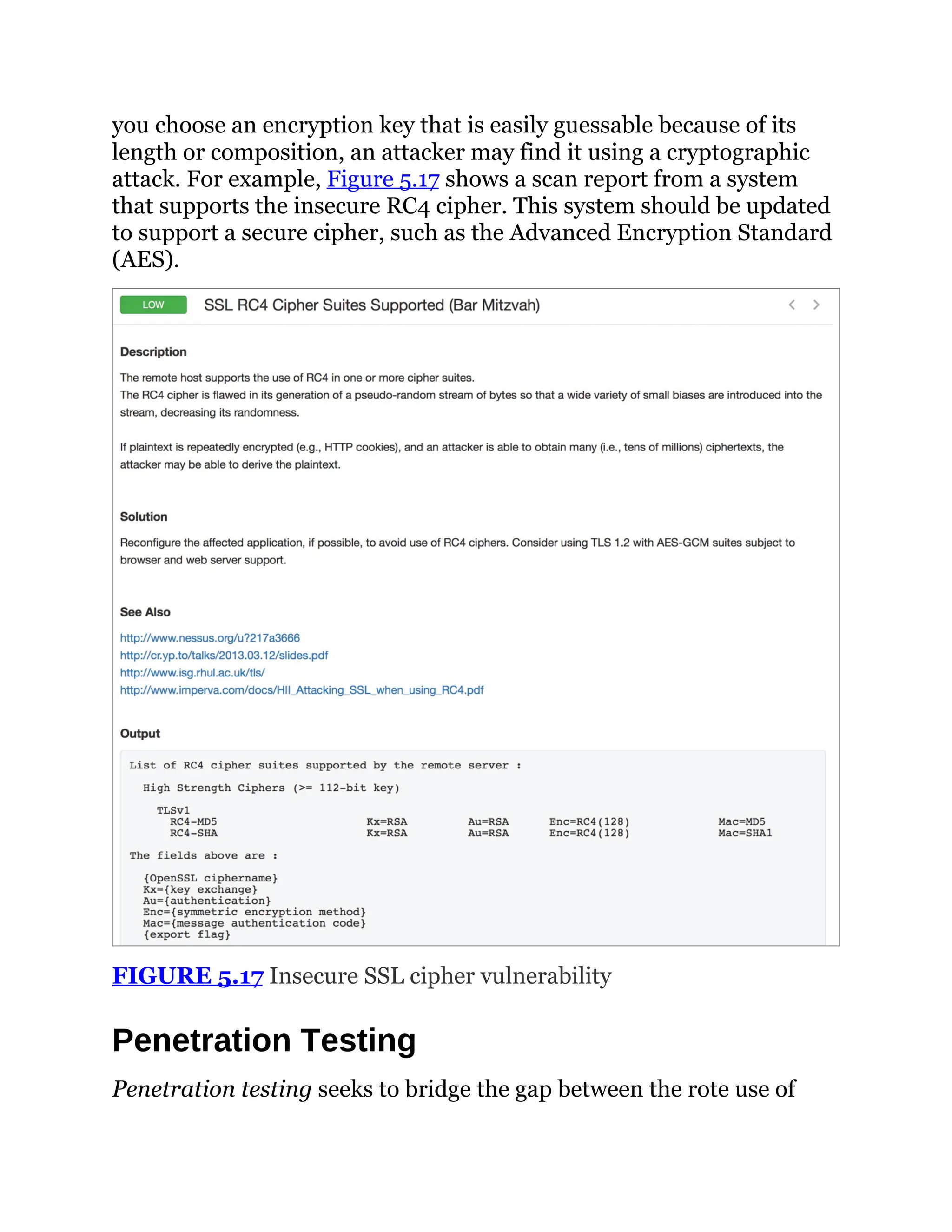 you choose an encryption key that is easily guessable because of its
length or composition, an attacker may find it using a cryptographic
attack. For example, Figure 5.17 shows a scan report from a system
that supports the insecure RC4 cipher. This system should be updated
to support a secure cipher, such as the Advanced Encryption Standard
(AES).
FIGURE 5.17 Insecure SSL cipher vulnerability
Penetration Testing
Penetration testing seeks to bridge the gap between the rote use of
 