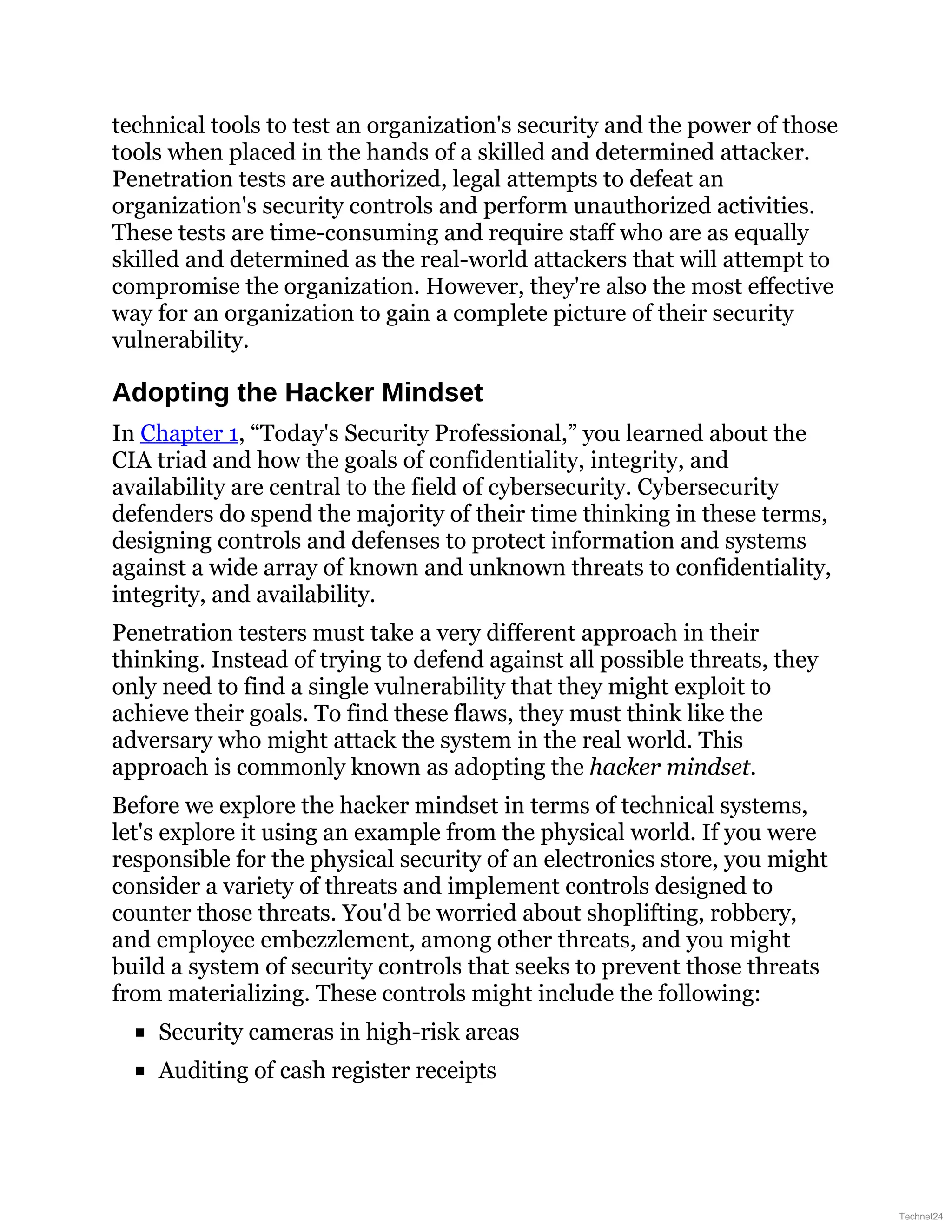 technical tools to test an organization's security and the power of those
tools when placed in the hands of a skilled and determined attacker.
Penetration tests are authorized, legal attempts to defeat an
organization's security controls and perform unauthorized activities.
These tests are time-consuming and require staff who are as equally
skilled and determined as the real-world attackers that will attempt to
compromise the organization. However, they're also the most effective
way for an organization to gain a complete picture of their security
vulnerability.
Adopting the Hacker Mindset
In Chapter 1, “Today's Security Professional,” you learned about the
CIA triad and how the goals of confidentiality, integrity, and
availability are central to the field of cybersecurity. Cybersecurity
defenders do spend the majority of their time thinking in these terms,
designing controls and defenses to protect information and systems
against a wide array of known and unknown threats to confidentiality,
integrity, and availability.
Penetration testers must take a very different approach in their
thinking. Instead of trying to defend against all possible threats, they
only need to find a single vulnerability that they might exploit to
achieve their goals. To find these flaws, they must think like the
adversary who might attack the system in the real world. This
approach is commonly known as adopting the hacker mindset.
Before we explore the hacker mindset in terms of technical systems,
let's explore it using an example from the physical world. If you were
responsible for the physical security of an electronics store, you might
consider a variety of threats and implement controls designed to
counter those threats. You'd be worried about shoplifting, robbery,
and employee embezzlement, among other threats, and you might
build a system of security controls that seeks to prevent those threats
from materializing. These controls might include the following:
Security cameras in high-risk areas
Auditing of cash register receipts
Technet24
 