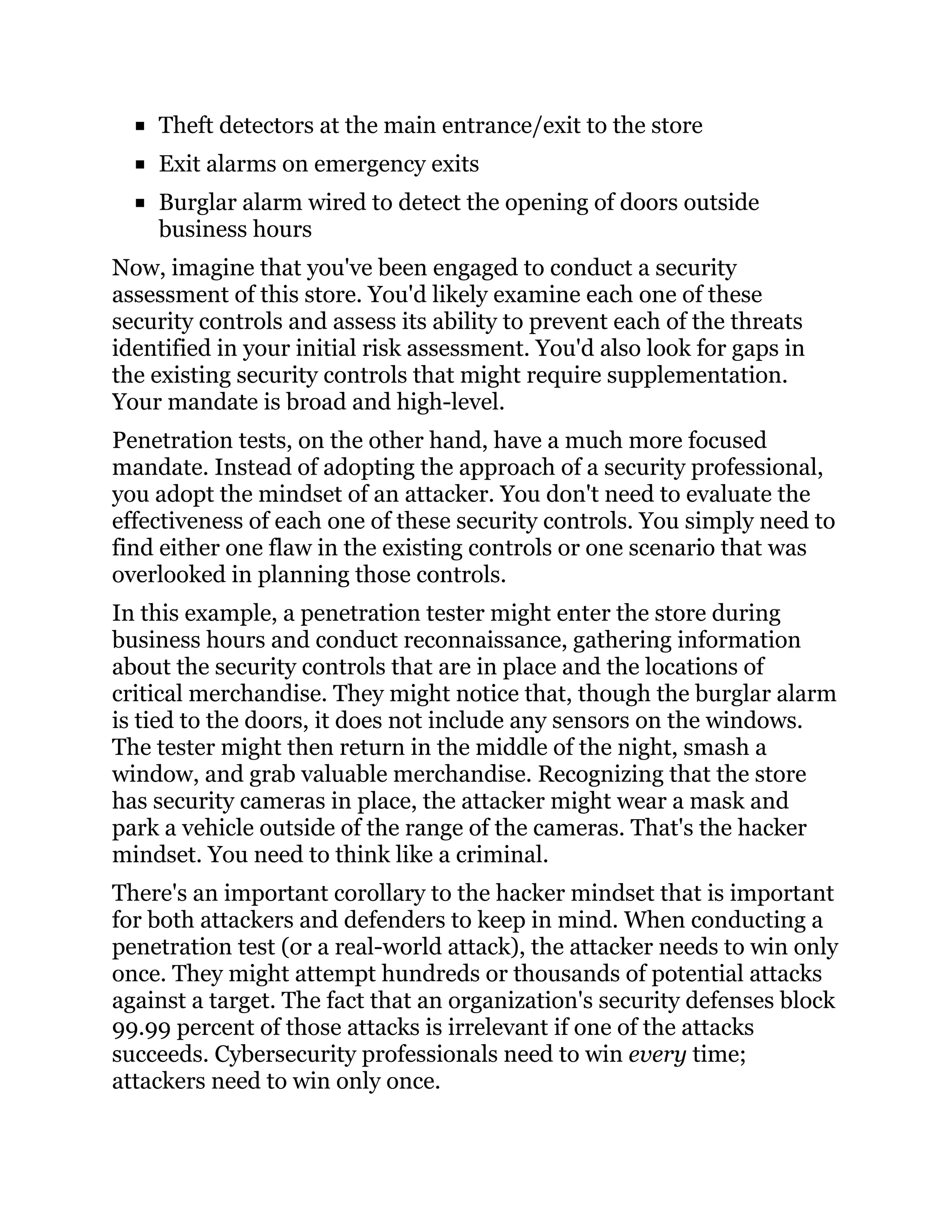 Theft detectors at the main entrance/exit to the store
Exit alarms on emergency exits
Burglar alarm wired to detect the opening of doors outside
business hours
Now, imagine that you've been engaged to conduct a security
assessment of this store. You'd likely examine each one of these
security controls and assess its ability to prevent each of the threats
identified in your initial risk assessment. You'd also look for gaps in
the existing security controls that might require supplementation.
Your mandate is broad and high-level.
Penetration tests, on the other hand, have a much more focused
mandate. Instead of adopting the approach of a security professional,
you adopt the mindset of an attacker. You don't need to evaluate the
effectiveness of each one of these security controls. You simply need to
find either one flaw in the existing controls or one scenario that was
overlooked in planning those controls.
In this example, a penetration tester might enter the store during
business hours and conduct reconnaissance, gathering information
about the security controls that are in place and the locations of
critical merchandise. They might notice that, though the burglar alarm
is tied to the doors, it does not include any sensors on the windows.
The tester might then return in the middle of the night, smash a
window, and grab valuable merchandise. Recognizing that the store
has security cameras in place, the attacker might wear a mask and
park a vehicle outside of the range of the cameras. That's the hacker
mindset. You need to think like a criminal.
There's an important corollary to the hacker mindset that is important
for both attackers and defenders to keep in mind. When conducting a
penetration test (or a real-world attack), the attacker needs to win only
once. They might attempt hundreds or thousands of potential attacks
against a target. The fact that an organization's security defenses block
99.99 percent of those attacks is irrelevant if one of the attacks
succeeds. Cybersecurity professionals need to win every time;
attackers need to win only once.
 