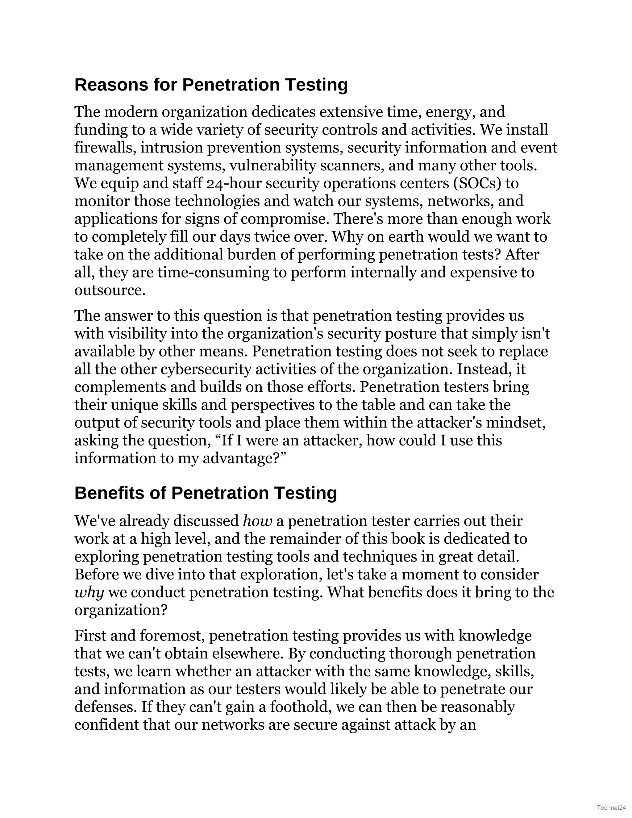 Reasons for Penetration Testing
The modern organization dedicates extensive time, energy, and
funding to a wide variety of security controls and activities. We install
firewalls, intrusion prevention systems, security information and event
management systems, vulnerability scanners, and many other tools.
We equip and staff 24-hour security operations centers (SOCs) to
monitor those technologies and watch our systems, networks, and
applications for signs of compromise. There's more than enough work
to completely fill our days twice over. Why on earth would we want to
take on the additional burden of performing penetration tests? After
all, they are time-consuming to perform internally and expensive to
outsource.
The answer to this question is that penetration testing provides us
with visibility into the organization's security posture that simply isn't
available by other means. Penetration testing does not seek to replace
all the other cybersecurity activities of the organization. Instead, it
complements and builds on those efforts. Penetration testers bring
their unique skills and perspectives to the table and can take the
output of security tools and place them within the attacker's mindset,
asking the question, “If I were an attacker, how could I use this
information to my advantage?”
Benefits of Penetration Testing
We've already discussed how a penetration tester carries out their
work at a high level, and the remainder of this book is dedicated to
exploring penetration testing tools and techniques in great detail.
Before we dive into that exploration, let's take a moment to consider
why we conduct penetration testing. What benefits does it bring to the
organization?
First and foremost, penetration testing provides us with knowledge
that we can't obtain elsewhere. By conducting thorough penetration
tests, we learn whether an attacker with the same knowledge, skills,
and information as our testers would likely be able to penetrate our
defenses. If they can't gain a foothold, we can then be reasonably
confident that our networks are secure against attack by an
Technet24
 