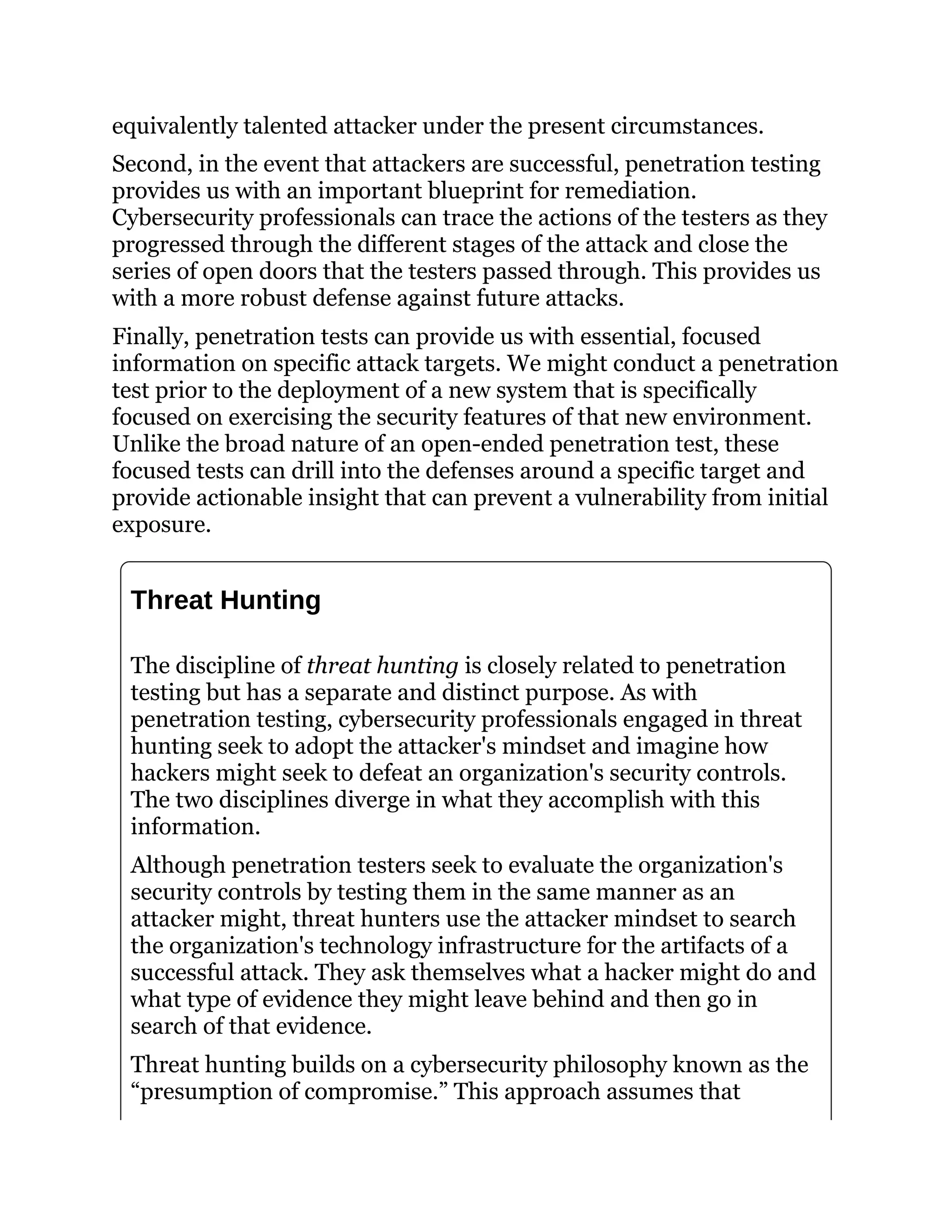 equivalently talented attacker under the present circumstances.
Second, in the event that attackers are successful, penetration testing
provides us with an important blueprint for remediation.
Cybersecurity professionals can trace the actions of the testers as they
progressed through the different stages of the attack and close the
series of open doors that the testers passed through. This provides us
with a more robust defense against future attacks.
Finally, penetration tests can provide us with essential, focused
information on specific attack targets. We might conduct a penetration
test prior to the deployment of a new system that is specifically
focused on exercising the security features of that new environment.
Unlike the broad nature of an open-ended penetration test, these
focused tests can drill into the defenses around a specific target and
provide actionable insight that can prevent a vulnerability from initial
exposure.
Threat Hunting
The discipline of threat hunting is closely related to penetration
testing but has a separate and distinct purpose. As with
penetration testing, cybersecurity professionals engaged in threat
hunting seek to adopt the attacker's mindset and imagine how
hackers might seek to defeat an organization's security controls.
The two disciplines diverge in what they accomplish with this
information.
Although penetration testers seek to evaluate the organization's
security controls by testing them in the same manner as an
attacker might, threat hunters use the attacker mindset to search
the organization's technology infrastructure for the artifacts of a
successful attack. They ask themselves what a hacker might do and
what type of evidence they might leave behind and then go in
search of that evidence.
Threat hunting builds on a cybersecurity philosophy known as the
“presumption of compromise.” This approach assumes that
 