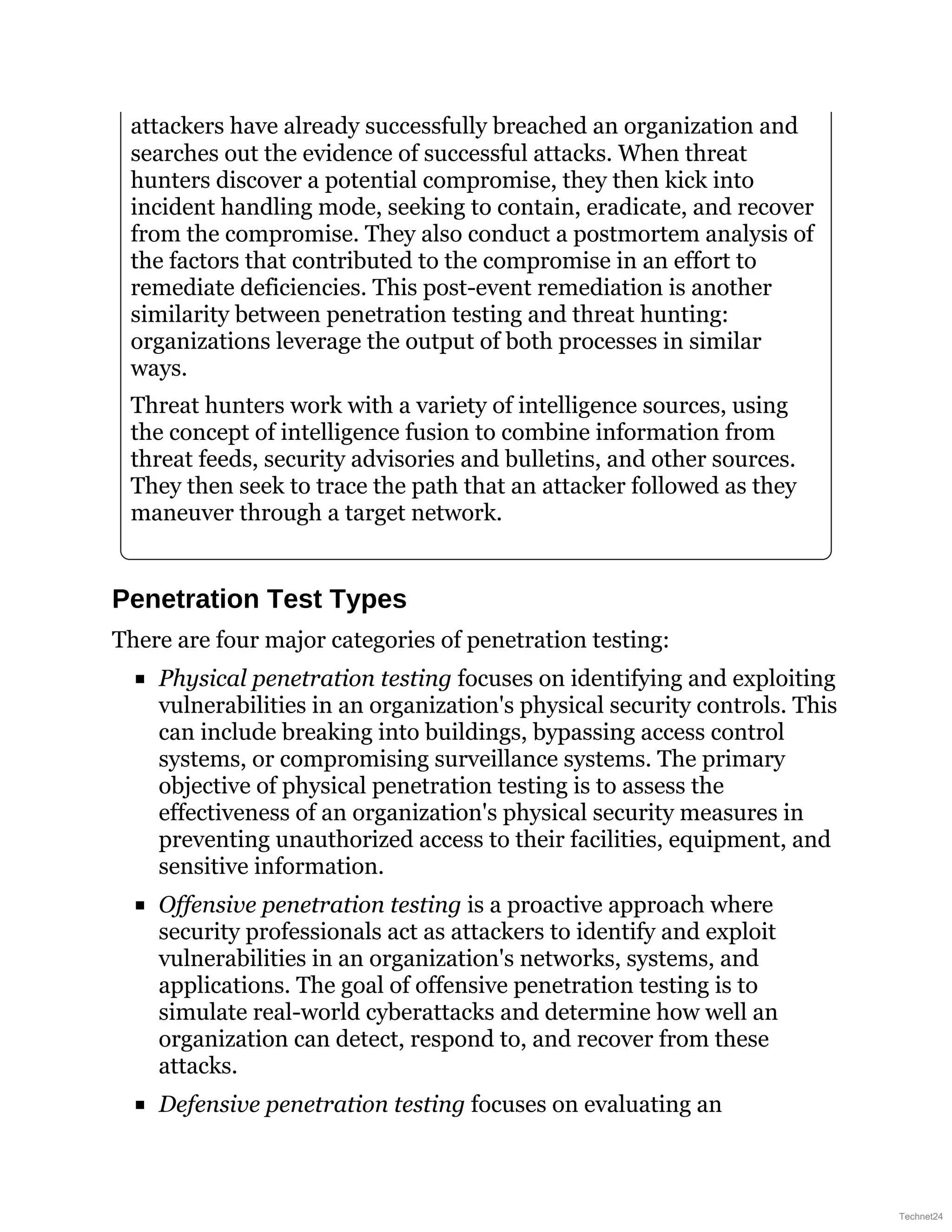 attackers have already successfully breached an organization and
searches out the evidence of successful attacks. When threat
hunters discover a potential compromise, they then kick into
incident handling mode, seeking to contain, eradicate, and recover
from the compromise. They also conduct a postmortem analysis of
the factors that contributed to the compromise in an effort to
remediate deficiencies. This post-event remediation is another
similarity between penetration testing and threat hunting:
organizations leverage the output of both processes in similar
ways.
Threat hunters work with a variety of intelligence sources, using
the concept of intelligence fusion to combine information from
threat feeds, security advisories and bulletins, and other sources.
They then seek to trace the path that an attacker followed as they
maneuver through a target network.
Penetration Test Types
There are four major categories of penetration testing:
Physical penetration testing focuses on identifying and exploiting
vulnerabilities in an organization's physical security controls. This
can include breaking into buildings, bypassing access control
systems, or compromising surveillance systems. The primary
objective of physical penetration testing is to assess the
effectiveness of an organization's physical security measures in
preventing unauthorized access to their facilities, equipment, and
sensitive information.
Offensive penetration testing is a proactive approach where
security professionals act as attackers to identify and exploit
vulnerabilities in an organization's networks, systems, and
applications. The goal of offensive penetration testing is to
simulate real-world cyberattacks and determine how well an
organization can detect, respond to, and recover from these
attacks.
Defensive penetration testing focuses on evaluating an
Technet24
 