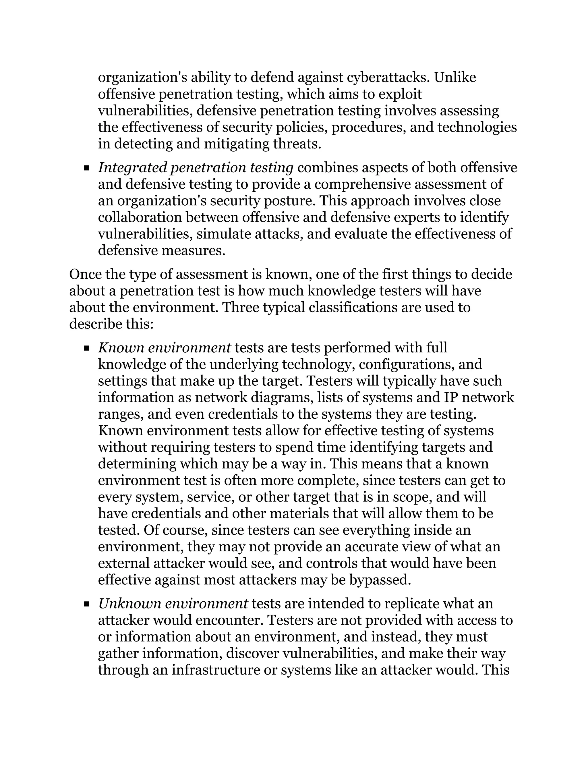 organization's ability to defend against cyberattacks. Unlike
offensive penetration testing, which aims to exploit
vulnerabilities, defensive penetration testing involves assessing
the effectiveness of security policies, procedures, and technologies
in detecting and mitigating threats.
Integrated penetration testing combines aspects of both offensive
and defensive testing to provide a comprehensive assessment of
an organization's security posture. This approach involves close
collaboration between offensive and defensive experts to identify
vulnerabilities, simulate attacks, and evaluate the effectiveness of
defensive measures.
Once the type of assessment is known, one of the first things to decide
about a penetration test is how much knowledge testers will have
about the environment. Three typical classifications are used to
describe this:
Known environment tests are tests performed with full
knowledge of the underlying technology, configurations, and
settings that make up the target. Testers will typically have such
information as network diagrams, lists of systems and IP network
ranges, and even credentials to the systems they are testing.
Known environment tests allow for effective testing of systems
without requiring testers to spend time identifying targets and
determining which may be a way in. This means that a known
environment test is often more complete, since testers can get to
every system, service, or other target that is in scope, and will
have credentials and other materials that will allow them to be
tested. Of course, since testers can see everything inside an
environment, they may not provide an accurate view of what an
external attacker would see, and controls that would have been
effective against most attackers may be bypassed.
Unknown environment tests are intended to replicate what an
attacker would encounter. Testers are not provided with access to
or information about an environment, and instead, they must
gather information, discover vulnerabilities, and make their way
through an infrastructure or systems like an attacker would. This
 