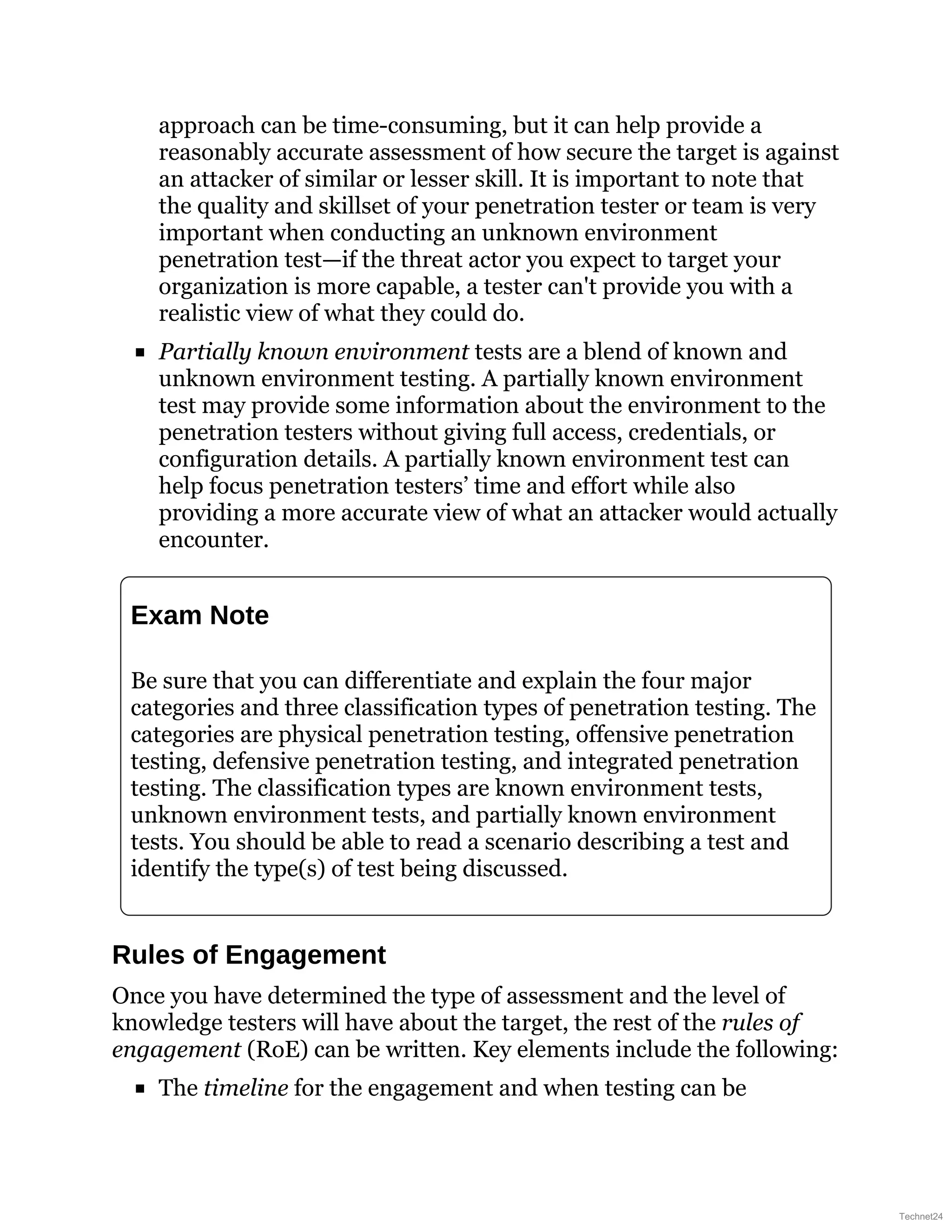 approach can be time-consuming, but it can help provide a
reasonably accurate assessment of how secure the target is against
an attacker of similar or lesser skill. It is important to note that
the quality and skillset of your penetration tester or team is very
important when conducting an unknown environment
penetration test—if the threat actor you expect to target your
organization is more capable, a tester can't provide you with a
realistic view of what they could do.
Partially known environment tests are a blend of known and
unknown environment testing. A partially known environment
test may provide some information about the environment to the
penetration testers without giving full access, credentials, or
configuration details. A partially known environment test can
help focus penetration testers’ time and effort while also
providing a more accurate view of what an attacker would actually
encounter.
Exam Note
Be sure that you can differentiate and explain the four major
categories and three classification types of penetration testing. The
categories are physical penetration testing, offensive penetration
testing, defensive penetration testing, and integrated penetration
testing. The classification types are known environment tests,
unknown environment tests, and partially known environment
tests. You should be able to read a scenario describing a test and
identify the type(s) of test being discussed.
Rules of Engagement
Once you have determined the type of assessment and the level of
knowledge testers will have about the target, the rest of the rules of
engagement (RoE) can be written. Key elements include the following:
The timeline for the engagement and when testing can be
Technet24
 