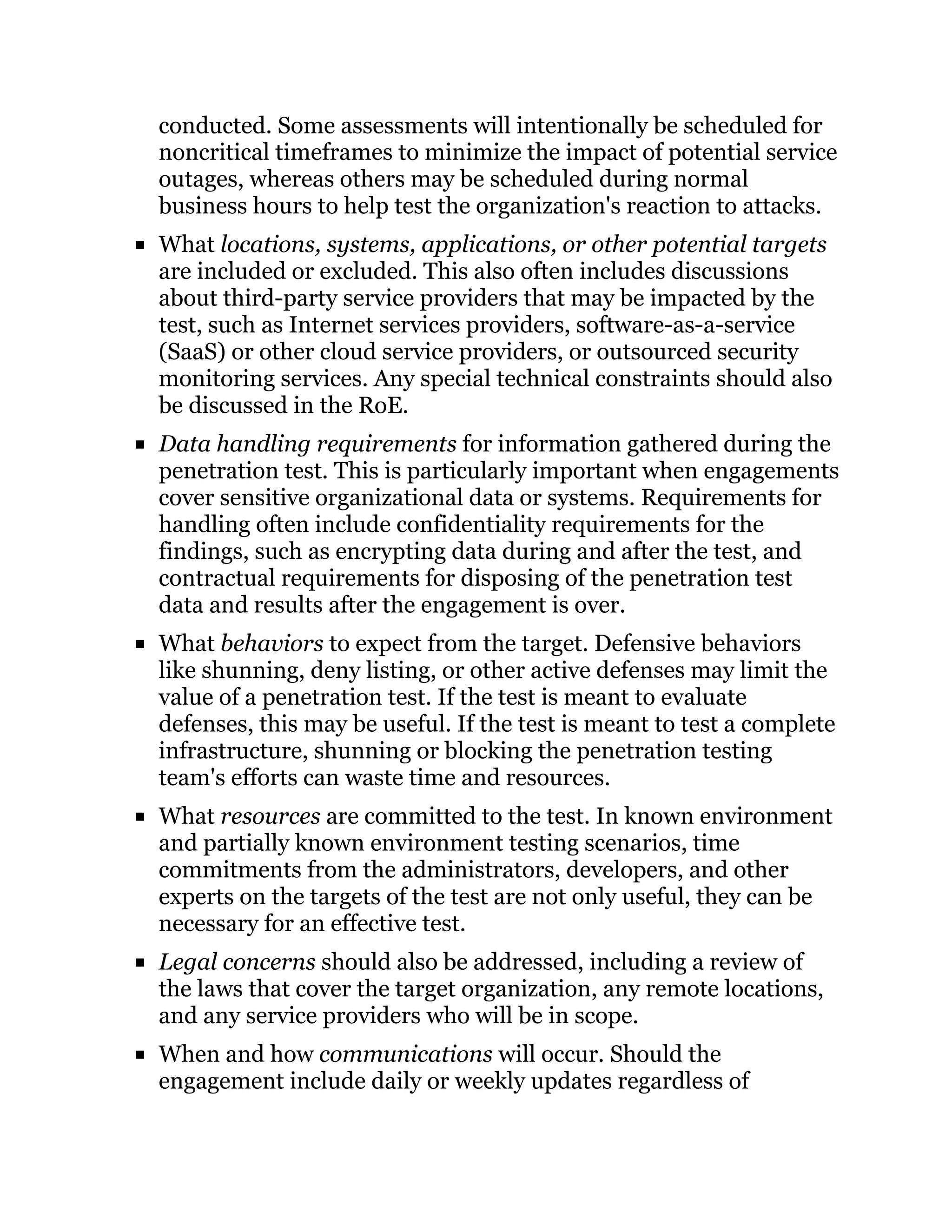 conducted. Some assessments will intentionally be scheduled for
noncritical timeframes to minimize the impact of potential service
outages, whereas others may be scheduled during normal
business hours to help test the organization's reaction to attacks.
What locations, systems, applications, or other potential targets
are included or excluded. This also often includes discussions
about third-party service providers that may be impacted by the
test, such as Internet services providers, software-as-a-service
(SaaS) or other cloud service providers, or outsourced security
monitoring services. Any special technical constraints should also
be discussed in the RoE.
Data handling requirements for information gathered during the
penetration test. This is particularly important when engagements
cover sensitive organizational data or systems. Requirements for
handling often include confidentiality requirements for the
findings, such as encrypting data during and after the test, and
contractual requirements for disposing of the penetration test
data and results after the engagement is over.
What behaviors to expect from the target. Defensive behaviors
like shunning, deny listing, or other active defenses may limit the
value of a penetration test. If the test is meant to evaluate
defenses, this may be useful. If the test is meant to test a complete
infrastructure, shunning or blocking the penetration testing
team's efforts can waste time and resources.
What resources are committed to the test. In known environment
and partially known environment testing scenarios, time
commitments from the administrators, developers, and other
experts on the targets of the test are not only useful, they can be
necessary for an effective test.
Legal concerns should also be addressed, including a review of
the laws that cover the target organization, any remote locations,
and any service providers who will be in scope.
When and how communications will occur. Should the
engagement include daily or weekly updates regardless of
 