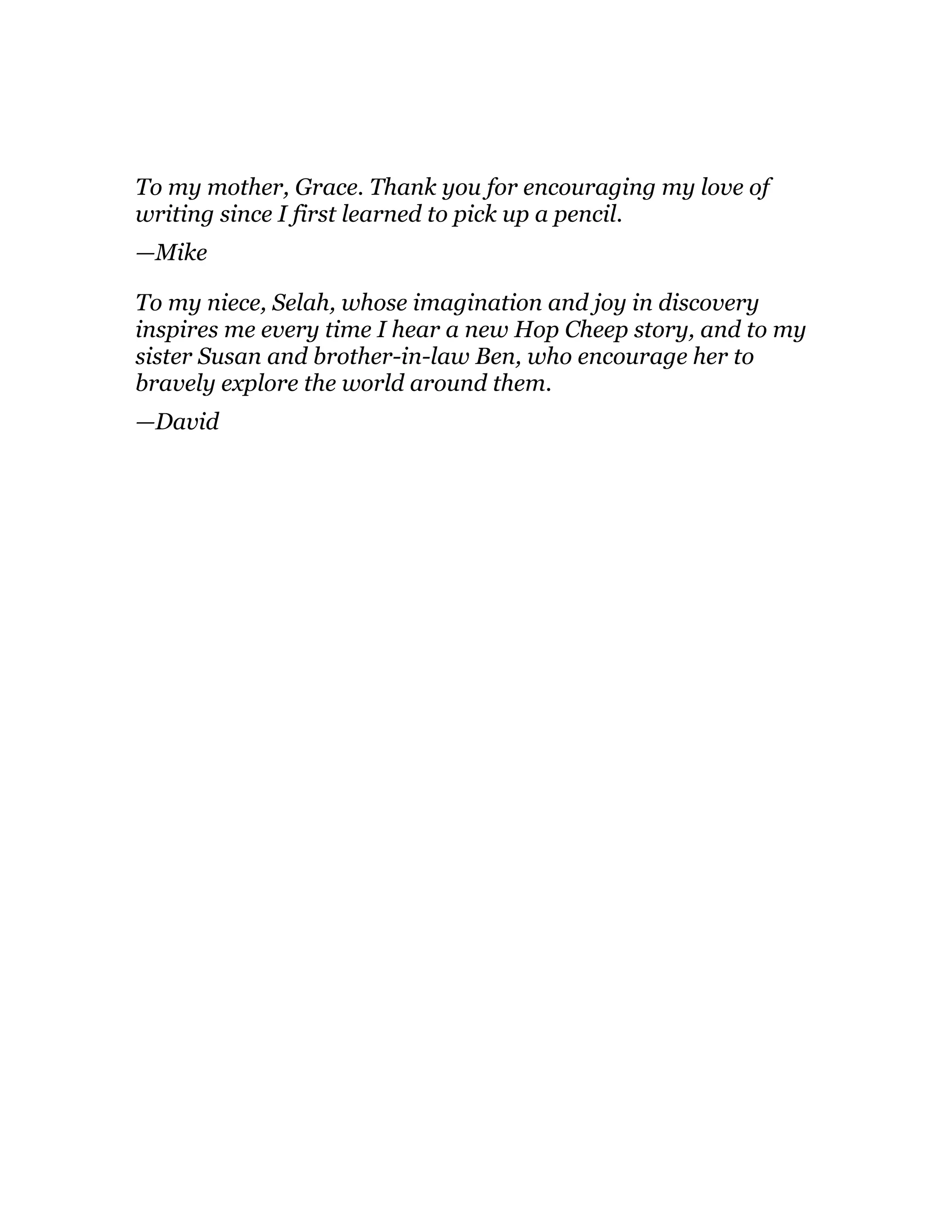 To my mother, Grace. Thank you for encouraging my love of
writing since I first learned to pick up a pencil.
—Mike
To my niece, Selah, whose imagination and joy in discovery
inspires me every time I hear a new Hop Cheep story, and to my
sister Susan and brother-in-law Ben, who encourage her to
bravely explore the world around them.
—David
 
