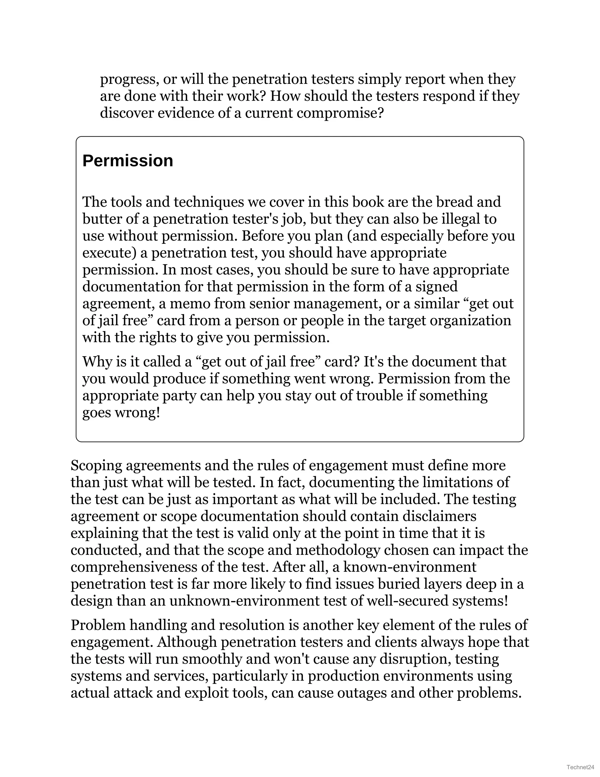 progress, or will the penetration testers simply report when they
are done with their work? How should the testers respond if they
discover evidence of a current compromise?
Permission
The tools and techniques we cover in this book are the bread and
butter of a penetration tester's job, but they can also be illegal to
use without permission. Before you plan (and especially before you
execute) a penetration test, you should have appropriate
permission. In most cases, you should be sure to have appropriate
documentation for that permission in the form of a signed
agreement, a memo from senior management, or a similar “get out
of jail free” card from a person or people in the target organization
with the rights to give you permission.
Why is it called a “get out of jail free” card? It's the document that
you would produce if something went wrong. Permission from the
appropriate party can help you stay out of trouble if something
goes wrong!
Scoping agreements and the rules of engagement must define more
than just what will be tested. In fact, documenting the limitations of
the test can be just as important as what will be included. The testing
agreement or scope documentation should contain disclaimers
explaining that the test is valid only at the point in time that it is
conducted, and that the scope and methodology chosen can impact the
comprehensiveness of the test. After all, a known-environment
penetration test is far more likely to find issues buried layers deep in a
design than an unknown-environment test of well-secured systems!
Problem handling and resolution is another key element of the rules of
engagement. Although penetration testers and clients always hope that
the tests will run smoothly and won't cause any disruption, testing
systems and services, particularly in production environments using
actual attack and exploit tools, can cause outages and other problems.
Technet24
 