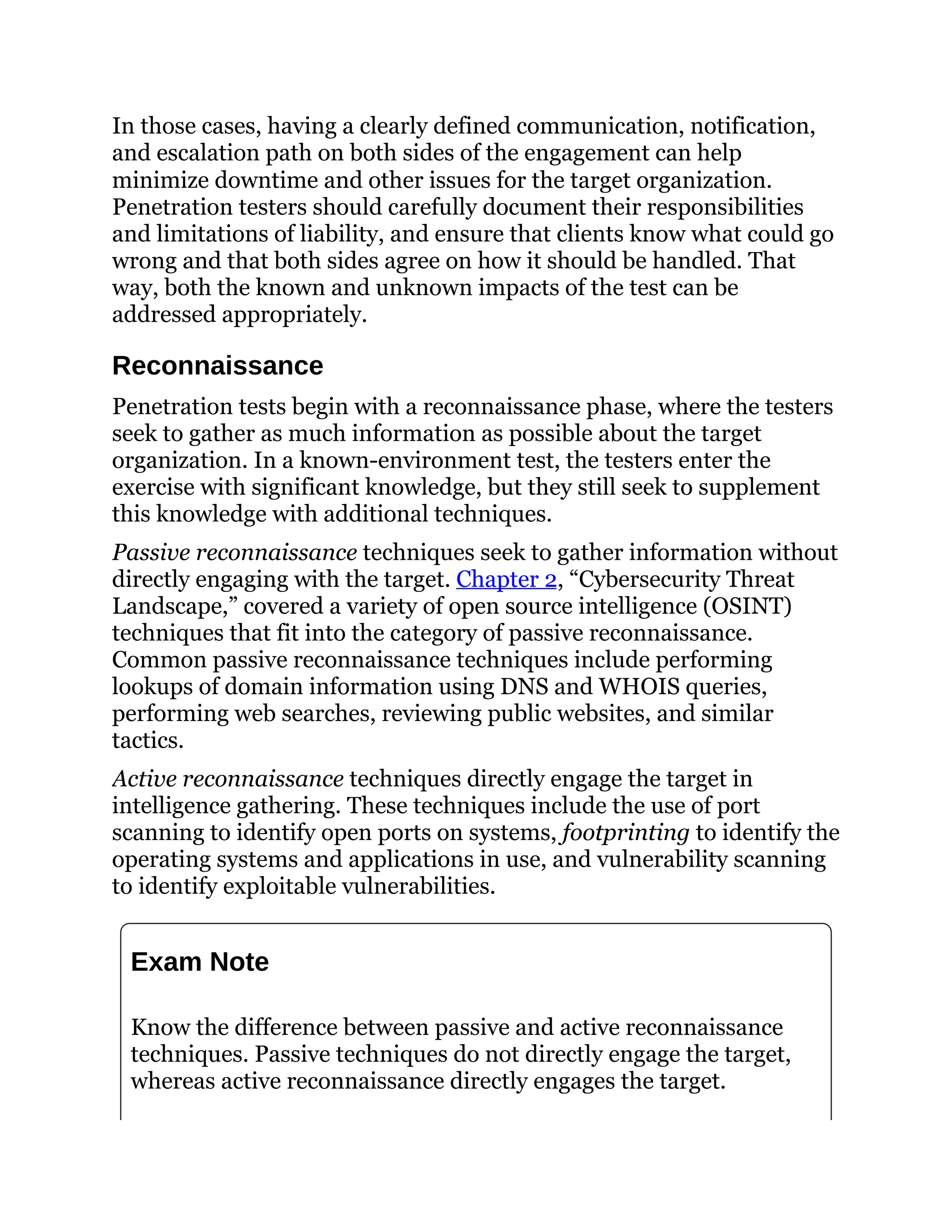 In those cases, having a clearly defined communication, notification,
and escalation path on both sides of the engagement can help
minimize downtime and other issues for the target organization.
Penetration testers should carefully document their responsibilities
and limitations of liability, and ensure that clients know what could go
wrong and that both sides agree on how it should be handled. That
way, both the known and unknown impacts of the test can be
addressed appropriately.
Reconnaissance
Penetration tests begin with a reconnaissance phase, where the testers
seek to gather as much information as possible about the target
organization. In a known-environment test, the testers enter the
exercise with significant knowledge, but they still seek to supplement
this knowledge with additional techniques.
Passive reconnaissance techniques seek to gather information without
directly engaging with the target. Chapter 2, “Cybersecurity Threat
Landscape,” covered a variety of open source intelligence (OSINT)
techniques that fit into the category of passive reconnaissance.
Common passive reconnaissance techniques include performing
lookups of domain information using DNS and WHOIS queries,
performing web searches, reviewing public websites, and similar
tactics.
Active reconnaissance techniques directly engage the target in
intelligence gathering. These techniques include the use of port
scanning to identify open ports on systems, footprinting to identify the
operating systems and applications in use, and vulnerability scanning
to identify exploitable vulnerabilities.
Exam Note
Know the difference between passive and active reconnaissance
techniques. Passive techniques do not directly engage the target,
whereas active reconnaissance directly engages the target.
 