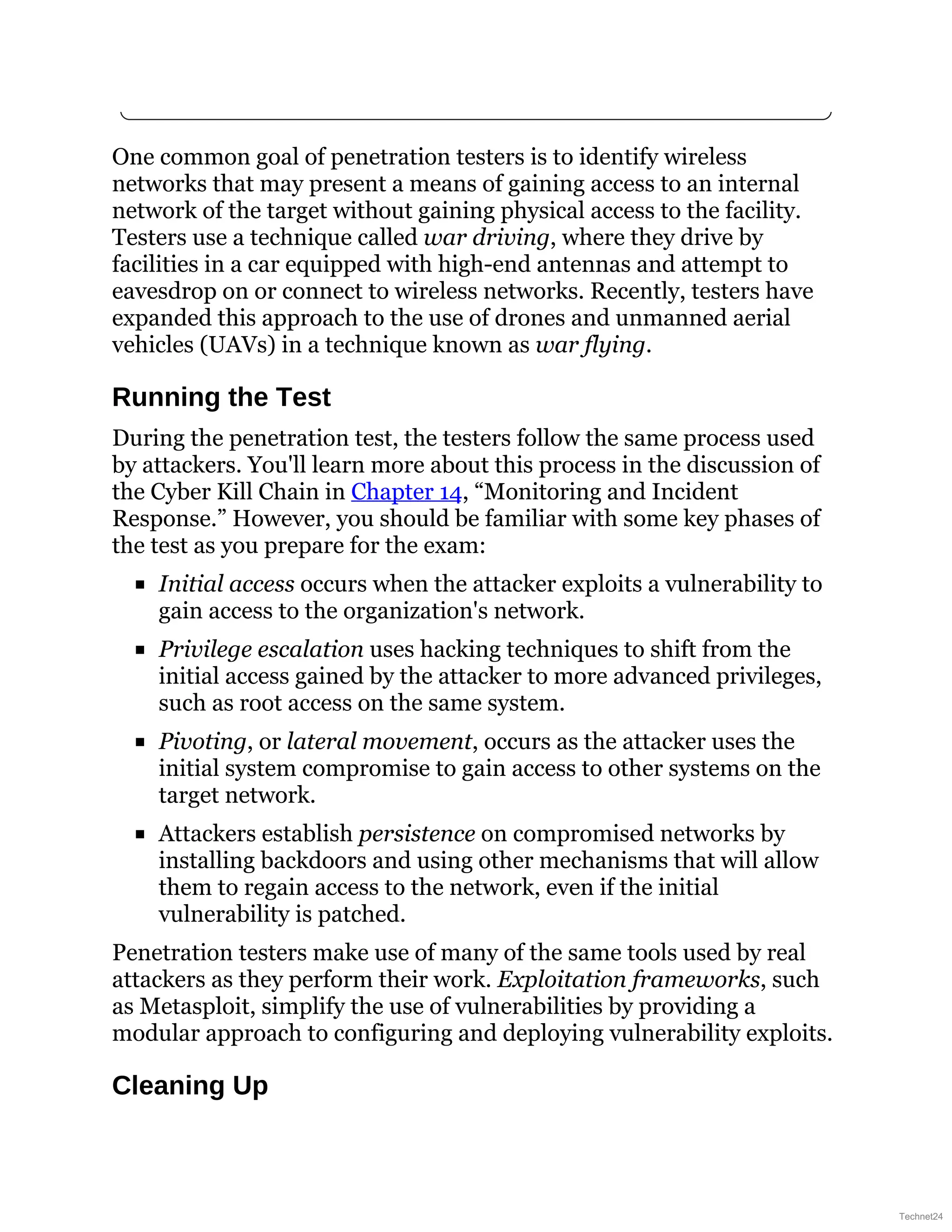 One common goal of penetration testers is to identify wireless
networks that may present a means of gaining access to an internal
network of the target without gaining physical access to the facility.
Testers use a technique called war driving, where they drive by
facilities in a car equipped with high-end antennas and attempt to
eavesdrop on or connect to wireless networks. Recently, testers have
expanded this approach to the use of drones and unmanned aerial
vehicles (UAVs) in a technique known as war flying.
Running the Test
During the penetration test, the testers follow the same process used
by attackers. You'll learn more about this process in the discussion of
the Cyber Kill Chain in Chapter 14, “Monitoring and Incident
Response.” However, you should be familiar with some key phases of
the test as you prepare for the exam:
Initial access occurs when the attacker exploits a vulnerability to
gain access to the organization's network.
Privilege escalation uses hacking techniques to shift from the
initial access gained by the attacker to more advanced privileges,
such as root access on the same system.
Pivoting, or lateral movement, occurs as the attacker uses the
initial system compromise to gain access to other systems on the
target network.
Attackers establish persistence on compromised networks by
installing backdoors and using other mechanisms that will allow
them to regain access to the network, even if the initial
vulnerability is patched.
Penetration testers make use of many of the same tools used by real
attackers as they perform their work. Exploitation frameworks, such
as Metasploit, simplify the use of vulnerabilities by providing a
modular approach to configuring and deploying vulnerability exploits.
Cleaning Up
Technet24
 