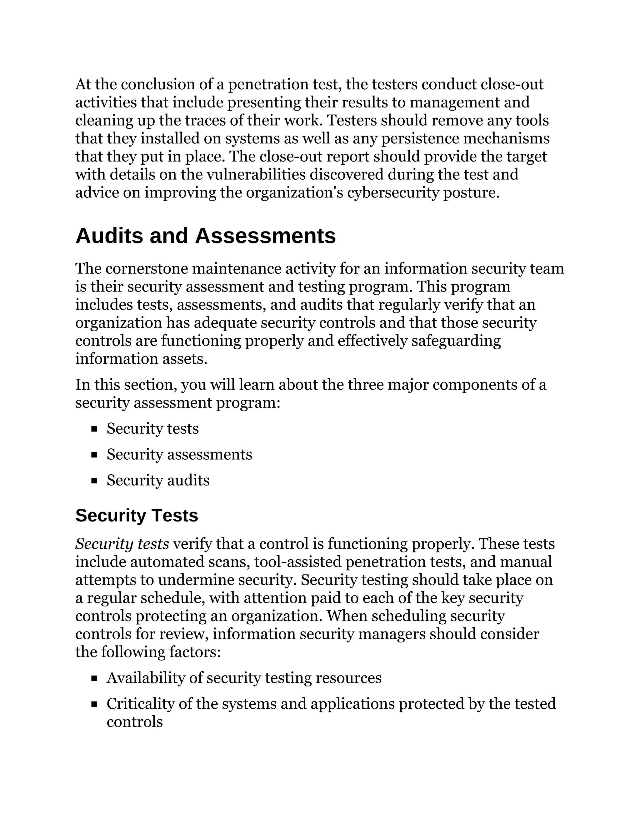 At the conclusion of a penetration test, the testers conduct close-out
activities that include presenting their results to management and
cleaning up the traces of their work. Testers should remove any tools
that they installed on systems as well as any persistence mechanisms
that they put in place. The close-out report should provide the target
with details on the vulnerabilities discovered during the test and
advice on improving the organization's cybersecurity posture.
Audits and Assessments
The cornerstone maintenance activity for an information security team
is their security assessment and testing program. This program
includes tests, assessments, and audits that regularly verify that an
organization has adequate security controls and that those security
controls are functioning properly and effectively safeguarding
information assets.
In this section, you will learn about the three major components of a
security assessment program:
Security tests
Security assessments
Security audits
Security Tests
Security tests verify that a control is functioning properly. These tests
include automated scans, tool-assisted penetration tests, and manual
attempts to undermine security. Security testing should take place on
a regular schedule, with attention paid to each of the key security
controls protecting an organization. When scheduling security
controls for review, information security managers should consider
the following factors:
Availability of security testing resources
Criticality of the systems and applications protected by the tested
controls
 