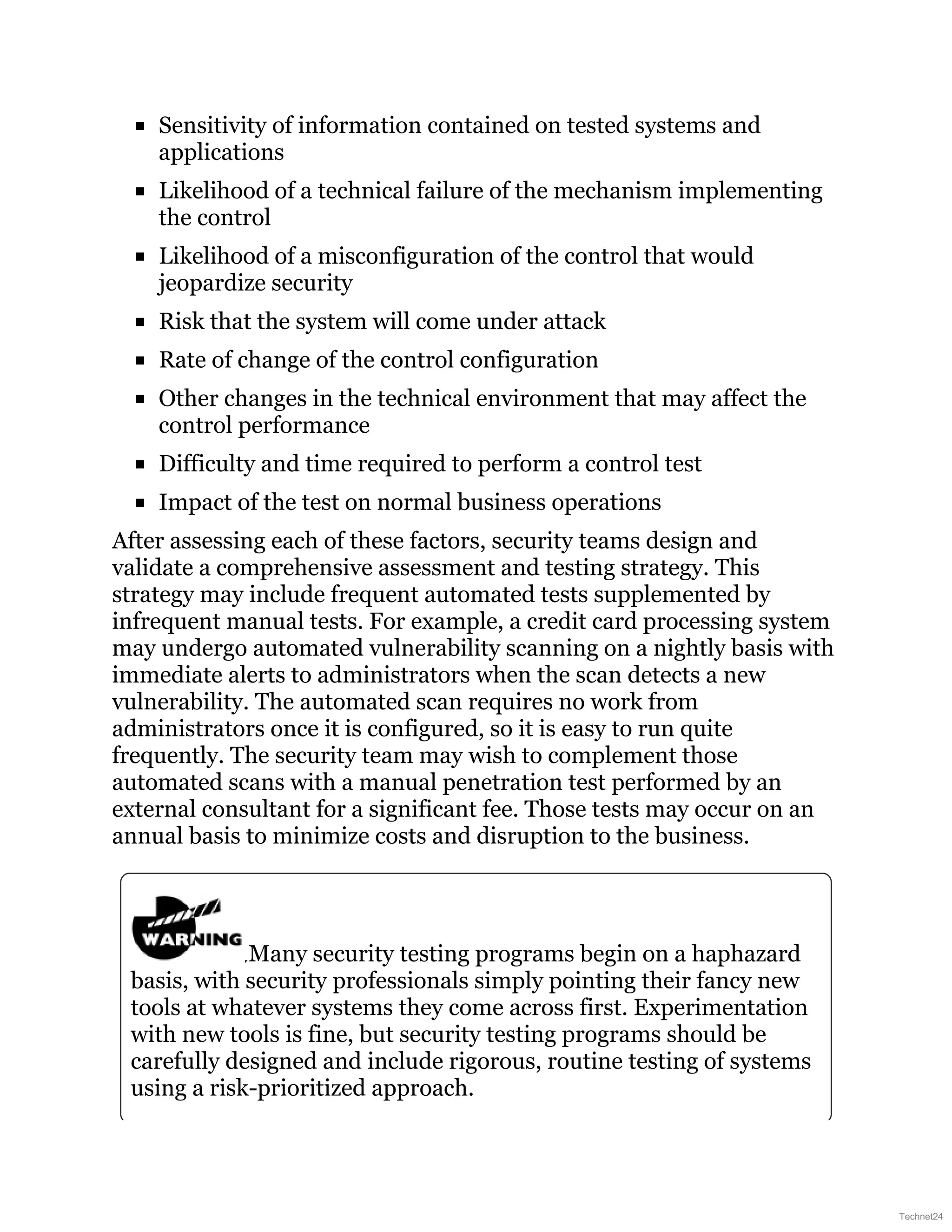 Sensitivity of information contained on tested systems and
applications
Likelihood of a technical failure of the mechanism implementing
the control
Likelihood of a misconfiguration of the control that would
jeopardize security
Risk that the system will come under attack
Rate of change of the control configuration
Other changes in the technical environment that may affect the
control performance
Difficulty and time required to perform a control test
Impact of the test on normal business operations
After assessing each of these factors, security teams design and
validate a comprehensive assessment and testing strategy. This
strategy may include frequent automated tests supplemented by
infrequent manual tests. For example, a credit card processing system
may undergo automated vulnerability scanning on a nightly basis with
immediate alerts to administrators when the scan detects a new
vulnerability. The automated scan requires no work from
administrators once it is configured, so it is easy to run quite
frequently. The security team may wish to complement those
automated scans with a manual penetration test performed by an
external consultant for a significant fee. Those tests may occur on an
annual basis to minimize costs and disruption to the business.
Many security testing programs begin on a haphazard
basis, with security professionals simply pointing their fancy new
tools at whatever systems they come across first. Experimentation
with new tools is fine, but security testing programs should be
carefully designed and include rigorous, routine testing of systems
using a risk-prioritized approach.
Technet24
 