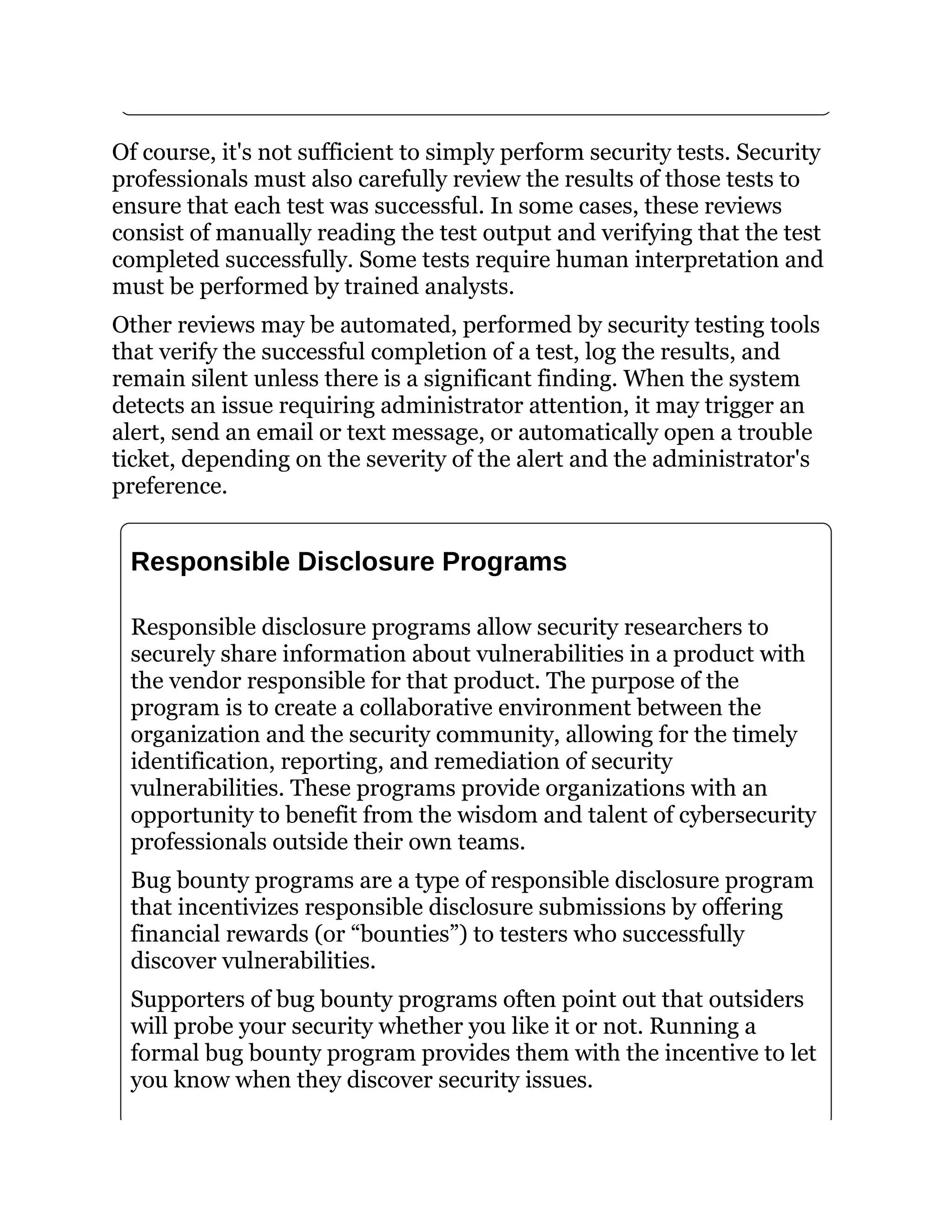 Of course, it's not sufficient to simply perform security tests. Security
professionals must also carefully review the results of those tests to
ensure that each test was successful. In some cases, these reviews
consist of manually reading the test output and verifying that the test
completed successfully. Some tests require human interpretation and
must be performed by trained analysts.
Other reviews may be automated, performed by security testing tools
that verify the successful completion of a test, log the results, and
remain silent unless there is a significant finding. When the system
detects an issue requiring administrator attention, it may trigger an
alert, send an email or text message, or automatically open a trouble
ticket, depending on the severity of the alert and the administrator's
preference.
Responsible Disclosure Programs
Responsible disclosure programs allow security researchers to
securely share information about vulnerabilities in a product with
the vendor responsible for that product. The purpose of the
program is to create a collaborative environment between the
organization and the security community, allowing for the timely
identification, reporting, and remediation of security
vulnerabilities. These programs provide organizations with an
opportunity to benefit from the wisdom and talent of cybersecurity
professionals outside their own teams.
Bug bounty programs are a type of responsible disclosure program
that incentivizes responsible disclosure submissions by offering
financial rewards (or “bounties”) to testers who successfully
discover vulnerabilities.
Supporters of bug bounty programs often point out that outsiders
will probe your security whether you like it or not. Running a
formal bug bounty program provides them with the incentive to let
you know when they discover security issues.
 