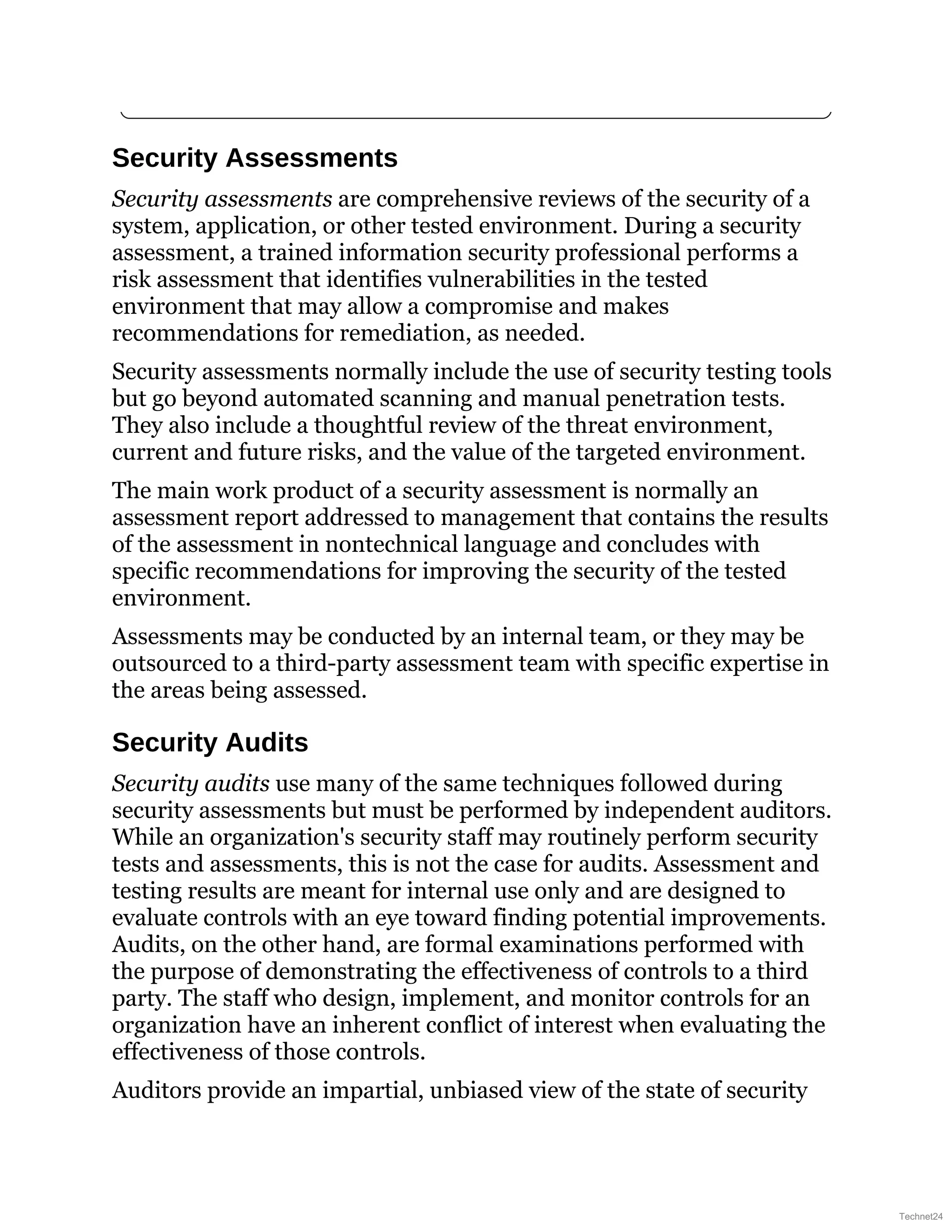 Security Assessments
Security assessments are comprehensive reviews of the security of a
system, application, or other tested environment. During a security
assessment, a trained information security professional performs a
risk assessment that identifies vulnerabilities in the tested
environment that may allow a compromise and makes
recommendations for remediation, as needed.
Security assessments normally include the use of security testing tools
but go beyond automated scanning and manual penetration tests.
They also include a thoughtful review of the threat environment,
current and future risks, and the value of the targeted environment.
The main work product of a security assessment is normally an
assessment report addressed to management that contains the results
of the assessment in nontechnical language and concludes with
specific recommendations for improving the security of the tested
environment.
Assessments may be conducted by an internal team, or they may be
outsourced to a third-party assessment team with specific expertise in
the areas being assessed.
Security Audits
Security audits use many of the same techniques followed during
security assessments but must be performed by independent auditors.
While an organization's security staff may routinely perform security
tests and assessments, this is not the case for audits. Assessment and
testing results are meant for internal use only and are designed to
evaluate controls with an eye toward finding potential improvements.
Audits, on the other hand, are formal examinations performed with
the purpose of demonstrating the effectiveness of controls to a third
party. The staff who design, implement, and monitor controls for an
organization have an inherent conflict of interest when evaluating the
effectiveness of those controls.
Auditors provide an impartial, unbiased view of the state of security
Technet24
 