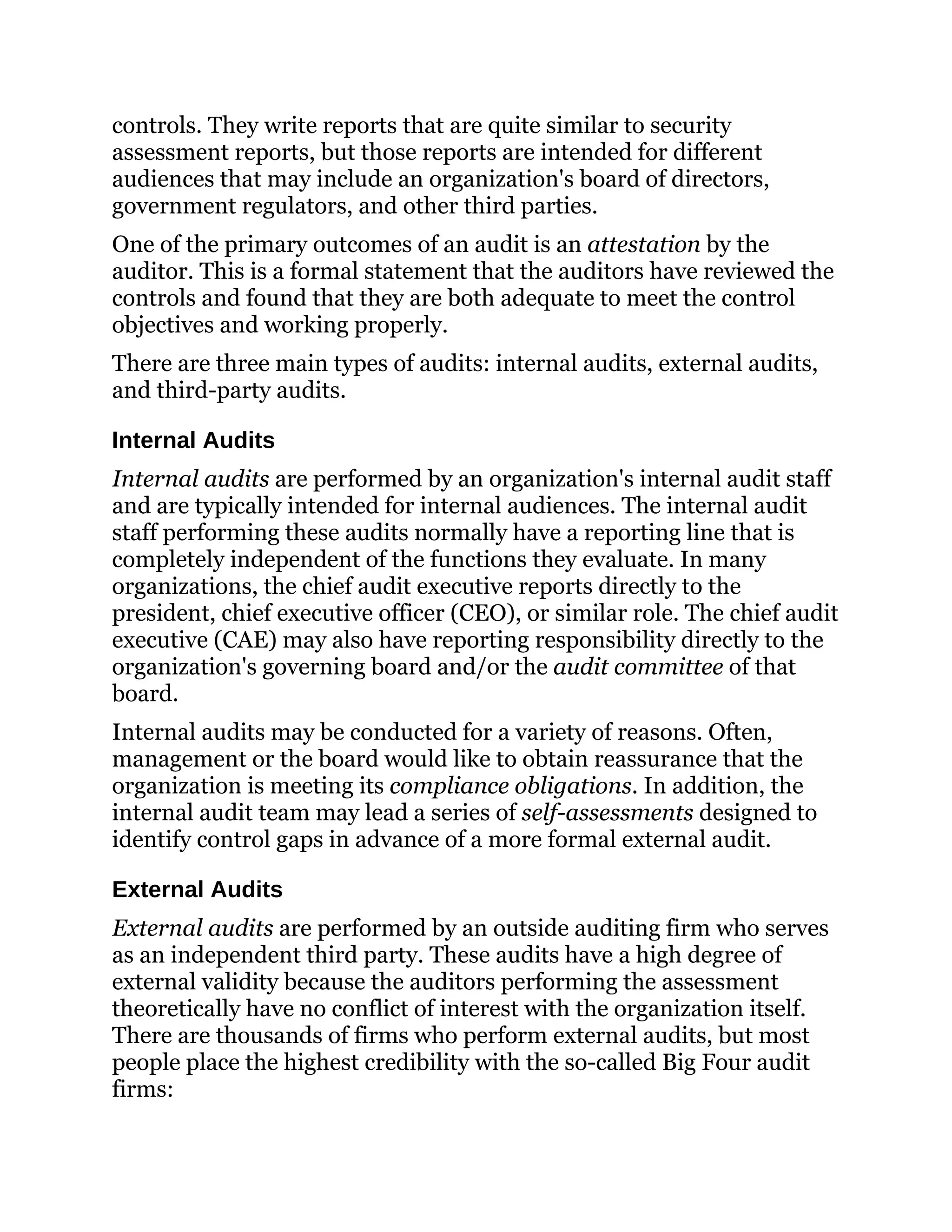 controls. They write reports that are quite similar to security
assessment reports, but those reports are intended for different
audiences that may include an organization's board of directors,
government regulators, and other third parties.
One of the primary outcomes of an audit is an attestation by the
auditor. This is a formal statement that the auditors have reviewed the
controls and found that they are both adequate to meet the control
objectives and working properly.
There are three main types of audits: internal audits, external audits,
and third-party audits.
Internal Audits
Internal audits are performed by an organization's internal audit staff
and are typically intended for internal audiences. The internal audit
staff performing these audits normally have a reporting line that is
completely independent of the functions they evaluate. In many
organizations, the chief audit executive reports directly to the
president, chief executive officer (CEO), or similar role. The chief audit
executive (CAE) may also have reporting responsibility directly to the
organization's governing board and/or the audit committee of that
board.
Internal audits may be conducted for a variety of reasons. Often,
management or the board would like to obtain reassurance that the
organization is meeting its compliance obligations. In addition, the
internal audit team may lead a series of self-assessments designed to
identify control gaps in advance of a more formal external audit.
External Audits
External audits are performed by an outside auditing firm who serves
as an independent third party. These audits have a high degree of
external validity because the auditors performing the assessment
theoretically have no conflict of interest with the organization itself.
There are thousands of firms who perform external audits, but most
people place the highest credibility with the so-called Big Four audit
firms:
 
