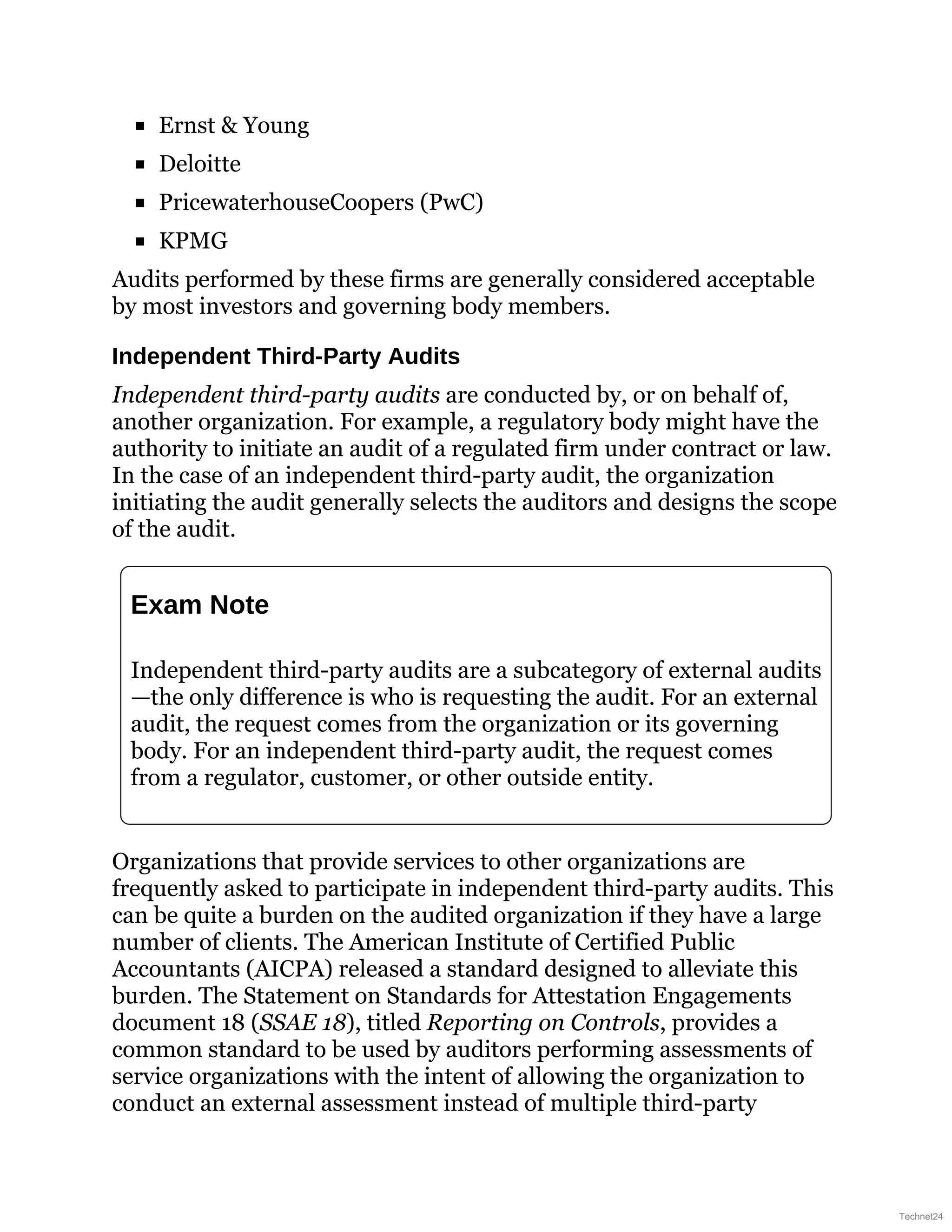 Ernst & Young
Deloitte
PricewaterhouseCoopers (PwC)
KPMG
Audits performed by these firms are generally considered acceptable
by most investors and governing body members.
Independent Third-Party Audits
Independent third-party audits are conducted by, or on behalf of,
another organization. For example, a regulatory body might have the
authority to initiate an audit of a regulated firm under contract or law.
In the case of an independent third-party audit, the organization
initiating the audit generally selects the auditors and designs the scope
of the audit.
Exam Note
Independent third-party audits are a subcategory of external audits
—the only difference is who is requesting the audit. For an external
audit, the request comes from the organization or its governing
body. For an independent third-party audit, the request comes
from a regulator, customer, or other outside entity.
Organizations that provide services to other organizations are
frequently asked to participate in independent third-party audits. This
can be quite a burden on the audited organization if they have a large
number of clients. The American Institute of Certified Public
Accountants (AICPA) released a standard designed to alleviate this
burden. The Statement on Standards for Attestation Engagements
document 18 (SSAE 18), titled Reporting on Controls, provides a
common standard to be used by auditors performing assessments of
service organizations with the intent of allowing the organization to
conduct an external assessment instead of multiple third-party
Technet24
 