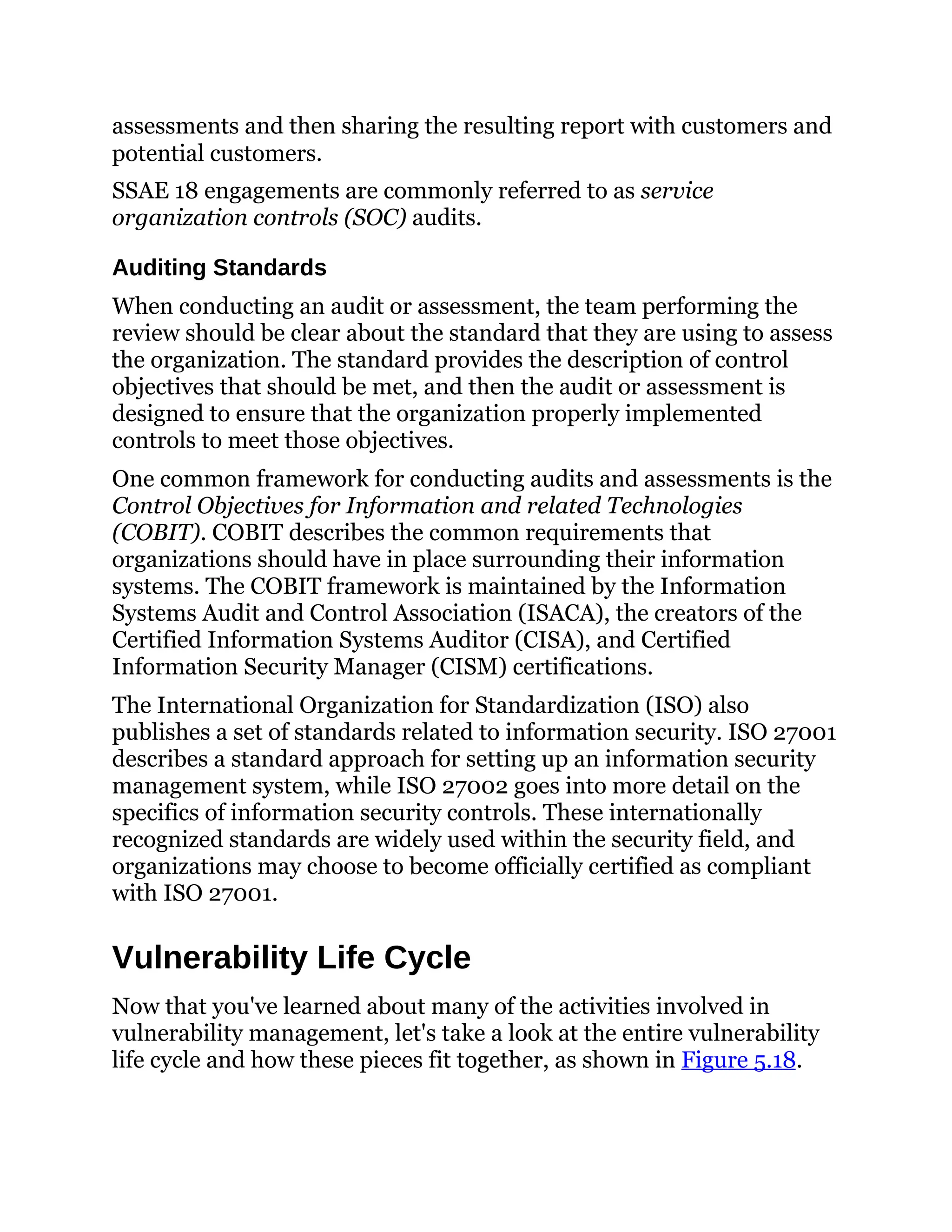 assessments and then sharing the resulting report with customers and
potential customers.
SSAE 18 engagements are commonly referred to as service
organization controls (SOC) audits.
Auditing Standards
When conducting an audit or assessment, the team performing the
review should be clear about the standard that they are using to assess
the organization. The standard provides the description of control
objectives that should be met, and then the audit or assessment is
designed to ensure that the organization properly implemented
controls to meet those objectives.
One common framework for conducting audits and assessments is the
Control Objectives for Information and related Technologies
(COBIT). COBIT describes the common requirements that
organizations should have in place surrounding their information
systems. The COBIT framework is maintained by the Information
Systems Audit and Control Association (ISACA), the creators of the
Certified Information Systems Auditor (CISA), and Certified
Information Security Manager (CISM) certifications.
The International Organization for Standardization (ISO) also
publishes a set of standards related to information security. ISO 27001
describes a standard approach for setting up an information security
management system, while ISO 27002 goes into more detail on the
specifics of information security controls. These internationally
recognized standards are widely used within the security field, and
organizations may choose to become officially certified as compliant
with ISO 27001.
Vulnerability Life Cycle
Now that you've learned about many of the activities involved in
vulnerability management, let's take a look at the entire vulnerability
life cycle and how these pieces fit together, as shown in Figure 5.18.
 