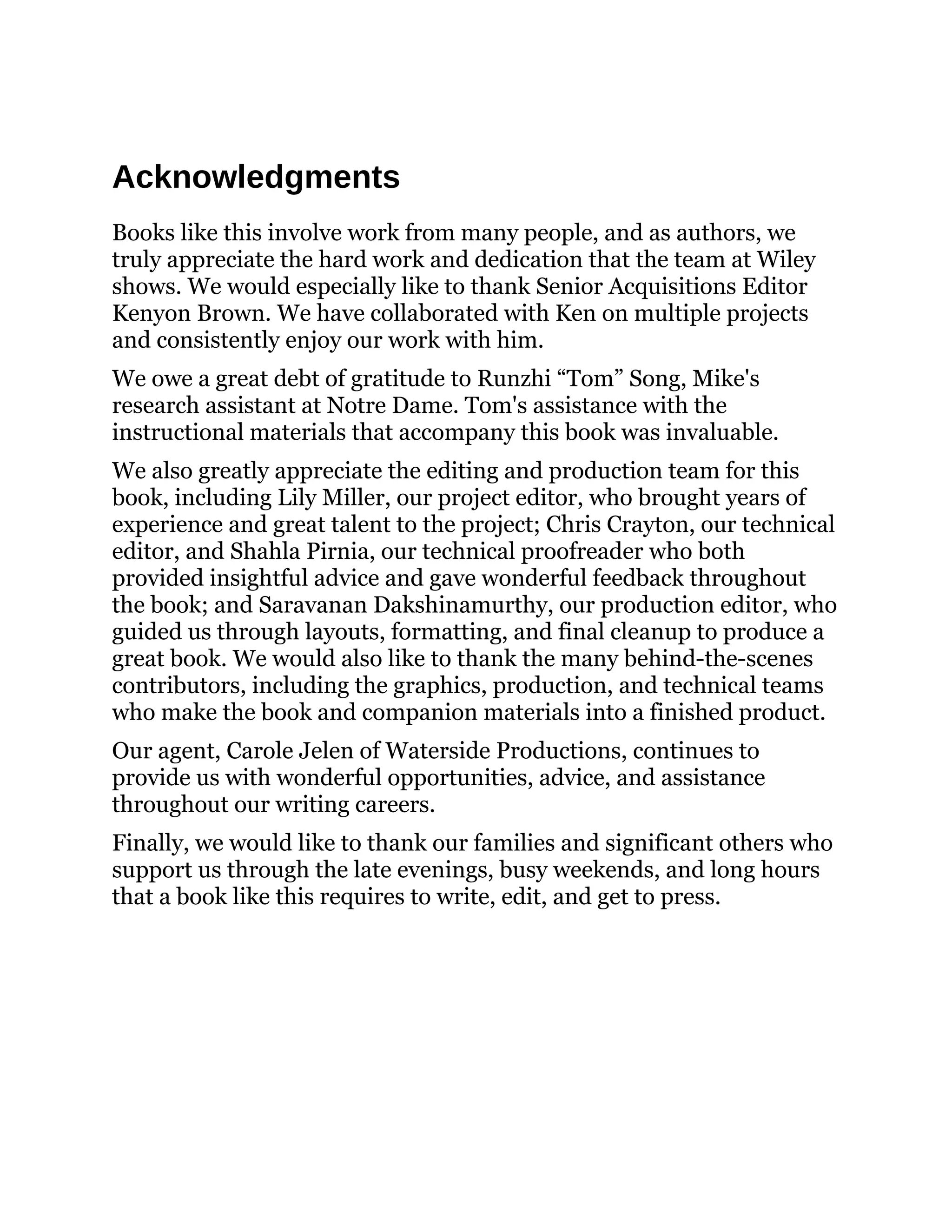Acknowledgments
Books like this involve work from many people, and as authors, we
truly appreciate the hard work and dedication that the team at Wiley
shows. We would especially like to thank Senior Acquisitions Editor
Kenyon Brown. We have collaborated with Ken on multiple projects
and consistently enjoy our work with him.
We owe a great debt of gratitude to Runzhi “Tom” Song, Mike's
research assistant at Notre Dame. Tom's assistance with the
instructional materials that accompany this book was invaluable.
We also greatly appreciate the editing and production team for this
book, including Lily Miller, our project editor, who brought years of
experience and great talent to the project; Chris Crayton, our technical
editor, and Shahla Pirnia, our technical proofreader who both
provided insightful advice and gave wonderful feedback throughout
the book; and Saravanan Dakshinamurthy, our production editor, who
guided us through layouts, formatting, and final cleanup to produce a
great book. We would also like to thank the many behind-the-scenes
contributors, including the graphics, production, and technical teams
who make the book and companion materials into a finished product.
Our agent, Carole Jelen of Waterside Productions, continues to
provide us with wonderful opportunities, advice, and assistance
throughout our writing careers.
Finally, we would like to thank our families and significant others who
support us through the late evenings, busy weekends, and long hours
that a book like this requires to write, edit, and get to press.
 