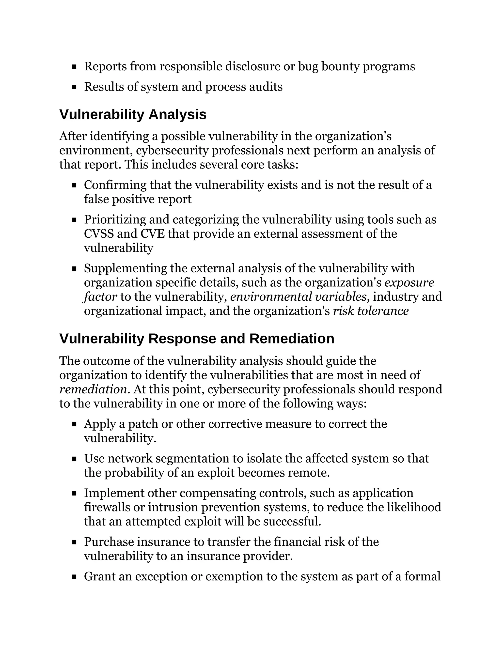 Reports from responsible disclosure or bug bounty programs
Results of system and process audits
Vulnerability Analysis
After identifying a possible vulnerability in the organization's
environment, cybersecurity professionals next perform an analysis of
that report. This includes several core tasks:
Confirming that the vulnerability exists and is not the result of a
false positive report
Prioritizing and categorizing the vulnerability using tools such as
CVSS and CVE that provide an external assessment of the
vulnerability
Supplementing the external analysis of the vulnerability with
organization specific details, such as the organization's exposure
factor to the vulnerability, environmental variables, industry and
organizational impact, and the organization's risk tolerance
Vulnerability Response and Remediation
The outcome of the vulnerability analysis should guide the
organization to identify the vulnerabilities that are most in need of
remediation. At this point, cybersecurity professionals should respond
to the vulnerability in one or more of the following ways:
Apply a patch or other corrective measure to correct the
vulnerability.
Use network segmentation to isolate the affected system so that
the probability of an exploit becomes remote.
Implement other compensating controls, such as application
firewalls or intrusion prevention systems, to reduce the likelihood
that an attempted exploit will be successful.
Purchase insurance to transfer the financial risk of the
vulnerability to an insurance provider.
Grant an exception or exemption to the system as part of a formal
 
