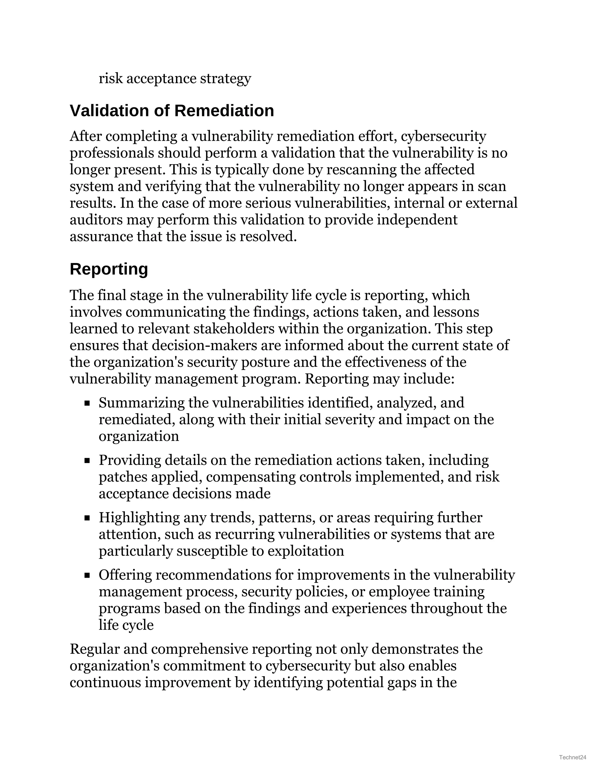 risk acceptance strategy
Validation of Remediation
After completing a vulnerability remediation effort, cybersecurity
professionals should perform a validation that the vulnerability is no
longer present. This is typically done by rescanning the affected
system and verifying that the vulnerability no longer appears in scan
results. In the case of more serious vulnerabilities, internal or external
auditors may perform this validation to provide independent
assurance that the issue is resolved.
Reporting
The final stage in the vulnerability life cycle is reporting, which
involves communicating the findings, actions taken, and lessons
learned to relevant stakeholders within the organization. This step
ensures that decision-makers are informed about the current state of
the organization's security posture and the effectiveness of the
vulnerability management program. Reporting may include:
Summarizing the vulnerabilities identified, analyzed, and
remediated, along with their initial severity and impact on the
organization
Providing details on the remediation actions taken, including
patches applied, compensating controls implemented, and risk
acceptance decisions made
Highlighting any trends, patterns, or areas requiring further
attention, such as recurring vulnerabilities or systems that are
particularly susceptible to exploitation
Offering recommendations for improvements in the vulnerability
management process, security policies, or employee training
programs based on the findings and experiences throughout the
life cycle
Regular and comprehensive reporting not only demonstrates the
organization's commitment to cybersecurity but also enables
continuous improvement by identifying potential gaps in the
Technet24
 