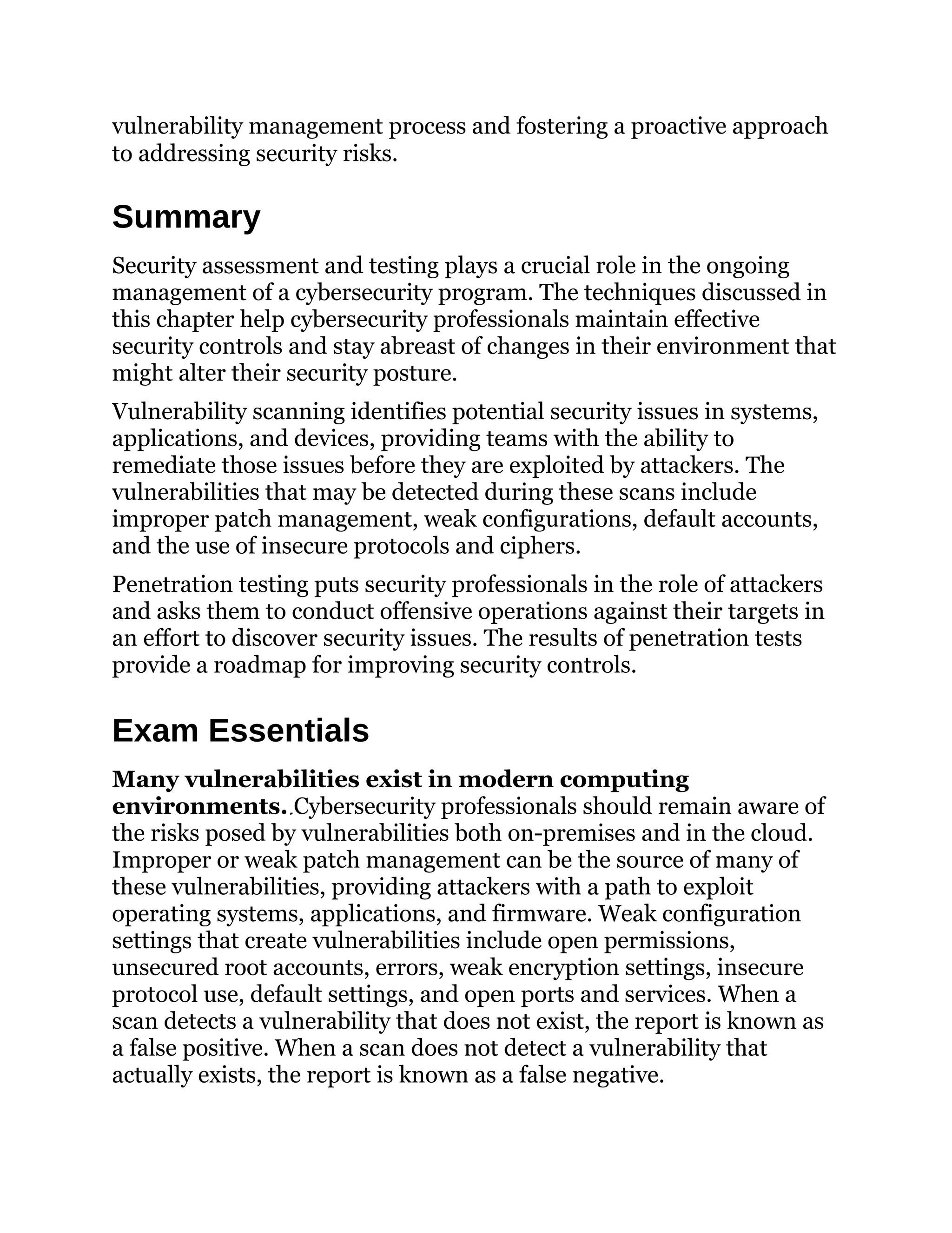 vulnerability management process and fostering a proactive approach
to addressing security risks.
Summary
Security assessment and testing plays a crucial role in the ongoing
management of a cybersecurity program. The techniques discussed in
this chapter help cybersecurity professionals maintain effective
security controls and stay abreast of changes in their environment that
might alter their security posture.
Vulnerability scanning identifies potential security issues in systems,
applications, and devices, providing teams with the ability to
remediate those issues before they are exploited by attackers. The
vulnerabilities that may be detected during these scans include
improper patch management, weak configurations, default accounts,
and the use of insecure protocols and ciphers.
Penetration testing puts security professionals in the role of attackers
and asks them to conduct offensive operations against their targets in
an effort to discover security issues. The results of penetration tests
provide a roadmap for improving security controls.
Exam Essentials
Many vulnerabilities exist in modern computing
environments. Cybersecurity professionals should remain aware of
the risks posed by vulnerabilities both on-premises and in the cloud.
Improper or weak patch management can be the source of many of
these vulnerabilities, providing attackers with a path to exploit
operating systems, applications, and firmware. Weak configuration
settings that create vulnerabilities include open permissions,
unsecured root accounts, errors, weak encryption settings, insecure
protocol use, default settings, and open ports and services. When a
scan detects a vulnerability that does not exist, the report is known as
a false positive. When a scan does not detect a vulnerability that
actually exists, the report is known as a false negative.
 