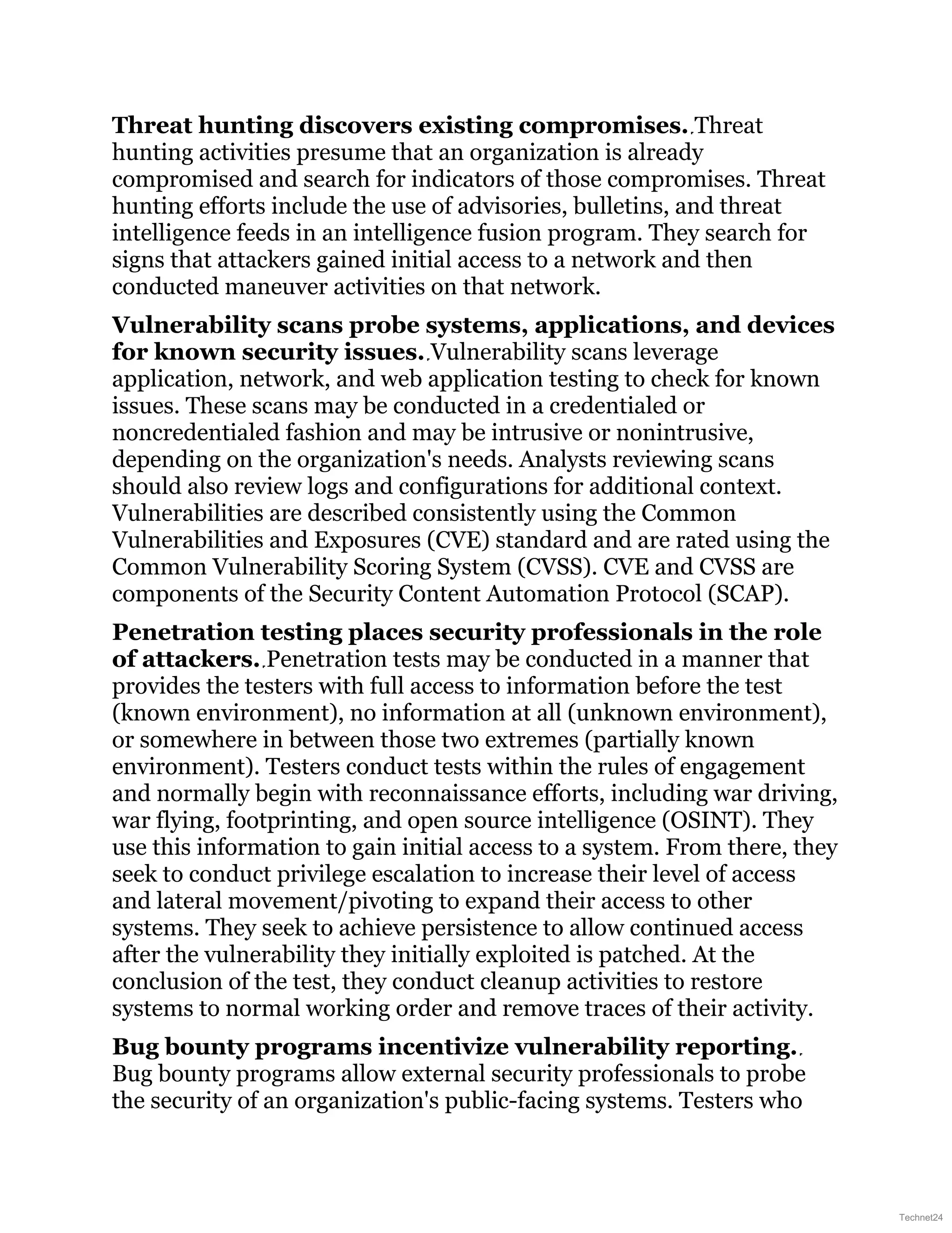 Threat hunting discovers existing compromises. Threat
hunting activities presume that an organization is already
compromised and search for indicators of those compromises. Threat
hunting efforts include the use of advisories, bulletins, and threat
intelligence feeds in an intelligence fusion program. They search for
signs that attackers gained initial access to a network and then
conducted maneuver activities on that network.
Vulnerability scans probe systems, applications, and devices
for known security issues. Vulnerability scans leverage
application, network, and web application testing to check for known
issues. These scans may be conducted in a credentialed or
noncredentialed fashion and may be intrusive or nonintrusive,
depending on the organization's needs. Analysts reviewing scans
should also review logs and configurations for additional context.
Vulnerabilities are described consistently using the Common
Vulnerabilities and Exposures (CVE) standard and are rated using the
Common Vulnerability Scoring System (CVSS). CVE and CVSS are
components of the Security Content Automation Protocol (SCAP).
Penetration testing places security professionals in the role
of attackers. Penetration tests may be conducted in a manner that
provides the testers with full access to information before the test
(known environment), no information at all (unknown environment),
or somewhere in between those two extremes (partially known
environment). Testers conduct tests within the rules of engagement
and normally begin with reconnaissance efforts, including war driving,
war flying, footprinting, and open source intelligence (OSINT). They
use this information to gain initial access to a system. From there, they
seek to conduct privilege escalation to increase their level of access
and lateral movement/pivoting to expand their access to other
systems. They seek to achieve persistence to allow continued access
after the vulnerability they initially exploited is patched. At the
conclusion of the test, they conduct cleanup activities to restore
systems to normal working order and remove traces of their activity.
Bug bounty programs incentivize vulnerability reporting.
Bug bounty programs allow external security professionals to probe
the security of an organization's public-facing systems. Testers who
Technet24
 