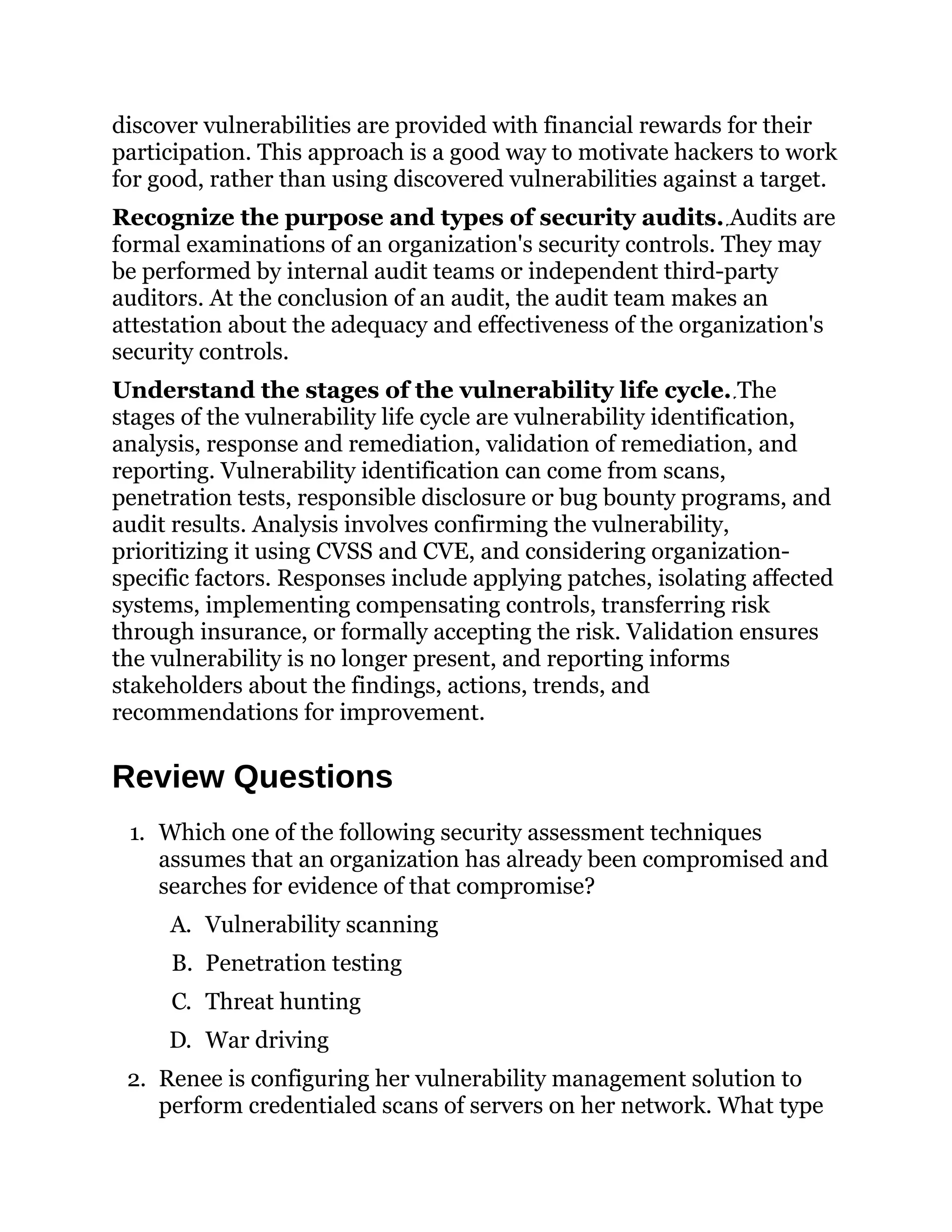 discover vulnerabilities are provided with financial rewards for their
participation. This approach is a good way to motivate hackers to work
for good, rather than using discovered vulnerabilities against a target.
Recognize the purpose and types of security audits. Audits are
formal examinations of an organization's security controls. They may
be performed by internal audit teams or independent third-party
auditors. At the conclusion of an audit, the audit team makes an
attestation about the adequacy and effectiveness of the organization's
security controls.
Understand the stages of the vulnerability life cycle. The
stages of the vulnerability life cycle are vulnerability identification,
analysis, response and remediation, validation of remediation, and
reporting. Vulnerability identification can come from scans,
penetration tests, responsible disclosure or bug bounty programs, and
audit results. Analysis involves confirming the vulnerability,
prioritizing it using CVSS and CVE, and considering organization-
specific factors. Responses include applying patches, isolating affected
systems, implementing compensating controls, transferring risk
through insurance, or formally accepting the risk. Validation ensures
the vulnerability is no longer present, and reporting informs
stakeholders about the findings, actions, trends, and
recommendations for improvement.
Review Questions
1. Which one of the following security assessment techniques
assumes that an organization has already been compromised and
searches for evidence of that compromise?
A. Vulnerability scanning
B. Penetration testing
C. Threat hunting
D. War driving
2. Renee is configuring her vulnerability management solution to
perform credentialed scans of servers on her network. What type
 