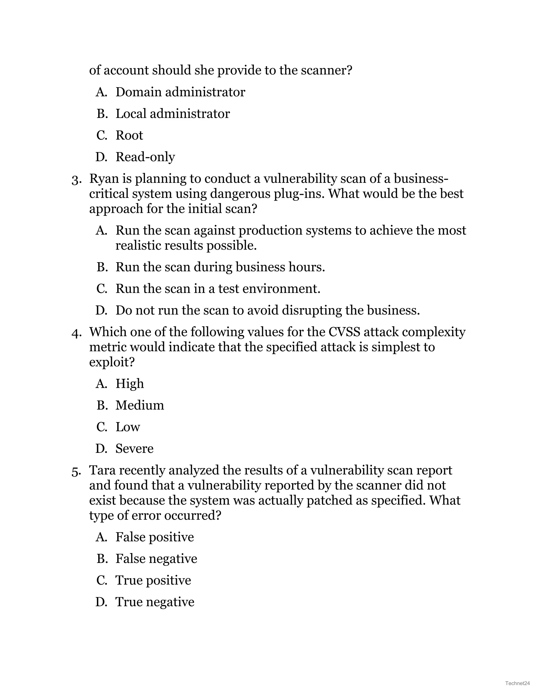 of account should she provide to the scanner?
A. Domain administrator
B. Local administrator
C. Root
D. Read-only
3. Ryan is planning to conduct a vulnerability scan of a business-
critical system using dangerous plug-ins. What would be the best
approach for the initial scan?
A. Run the scan against production systems to achieve the most
realistic results possible.
B. Run the scan during business hours.
C. Run the scan in a test environment.
D. Do not run the scan to avoid disrupting the business.
4. Which one of the following values for the CVSS attack complexity
metric would indicate that the specified attack is simplest to
exploit?
A. High
B. Medium
C. Low
D. Severe
5. Tara recently analyzed the results of a vulnerability scan report
and found that a vulnerability reported by the scanner did not
exist because the system was actually patched as specified. What
type of error occurred?
A. False positive
B. False negative
C. True positive
D. True negative
Technet24
 