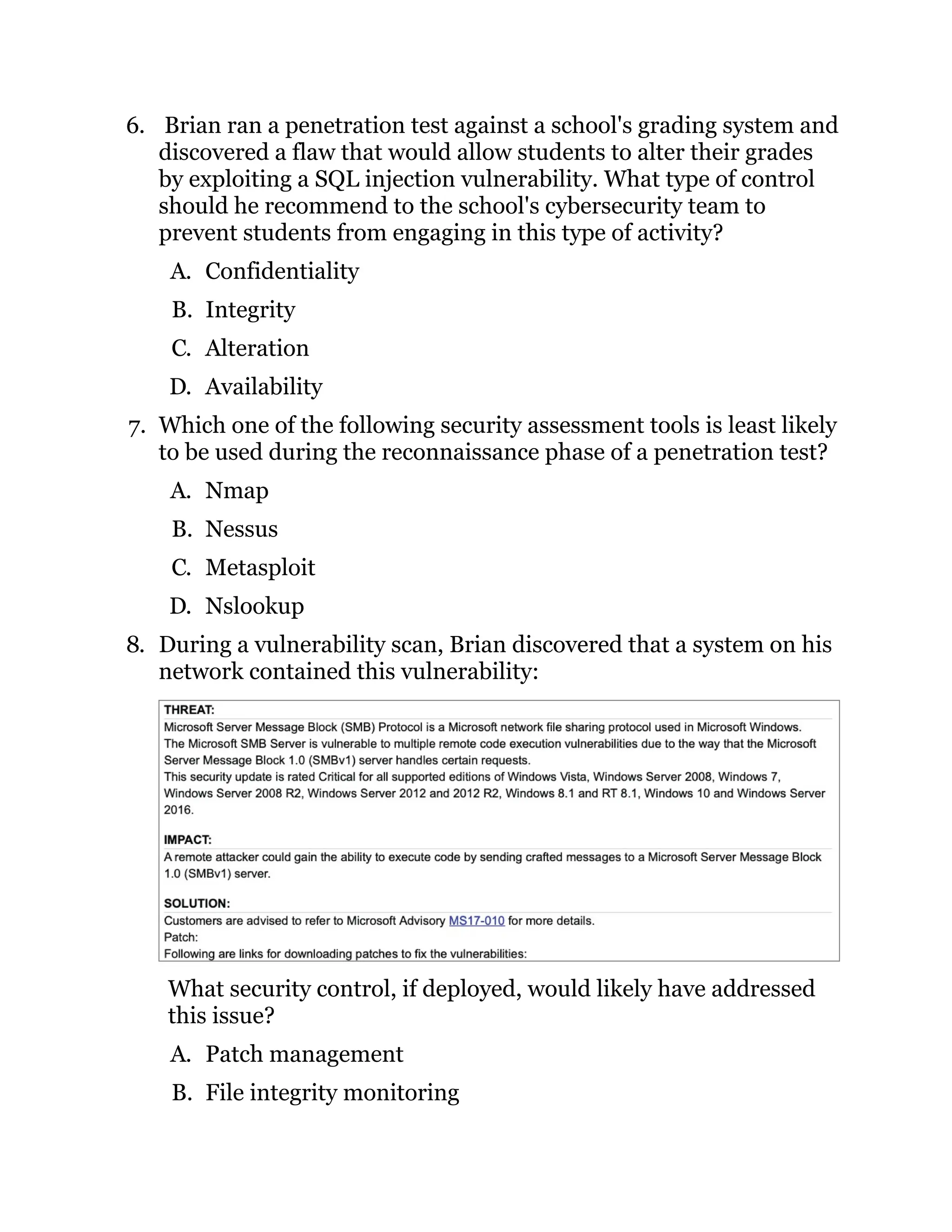 6. Brian ran a penetration test against a school's grading system and
discovered a flaw that would allow students to alter their grades
by exploiting a SQL injection vulnerability. What type of control
should he recommend to the school's cybersecurity team to
prevent students from engaging in this type of activity?
A. Confidentiality
B. Integrity
C. Alteration
D. Availability
7. Which one of the following security assessment tools is least likely
to be used during the reconnaissance phase of a penetration test?
A. Nmap
B. Nessus
C. Metasploit
D. Nslookup
8. During a vulnerability scan, Brian discovered that a system on his
network contained this vulnerability:
What security control, if deployed, would likely have addressed
this issue?
A. Patch management
B. File integrity monitoring
 