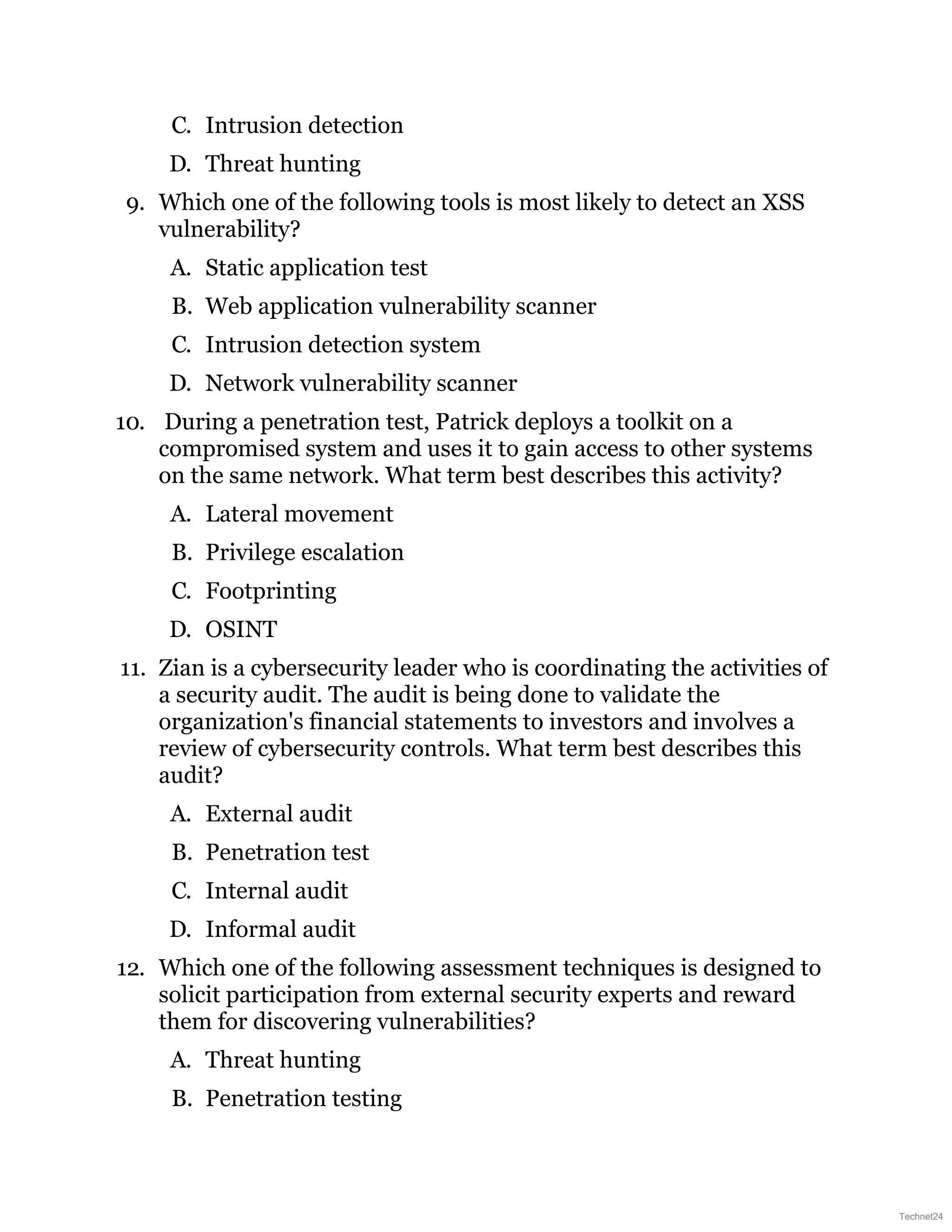 C. Intrusion detection
D. Threat hunting
9. Which one of the following tools is most likely to detect an XSS
vulnerability?
A. Static application test
B. Web application vulnerability scanner
C. Intrusion detection system
D. Network vulnerability scanner
10. During a penetration test, Patrick deploys a toolkit on a
compromised system and uses it to gain access to other systems
on the same network. What term best describes this activity?
A. Lateral movement
B. Privilege escalation
C. Footprinting
D. OSINT
11. Zian is a cybersecurity leader who is coordinating the activities of
a security audit. The audit is being done to validate the
organization's financial statements to investors and involves a
review of cybersecurity controls. What term best describes this
audit?
A. External audit
B. Penetration test
C. Internal audit
D. Informal audit
12. Which one of the following assessment techniques is designed to
solicit participation from external security experts and reward
them for discovering vulnerabilities?
A. Threat hunting
B. Penetration testing
Technet24
 