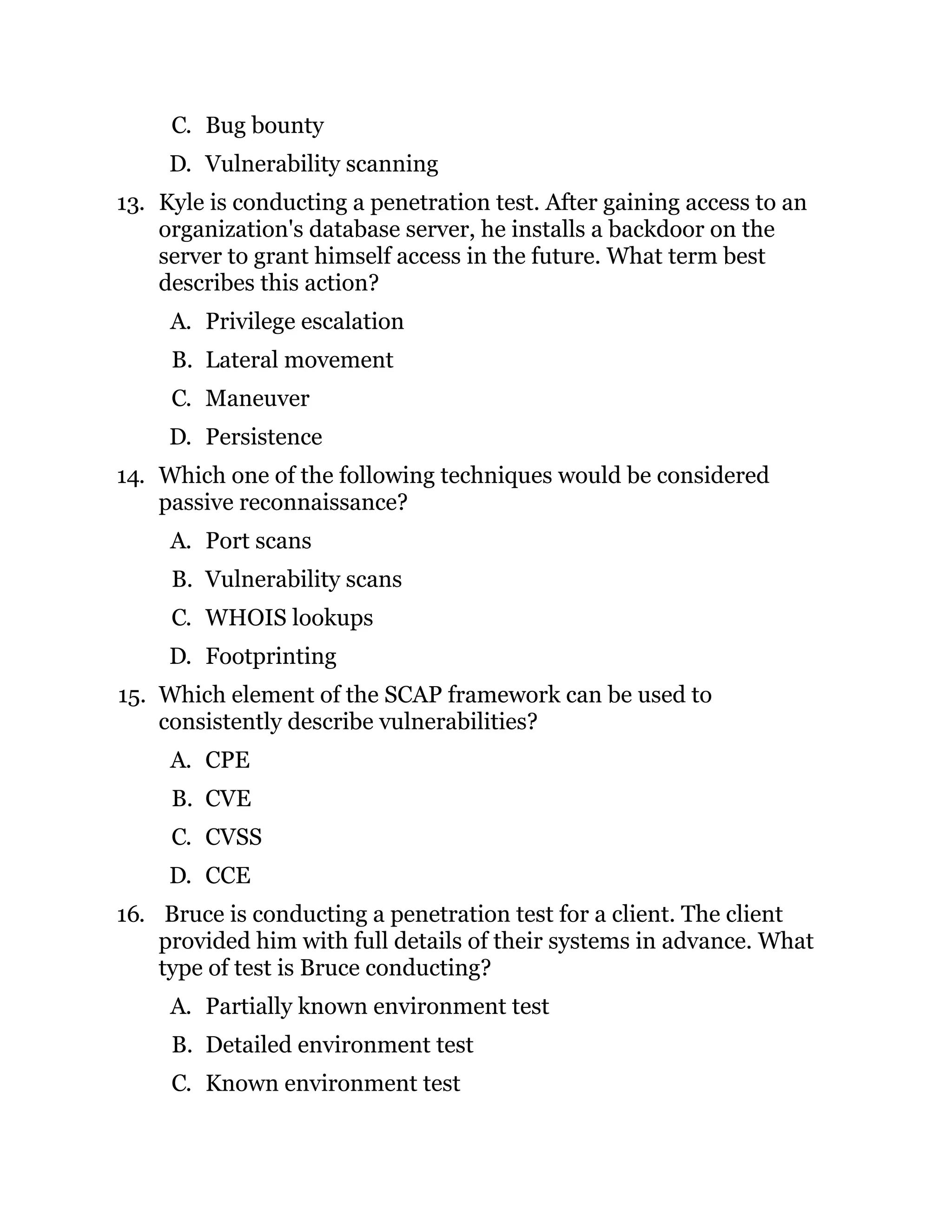 C. Bug bounty
D. Vulnerability scanning
13. Kyle is conducting a penetration test. After gaining access to an
organization's database server, he installs a backdoor on the
server to grant himself access in the future. What term best
describes this action?
A. Privilege escalation
B. Lateral movement
C. Maneuver
D. Persistence
14. Which one of the following techniques would be considered
passive reconnaissance?
A. Port scans
B. Vulnerability scans
C. WHOIS lookups
D. Footprinting
15. Which element of the SCAP framework can be used to
consistently describe vulnerabilities?
A. CPE
B. CVE
C. CVSS
D. CCE
16. Bruce is conducting a penetration test for a client. The client
provided him with full details of their systems in advance. What
type of test is Bruce conducting?
A. Partially known environment test
B. Detailed environment test
C. Known environment test
 