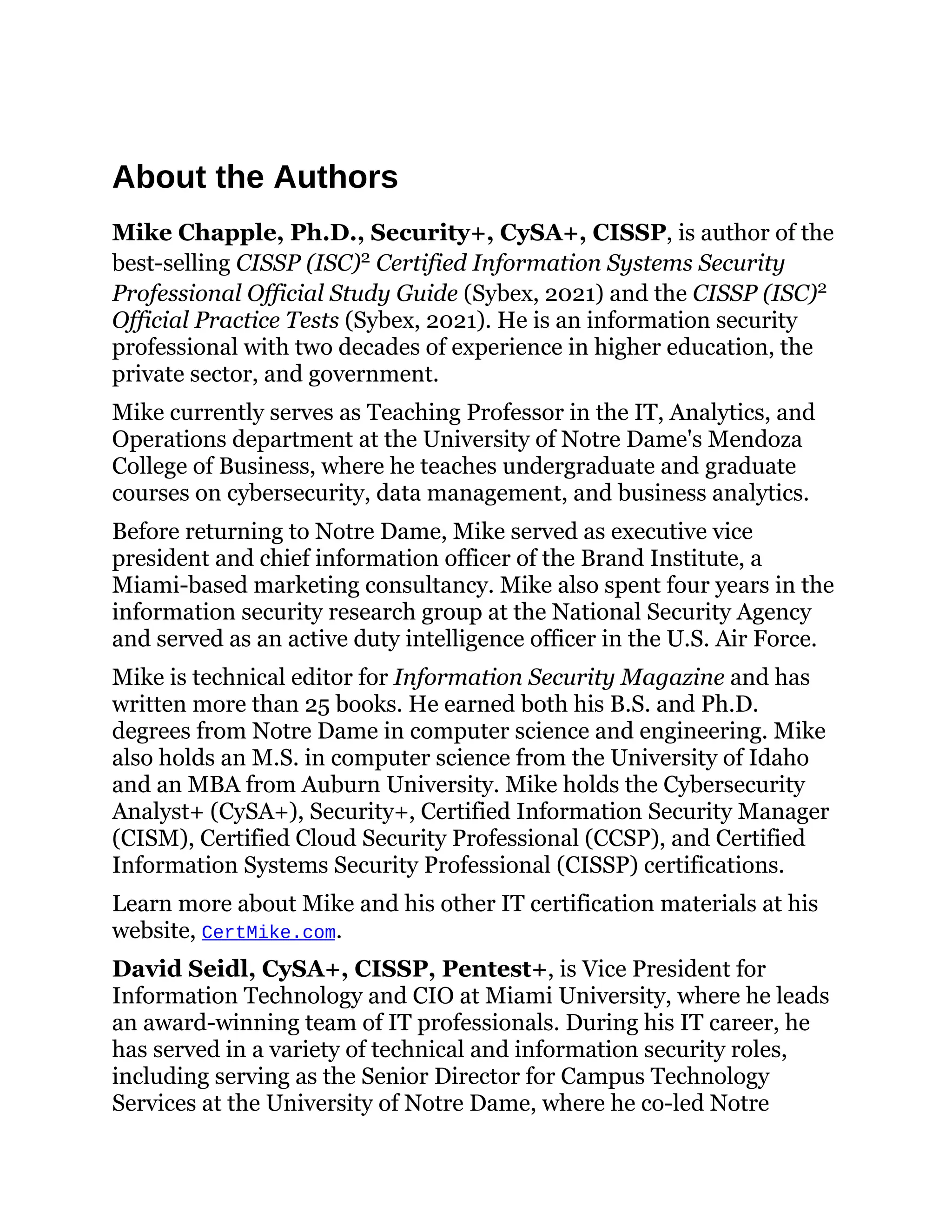 About the Authors
Mike Chapple, Ph.D., Security+, CySA+, CISSP, is author of the
best-selling CISSP (ISC)2 Certified Information Systems Security
Professional Official Study Guide (Sybex, 2021) and the CISSP (ISC)2
Official Practice Tests (Sybex, 2021). He is an information security
professional with two decades of experience in higher education, the
private sector, and government.
Mike currently serves as Teaching Professor in the IT, Analytics, and
Operations department at the University of Notre Dame's Mendoza
College of Business, where he teaches undergraduate and graduate
courses on cybersecurity, data management, and business analytics.
Before returning to Notre Dame, Mike served as executive vice
president and chief information officer of the Brand Institute, a
Miami-based marketing consultancy. Mike also spent four years in the
information security research group at the National Security Agency
and served as an active duty intelligence officer in the U.S. Air Force.
Mike is technical editor for Information Security Magazine and has
written more than 25 books. He earned both his B.S. and Ph.D.
degrees from Notre Dame in computer science and engineering. Mike
also holds an M.S. in computer science from the University of Idaho
and an MBA from Auburn University. Mike holds the Cybersecurity
Analyst+ (CySA+), Security+, Certified Information Security Manager
(CISM), Certified Cloud Security Professional (CCSP), and Certified
Information Systems Security Professional (CISSP) certifications.
Learn more about Mike and his other IT certification materials at his
website, CertMike.com.
David Seidl, CySA+, CISSP, Pentest+, is Vice President for
Information Technology and CIO at Miami University, where he leads
an award-winning team of IT professionals. During his IT career, he
has served in a variety of technical and information security roles,
including serving as the Senior Director for Campus Technology
Services at the University of Notre Dame, where he co-led Notre
 