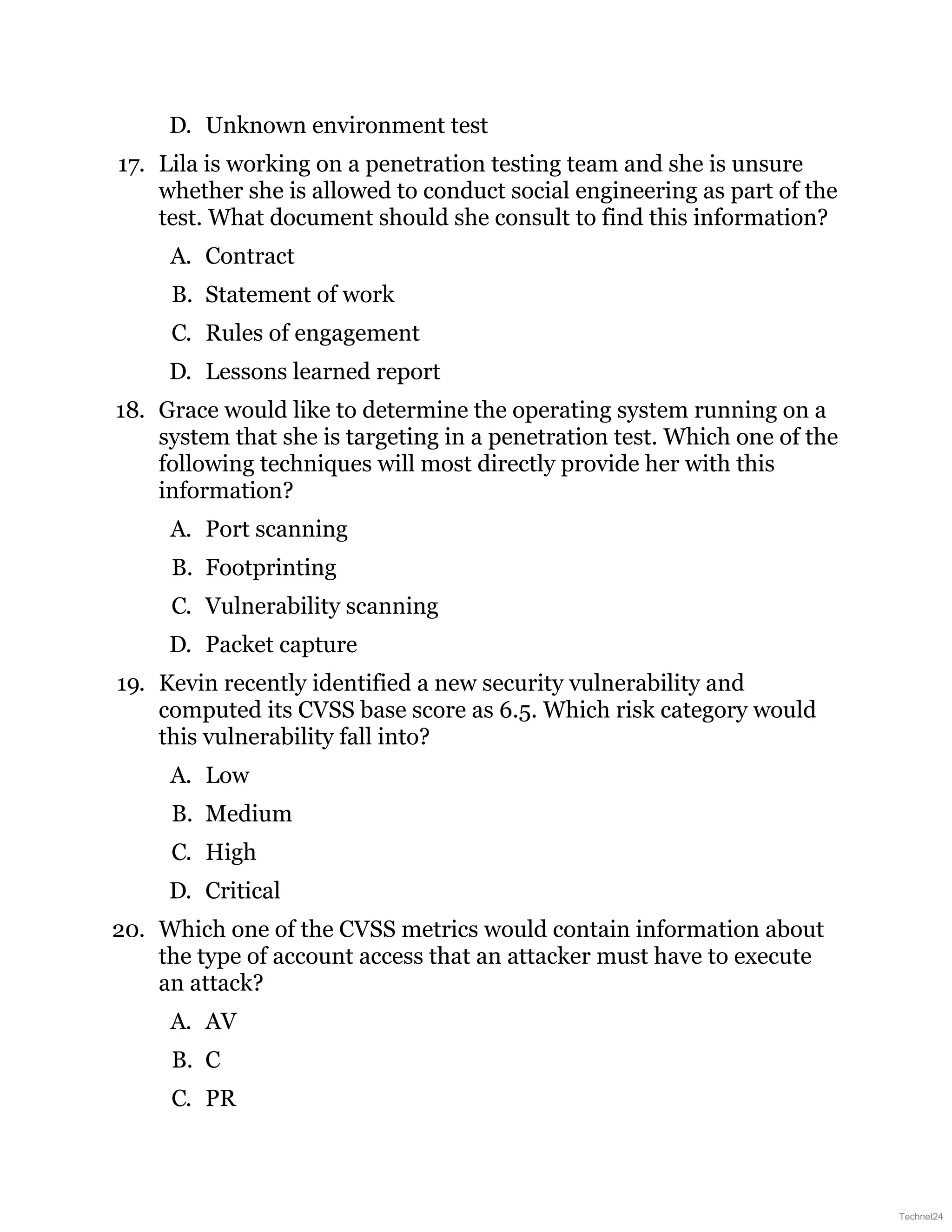 D. Unknown environment test
17. Lila is working on a penetration testing team and she is unsure
whether she is allowed to conduct social engineering as part of the
test. What document should she consult to find this information?
A. Contract
B. Statement of work
C. Rules of engagement
D. Lessons learned report
18. Grace would like to determine the operating system running on a
system that she is targeting in a penetration test. Which one of the
following techniques will most directly provide her with this
information?
A. Port scanning
B. Footprinting
C. Vulnerability scanning
D. Packet capture
19. Kevin recently identified a new security vulnerability and
computed its CVSS base score as 6.5. Which risk category would
this vulnerability fall into?
A. Low
B. Medium
C. High
D. Critical
20. Which one of the CVSS metrics would contain information about
the type of account access that an attacker must have to execute
an attack?
A. AV
B. C
C. PR
Technet24
 