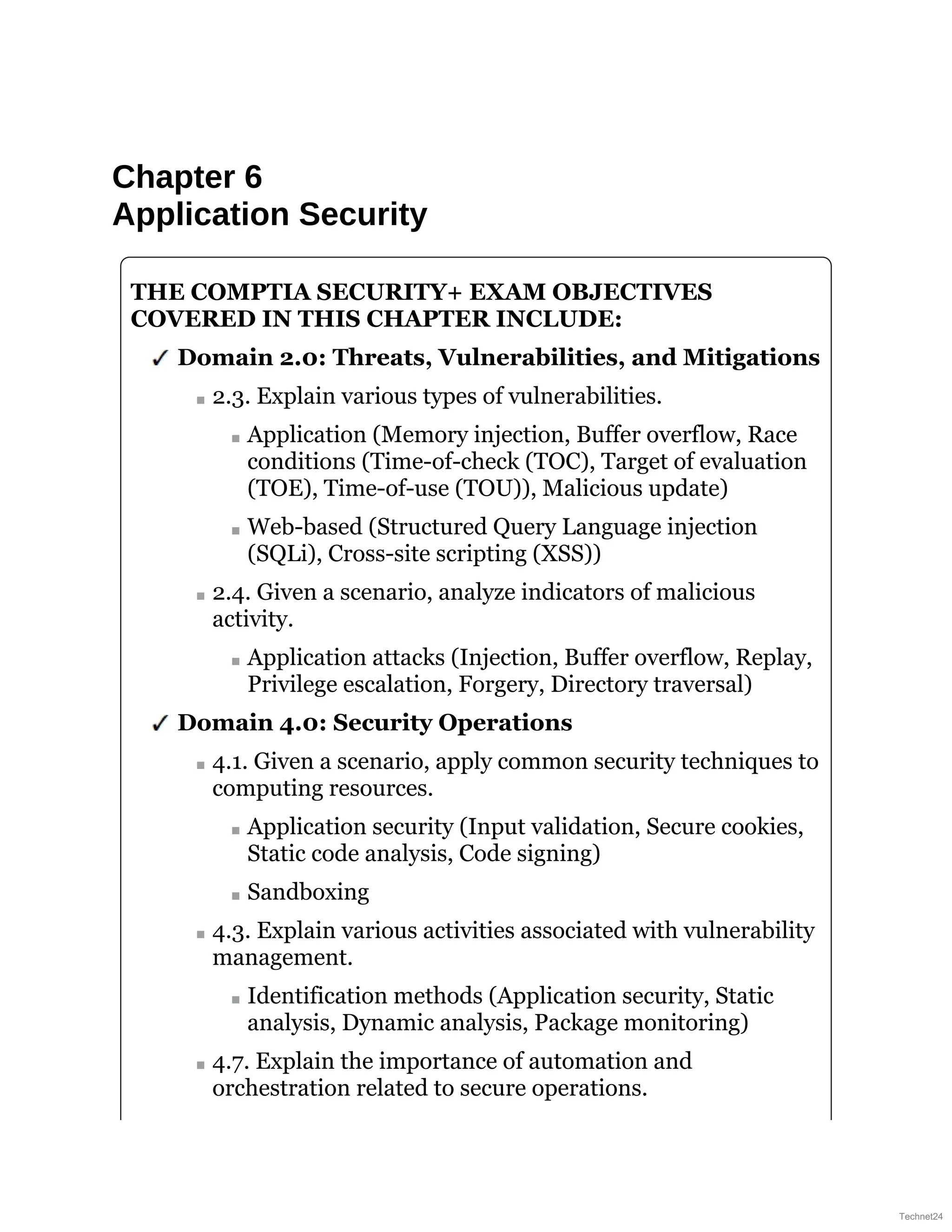 Chapter 6
Application Security
THE COMPTIA SECURITY+ EXAM OBJECTIVES
COVERED IN THIS CHAPTER INCLUDE:
Domain 2.0: Threats, Vulnerabilities, and Mitigations
2.3. Explain various types of vulnerabilities.
Application (Memory injection, Buffer overflow, Race
conditions (Time-of-check (TOC), Target of evaluation
(TOE), Time-of-use (TOU)), Malicious update)
Web-based (Structured Query Language injection
(SQLi), Cross-site scripting (XSS))
2.4. Given a scenario, analyze indicators of malicious
activity.
Application attacks (Injection, Buffer overflow, Replay,
Privilege escalation, Forgery, Directory traversal)
Domain 4.0: Security Operations
4.1. Given a scenario, apply common security techniques to
computing resources.
Application security (Input validation, Secure cookies,
Static code analysis, Code signing)
Sandboxing
4.3. Explain various activities associated with vulnerability
management.
Identification methods (Application security, Static
analysis, Dynamic analysis, Package monitoring)
4.7. Explain the importance of automation and
orchestration related to secure operations.
Technet24
 