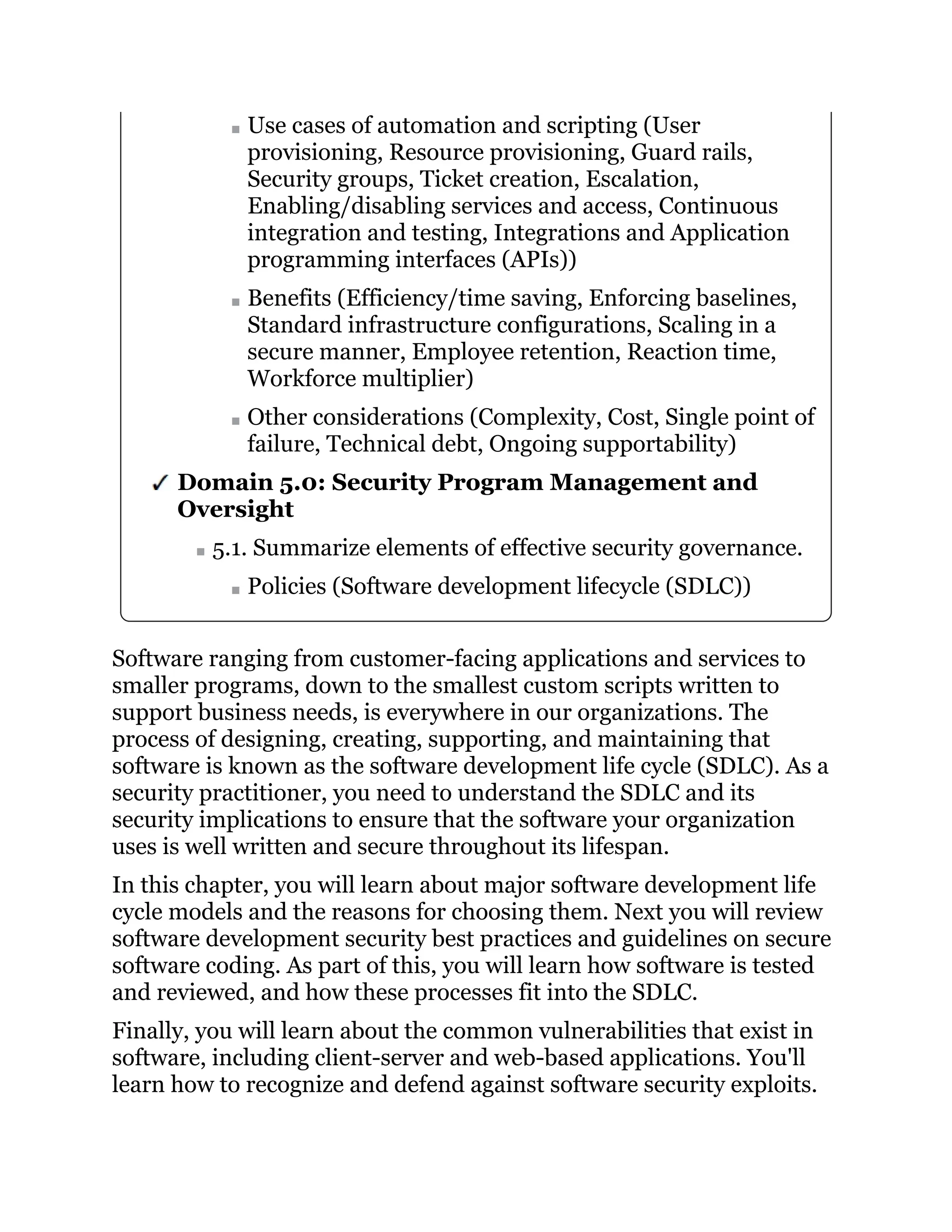 Use cases of automation and scripting (User
provisioning, Resource provisioning, Guard rails,
Security groups, Ticket creation, Escalation,
Enabling/disabling services and access, Continuous
integration and testing, Integrations and Application
programming interfaces (APIs))
Benefits (Efficiency/time saving, Enforcing baselines,
Standard infrastructure configurations, Scaling in a
secure manner, Employee retention, Reaction time,
Workforce multiplier)
Other considerations (Complexity, Cost, Single point of
failure, Technical debt, Ongoing supportability)
Domain 5.0: Security Program Management and
Oversight
5.1. Summarize elements of effective security governance.
Policies (Software development lifecycle (SDLC))
Software ranging from customer-facing applications and services to
smaller programs, down to the smallest custom scripts written to
support business needs, is everywhere in our organizations. The
process of designing, creating, supporting, and maintaining that
software is known as the software development life cycle (SDLC). As a
security practitioner, you need to understand the SDLC and its
security implications to ensure that the software your organization
uses is well written and secure throughout its lifespan.
In this chapter, you will learn about major software development life
cycle models and the reasons for choosing them. Next you will review
software development security best practices and guidelines on secure
software coding. As part of this, you will learn how software is tested
and reviewed, and how these processes fit into the SDLC.
Finally, you will learn about the common vulnerabilities that exist in
software, including client-server and web-based applications. You'll
learn how to recognize and defend against software security exploits.
 