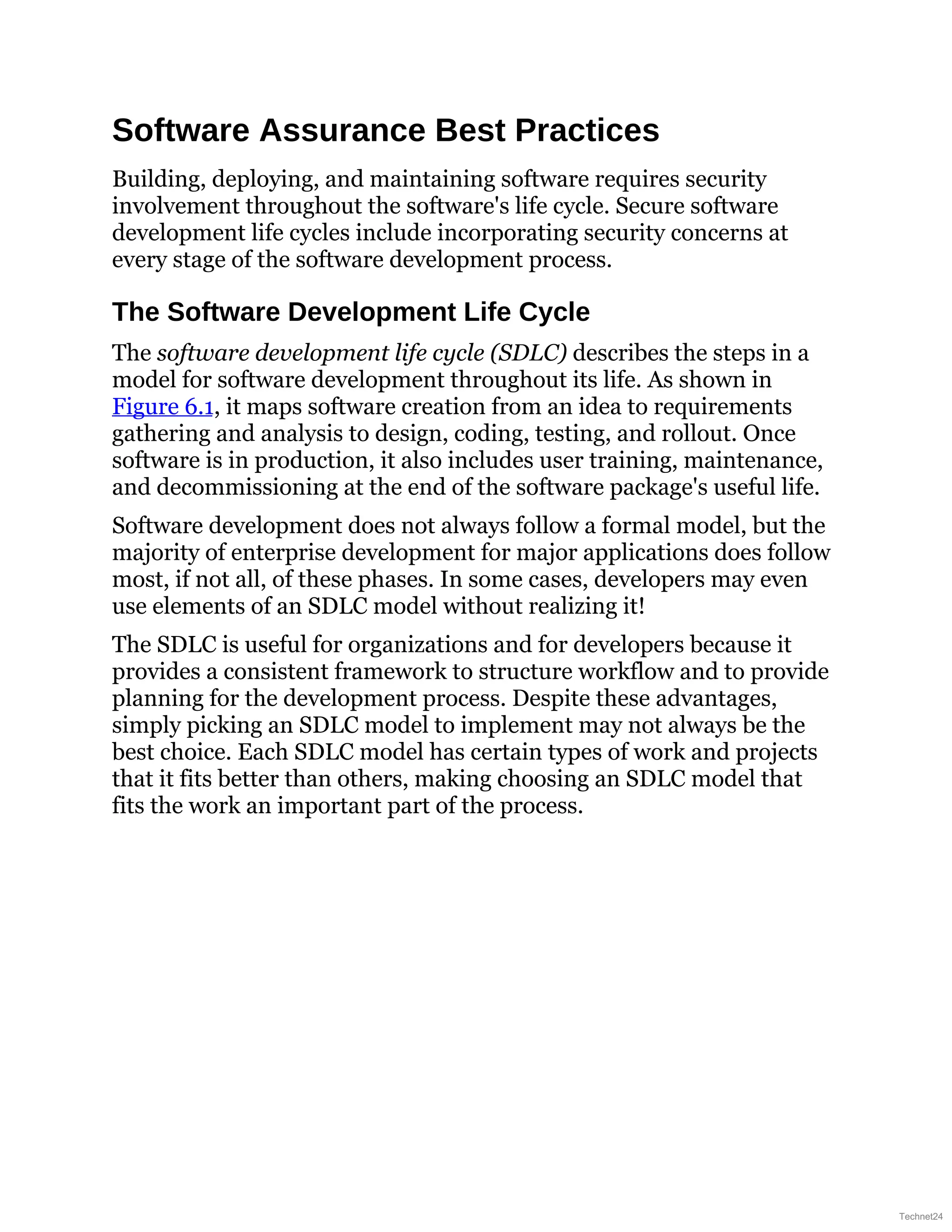 Software Assurance Best Practices
Building, deploying, and maintaining software requires security
involvement throughout the software's life cycle. Secure software
development life cycles include incorporating security concerns at
every stage of the software development process.
The Software Development Life Cycle
The software development life cycle (SDLC) describes the steps in a
model for software development throughout its life. As shown in
Figure 6.1, it maps software creation from an idea to requirements
gathering and analysis to design, coding, testing, and rollout. Once
software is in production, it also includes user training, maintenance,
and decommissioning at the end of the software package's useful life.
Software development does not always follow a formal model, but the
majority of enterprise development for major applications does follow
most, if not all, of these phases. In some cases, developers may even
use elements of an SDLC model without realizing it!
The SDLC is useful for organizations and for developers because it
provides a consistent framework to structure workflow and to provide
planning for the development process. Despite these advantages,
simply picking an SDLC model to implement may not always be the
best choice. Each SDLC model has certain types of work and projects
that it fits better than others, making choosing an SDLC model that
fits the work an important part of the process.
Technet24
 