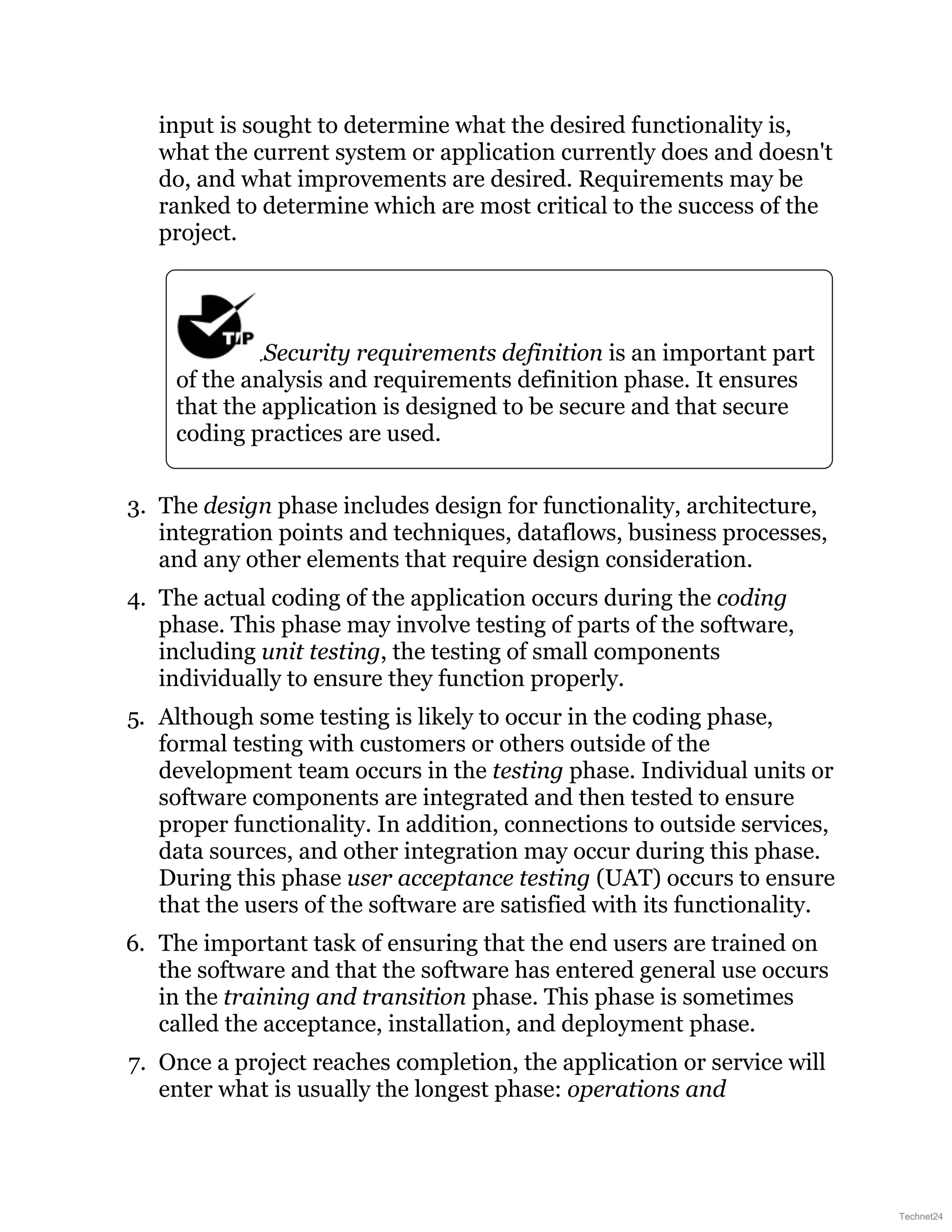 input is sought to determine what the desired functionality is,
what the current system or application currently does and doesn't
do, and what improvements are desired. Requirements may be
ranked to determine which are most critical to the success of the
project.
Security requirements definition is an important part
of the analysis and requirements definition phase. It ensures
that the application is designed to be secure and that secure
coding practices are used.
3. The design phase includes design for functionality, architecture,
integration points and techniques, dataflows, business processes,
and any other elements that require design consideration.
4. The actual coding of the application occurs during the coding
phase. This phase may involve testing of parts of the software,
including unit testing, the testing of small components
individually to ensure they function properly.
5. Although some testing is likely to occur in the coding phase,
formal testing with customers or others outside of the
development team occurs in the testing phase. Individual units or
software components are integrated and then tested to ensure
proper functionality. In addition, connections to outside services,
data sources, and other integration may occur during this phase.
During this phase user acceptance testing (UAT) occurs to ensure
that the users of the software are satisfied with its functionality.
6. The important task of ensuring that the end users are trained on
the software and that the software has entered general use occurs
in the training and transition phase. This phase is sometimes
called the acceptance, installation, and deployment phase.
7. Once a project reaches completion, the application or service will
enter what is usually the longest phase: operations and
Technet24
 