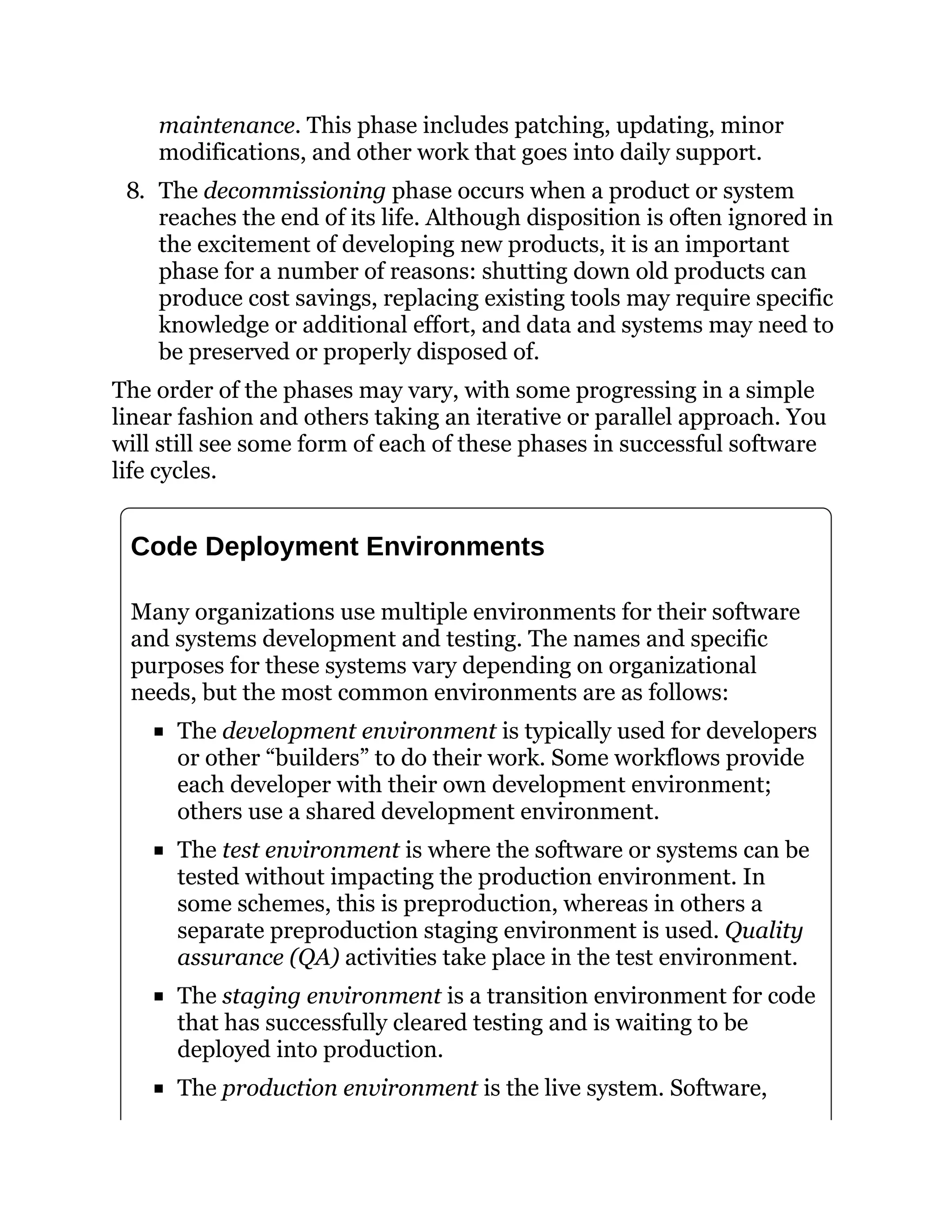 maintenance. This phase includes patching, updating, minor
modifications, and other work that goes into daily support.
8. The decommissioning phase occurs when a product or system
reaches the end of its life. Although disposition is often ignored in
the excitement of developing new products, it is an important
phase for a number of reasons: shutting down old products can
produce cost savings, replacing existing tools may require specific
knowledge or additional effort, and data and systems may need to
be preserved or properly disposed of.
The order of the phases may vary, with some progressing in a simple
linear fashion and others taking an iterative or parallel approach. You
will still see some form of each of these phases in successful software
life cycles.
Code Deployment Environments
Many organizations use multiple environments for their software
and systems development and testing. The names and specific
purposes for these systems vary depending on organizational
needs, but the most common environments are as follows:
The development environment is typically used for developers
or other “builders” to do their work. Some workflows provide
each developer with their own development environment;
others use a shared development environment.
The test environment is where the software or systems can be
tested without impacting the production environment. In
some schemes, this is preproduction, whereas in others a
separate preproduction staging environment is used. Quality
assurance (QA) activities take place in the test environment.
The staging environment is a transition environment for code
that has successfully cleared testing and is waiting to be
deployed into production.
The production environment is the live system. Software,
 