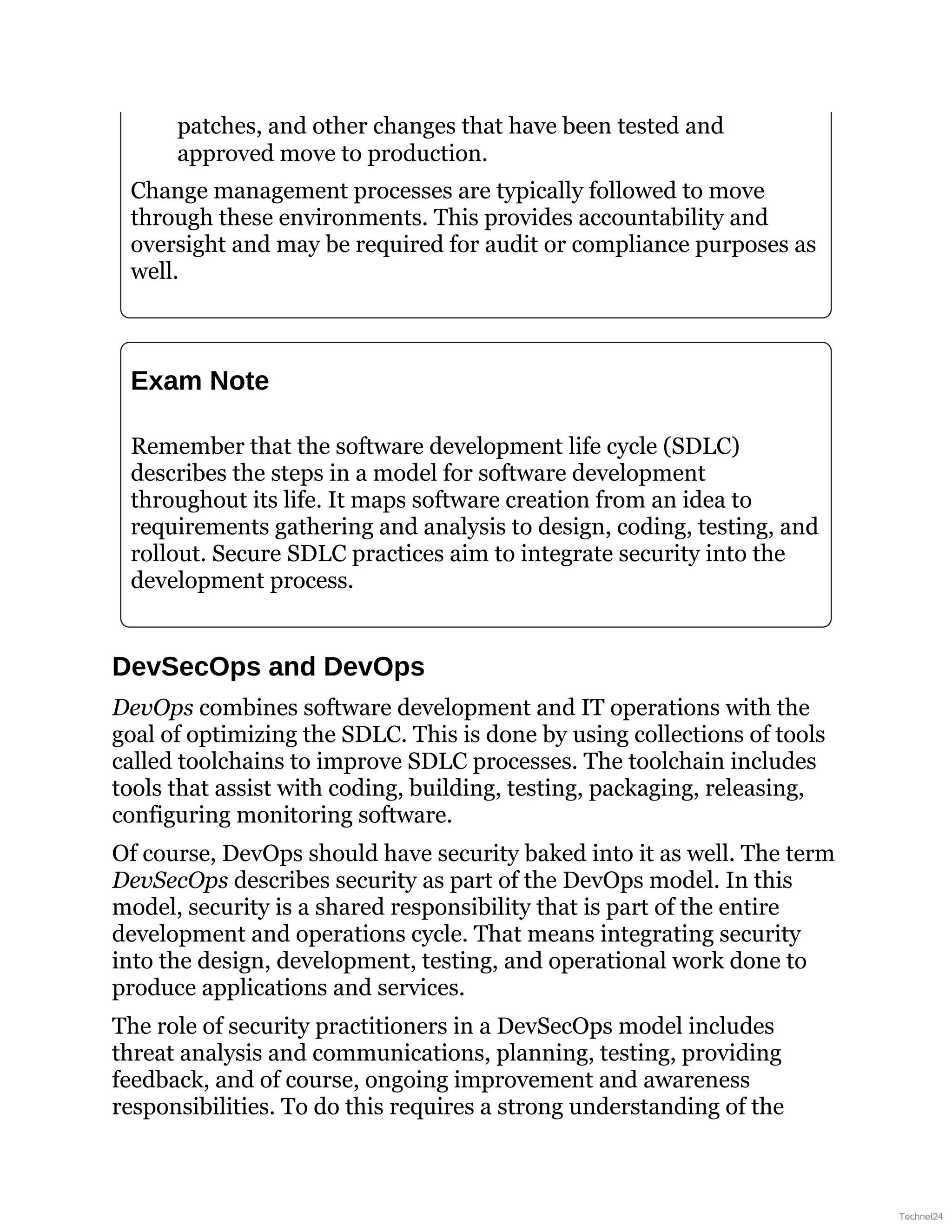 patches, and other changes that have been tested and
approved move to production.
Change management processes are typically followed to move
through these environments. This provides accountability and
oversight and may be required for audit or compliance purposes as
well.
Exam Note
Remember that the software development life cycle (SDLC)
describes the steps in a model for software development
throughout its life. It maps software creation from an idea to
requirements gathering and analysis to design, coding, testing, and
rollout. Secure SDLC practices aim to integrate security into the
development process.
DevSecOps and DevOps
DevOps combines software development and IT operations with the
goal of optimizing the SDLC. This is done by using collections of tools
called toolchains to improve SDLC processes. The toolchain includes
tools that assist with coding, building, testing, packaging, releasing,
configuring monitoring software.
Of course, DevOps should have security baked into it as well. The term
DevSecOps describes security as part of the DevOps model. In this
model, security is a shared responsibility that is part of the entire
development and operations cycle. That means integrating security
into the design, development, testing, and operational work done to
produce applications and services.
The role of security practitioners in a DevSecOps model includes
threat analysis and communications, planning, testing, providing
feedback, and of course, ongoing improvement and awareness
responsibilities. To do this requires a strong understanding of the
Technet24
 