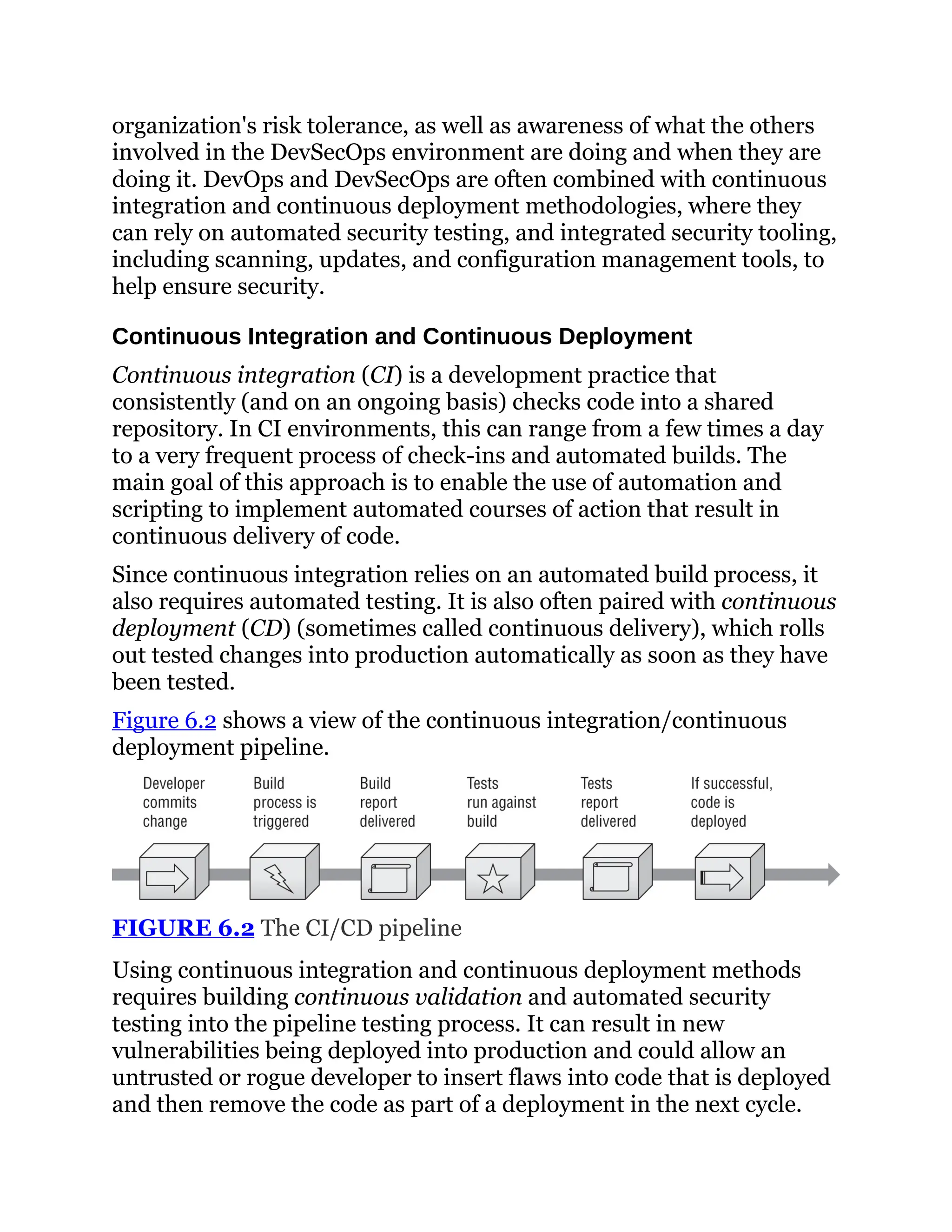 organization's risk tolerance, as well as awareness of what the others
involved in the DevSecOps environment are doing and when they are
doing it. DevOps and DevSecOps are often combined with continuous
integration and continuous deployment methodologies, where they
can rely on automated security testing, and integrated security tooling,
including scanning, updates, and configuration management tools, to
help ensure security.
Continuous Integration and Continuous Deployment
Continuous integration (CI) is a development practice that
consistently (and on an ongoing basis) checks code into a shared
repository. In CI environments, this can range from a few times a day
to a very frequent process of check-ins and automated builds. The
main goal of this approach is to enable the use of automation and
scripting to implement automated courses of action that result in
continuous delivery of code.
Since continuous integration relies on an automated build process, it
also requires automated testing. It is also often paired with continuous
deployment (CD) (sometimes called continuous delivery), which rolls
out tested changes into production automatically as soon as they have
been tested.
Figure 6.2 shows a view of the continuous integration/continuous
deployment pipeline.
FIGURE 6.2 The CI/CD pipeline
Using continuous integration and continuous deployment methods
requires building continuous validation and automated security
testing into the pipeline testing process. It can result in new
vulnerabilities being deployed into production and could allow an
untrusted or rogue developer to insert flaws into code that is deployed
and then remove the code as part of a deployment in the next cycle.
 