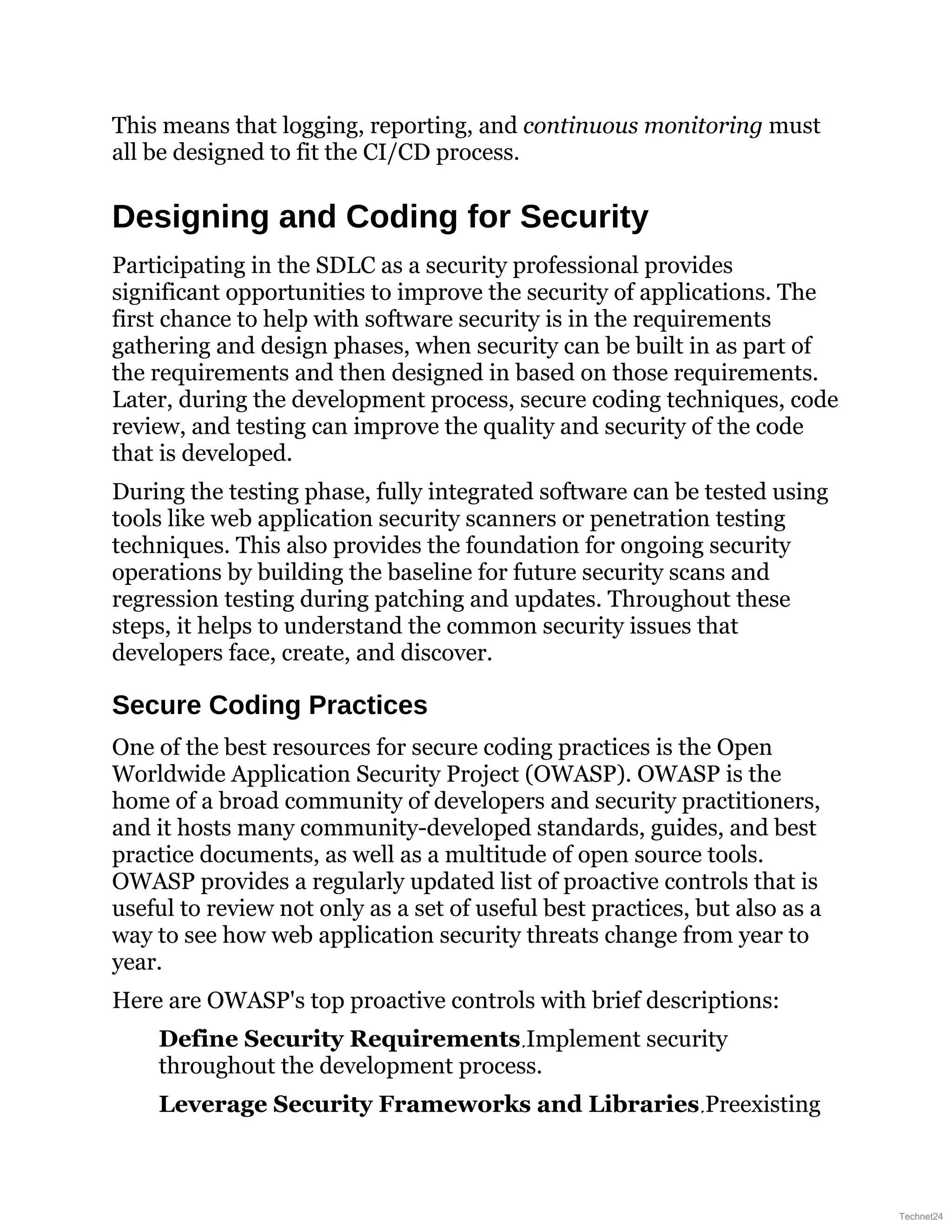 This means that logging, reporting, and continuous monitoring must
all be designed to fit the CI/CD process.
Designing and Coding for Security
Participating in the SDLC as a security professional provides
significant opportunities to improve the security of applications. The
first chance to help with software security is in the requirements
gathering and design phases, when security can be built in as part of
the requirements and then designed in based on those requirements.
Later, during the development process, secure coding techniques, code
review, and testing can improve the quality and security of the code
that is developed.
During the testing phase, fully integrated software can be tested using
tools like web application security scanners or penetration testing
techniques. This also provides the foundation for ongoing security
operations by building the baseline for future security scans and
regression testing during patching and updates. Throughout these
steps, it helps to understand the common security issues that
developers face, create, and discover.
Secure Coding Practices
One of the best resources for secure coding practices is the Open
Worldwide Application Security Project (OWASP). OWASP is the
home of a broad community of developers and security practitioners,
and it hosts many community-developed standards, guides, and best
practice documents, as well as a multitude of open source tools.
OWASP provides a regularly updated list of proactive controls that is
useful to review not only as a set of useful best practices, but also as a
way to see how web application security threats change from year to
year.
Here are OWASP's top proactive controls with brief descriptions:
Define Security Requirements Implement security
throughout the development process.
Leverage Security Frameworks and Libraries Preexisting
Technet24
 