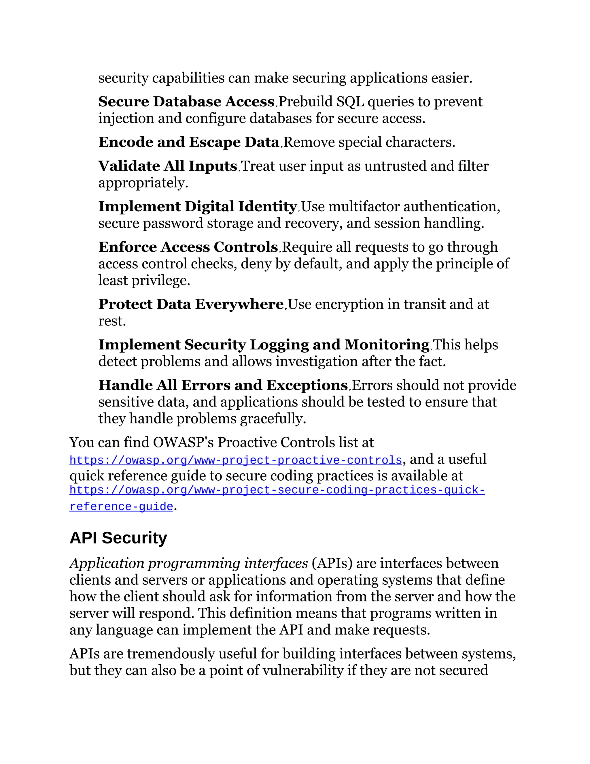 security capabilities can make securing applications easier.
Secure Database Access Prebuild SQL queries to prevent
injection and configure databases for secure access.
Encode and Escape Data Remove special characters.
Validate All Inputs Treat user input as untrusted and filter
appropriately.
Implement Digital Identity Use multifactor authentication,
secure password storage and recovery, and session handling.
Enforce Access Controls Require all requests to go through
access control checks, deny by default, and apply the principle of
least privilege.
Protect Data Everywhere Use encryption in transit and at
rest.
Implement Security Logging and Monitoring This helps
detect problems and allows investigation after the fact.
Handle All Errors and Exceptions Errors should not provide
sensitive data, and applications should be tested to ensure that
they handle problems gracefully.
You can find OWASP's Proactive Controls list at
https://owasp.org/www-project-proactive-controls, and a useful
quick reference guide to secure coding practices is available at
https://owasp.org/www-project-secure-coding-practices-quick-
reference-guide.
API Security
Application programming interfaces (APIs) are interfaces between
clients and servers or applications and operating systems that define
how the client should ask for information from the server and how the
server will respond. This definition means that programs written in
any language can implement the API and make requests.
APIs are tremendously useful for building interfaces between systems,
but they can also be a point of vulnerability if they are not secured
 