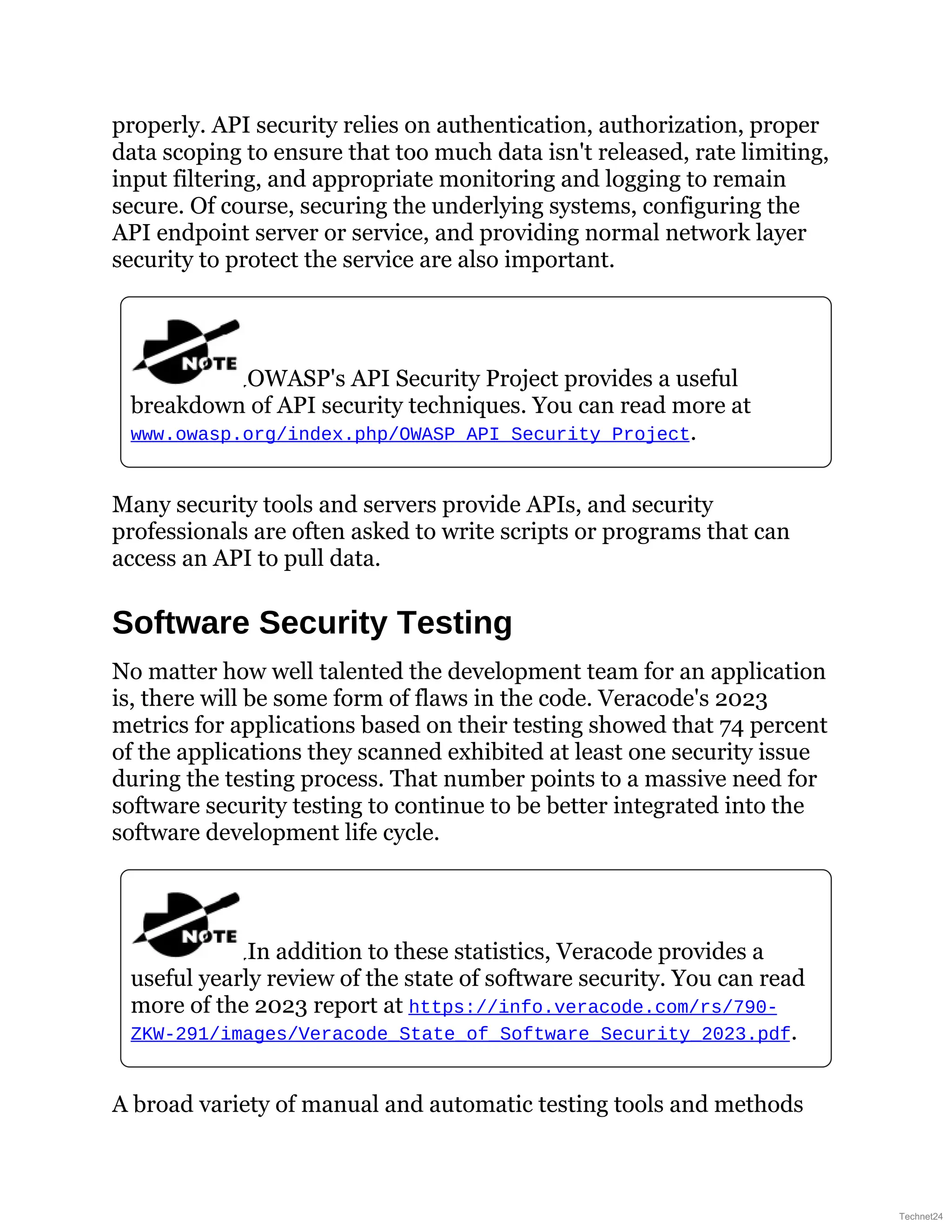 properly. API security relies on authentication, authorization, proper
data scoping to ensure that too much data isn't released, rate limiting,
input filtering, and appropriate monitoring and logging to remain
secure. Of course, securing the underlying systems, configuring the
API endpoint server or service, and providing normal network layer
security to protect the service are also important.
OWASP's API Security Project provides a useful
breakdown of API security techniques. You can read more at
www.owasp.org/index.php/OWASP_API_Security_Project.
Many security tools and servers provide APIs, and security
professionals are often asked to write scripts or programs that can
access an API to pull data.
Software Security Testing
No matter how well talented the development team for an application
is, there will be some form of flaws in the code. Veracode's 2023
metrics for applications based on their testing showed that 74 percent
of the applications they scanned exhibited at least one security issue
during the testing process. That number points to a massive need for
software security testing to continue to be better integrated into the
software development life cycle.
In addition to these statistics, Veracode provides a
useful yearly review of the state of software security. You can read
more of the 2023 report at https://info.veracode.com/rs/790-
ZKW-291/images/Veracode_State_of_Software_Security_2023.pdf.
A broad variety of manual and automatic testing tools and methods
Technet24
 