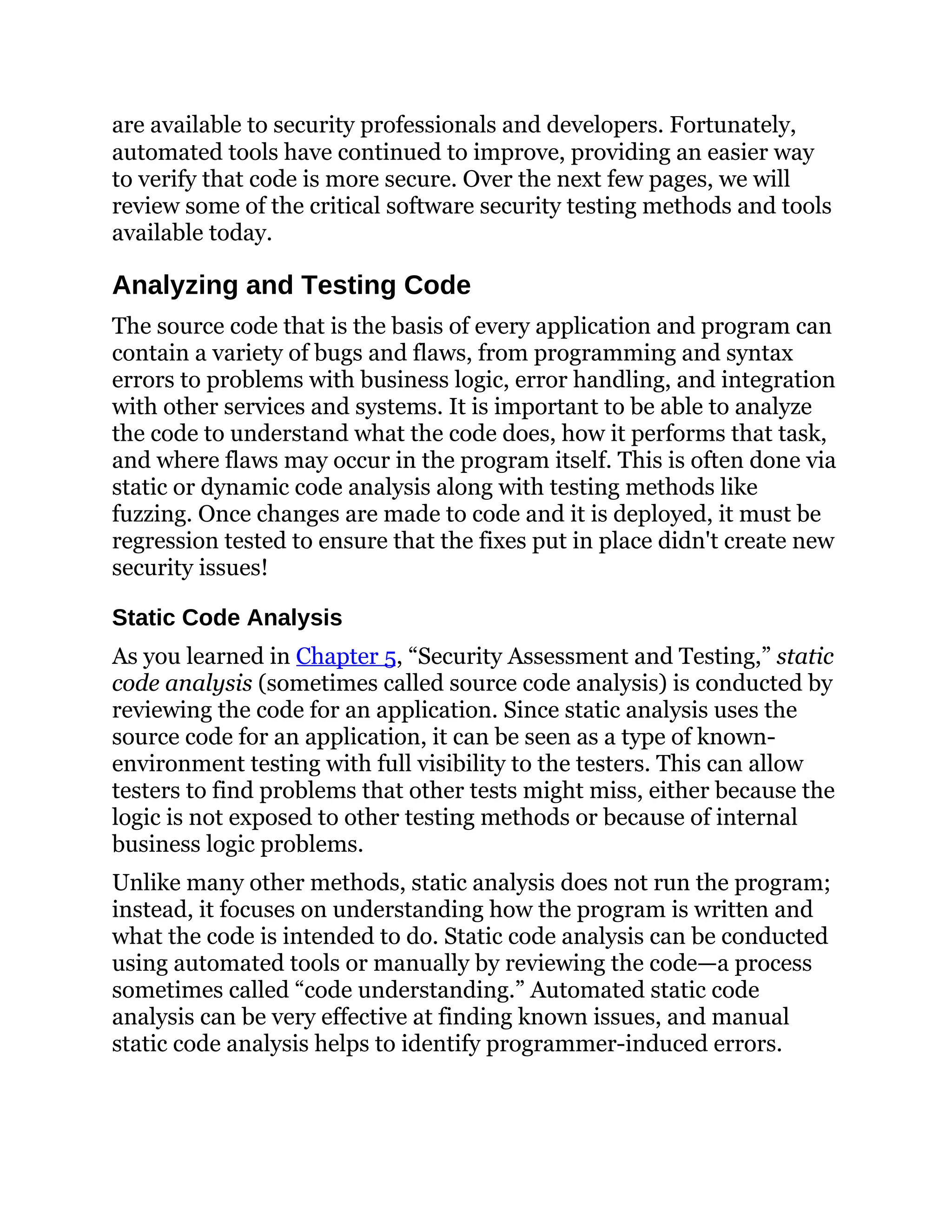 are available to security professionals and developers. Fortunately,
automated tools have continued to improve, providing an easier way
to verify that code is more secure. Over the next few pages, we will
review some of the critical software security testing methods and tools
available today.
Analyzing and Testing Code
The source code that is the basis of every application and program can
contain a variety of bugs and flaws, from programming and syntax
errors to problems with business logic, error handling, and integration
with other services and systems. It is important to be able to analyze
the code to understand what the code does, how it performs that task,
and where flaws may occur in the program itself. This is often done via
static or dynamic code analysis along with testing methods like
fuzzing. Once changes are made to code and it is deployed, it must be
regression tested to ensure that the fixes put in place didn't create new
security issues!
Static Code Analysis
As you learned in Chapter 5, “Security Assessment and Testing,” static
code analysis (sometimes called source code analysis) is conducted by
reviewing the code for an application. Since static analysis uses the
source code for an application, it can be seen as a type of known-
environment testing with full visibility to the testers. This can allow
testers to find problems that other tests might miss, either because the
logic is not exposed to other testing methods or because of internal
business logic problems.
Unlike many other methods, static analysis does not run the program;
instead, it focuses on understanding how the program is written and
what the code is intended to do. Static code analysis can be conducted
using automated tools or manually by reviewing the code—a process
sometimes called “code understanding.” Automated static code
analysis can be very effective at finding known issues, and manual
static code analysis helps to identify programmer-induced errors.
 