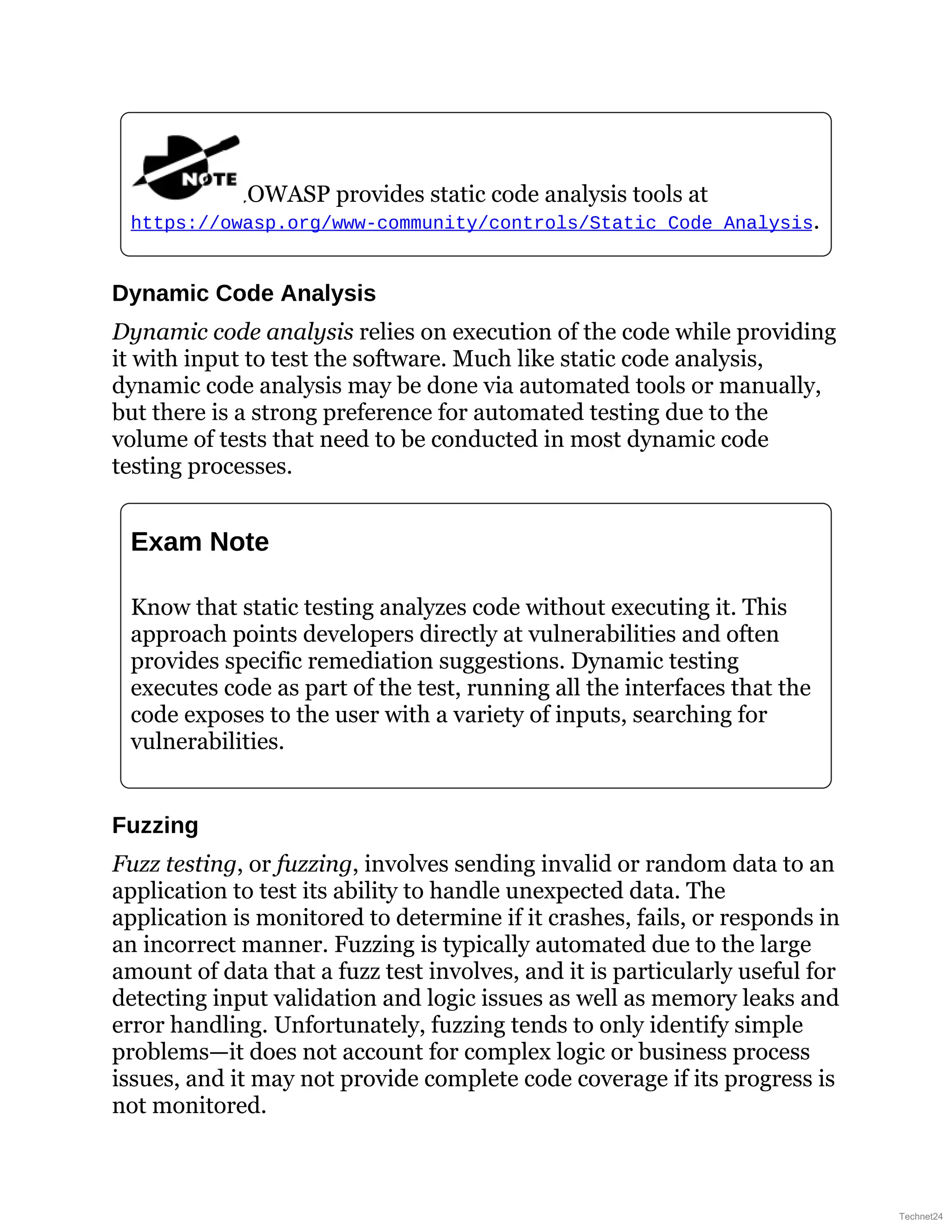 OWASP provides static code analysis tools at
https://owasp.org/www-community/controls/Static_Code_Analysis.
Dynamic Code Analysis
Dynamic code analysis relies on execution of the code while providing
it with input to test the software. Much like static code analysis,
dynamic code analysis may be done via automated tools or manually,
but there is a strong preference for automated testing due to the
volume of tests that need to be conducted in most dynamic code
testing processes.
Exam Note
Know that static testing analyzes code without executing it. This
approach points developers directly at vulnerabilities and often
provides specific remediation suggestions. Dynamic testing
executes code as part of the test, running all the interfaces that the
code exposes to the user with a variety of inputs, searching for
vulnerabilities.
Fuzzing
Fuzz testing, or fuzzing, involves sending invalid or random data to an
application to test its ability to handle unexpected data. The
application is monitored to determine if it crashes, fails, or responds in
an incorrect manner. Fuzzing is typically automated due to the large
amount of data that a fuzz test involves, and it is particularly useful for
detecting input validation and logic issues as well as memory leaks and
error handling. Unfortunately, fuzzing tends to only identify simple
problems—it does not account for complex logic or business process
issues, and it may not provide complete code coverage if its progress is
not monitored.
Technet24
 