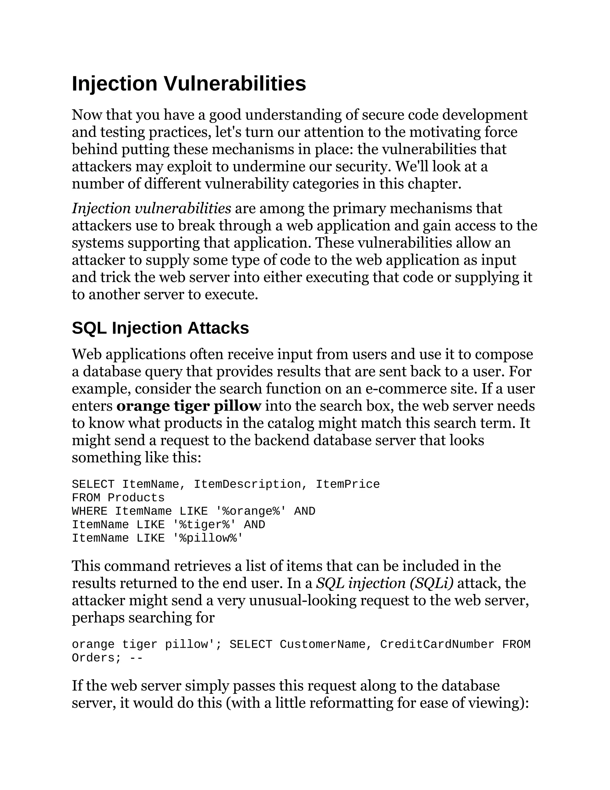 Injection Vulnerabilities
Now that you have a good understanding of secure code development
and testing practices, let's turn our attention to the motivating force
behind putting these mechanisms in place: the vulnerabilities that
attackers may exploit to undermine our security. We'll look at a
number of different vulnerability categories in this chapter.
Injection vulnerabilities are among the primary mechanisms that
attackers use to break through a web application and gain access to the
systems supporting that application. These vulnerabilities allow an
attacker to supply some type of code to the web application as input
and trick the web server into either executing that code or supplying it
to another server to execute.
SQL Injection Attacks
Web applications often receive input from users and use it to compose
a database query that provides results that are sent back to a user. For
example, consider the search function on an e-commerce site. If a user
enters orange tiger pillow into the search box, the web server needs
to know what products in the catalog might match this search term. It
might send a request to the backend database server that looks
something like this:
SELECT ItemName, ItemDescription, ItemPrice
FROM Products
WHERE ItemName LIKE '%orange%' AND
ItemName LIKE '%tiger%' AND
ItemName LIKE '%pillow%'
This command retrieves a list of items that can be included in the
results returned to the end user. In a SQL injection (SQLi) attack, the
attacker might send a very unusual-looking request to the web server,
perhaps searching for
orange tiger pillow'; SELECT CustomerName, CreditCardNumber FROM
Orders; --
If the web server simply passes this request along to the database
server, it would do this (with a little reformatting for ease of viewing):
 