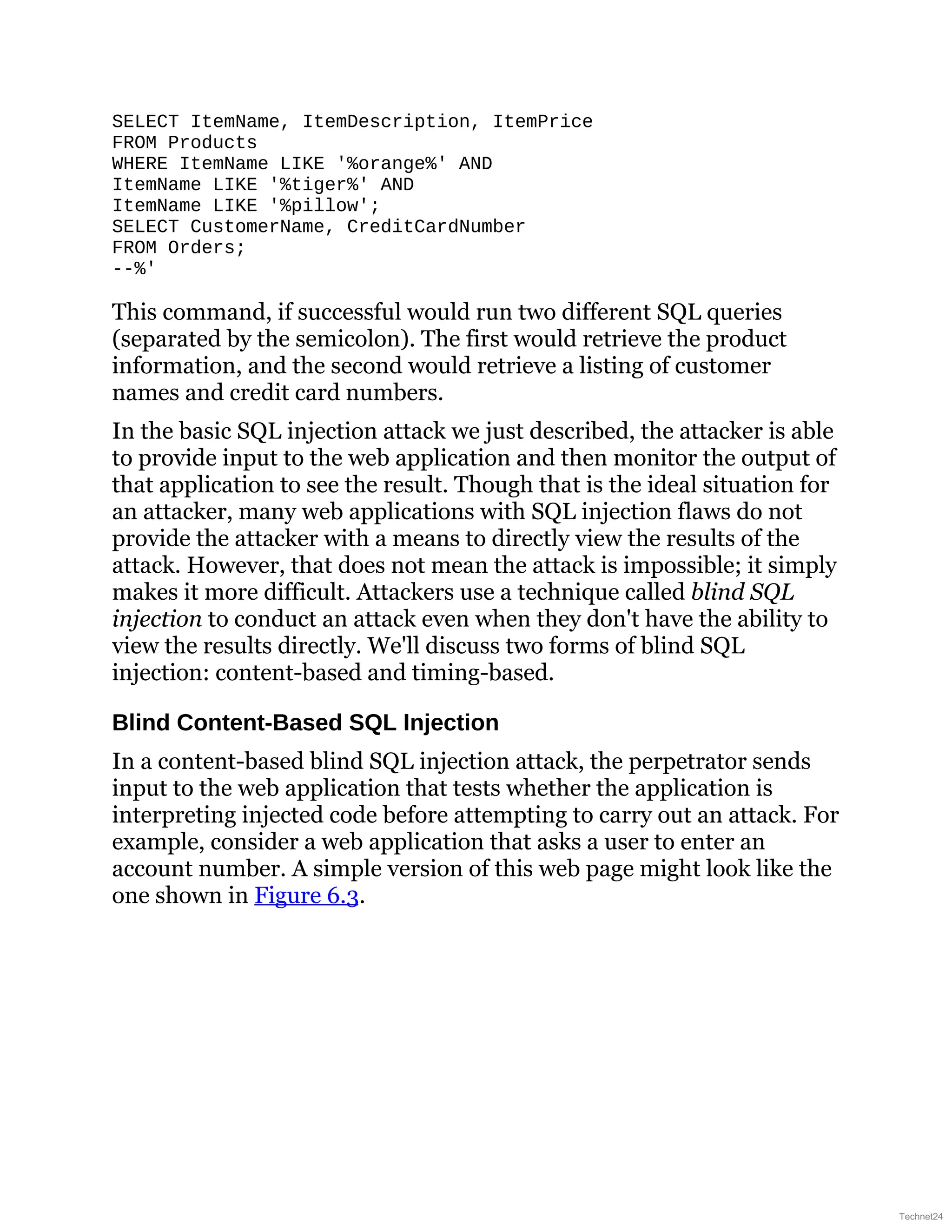 SELECT ItemName, ItemDescription, ItemPrice
FROM Products
WHERE ItemName LIKE '%orange%' AND
ItemName LIKE '%tiger%' AND
ItemName LIKE '%pillow';
SELECT CustomerName, CreditCardNumber
FROM Orders;
--%'
This command, if successful would run two different SQL queries
(separated by the semicolon). The first would retrieve the product
information, and the second would retrieve a listing of customer
names and credit card numbers.
In the basic SQL injection attack we just described, the attacker is able
to provide input to the web application and then monitor the output of
that application to see the result. Though that is the ideal situation for
an attacker, many web applications with SQL injection flaws do not
provide the attacker with a means to directly view the results of the
attack. However, that does not mean the attack is impossible; it simply
makes it more difficult. Attackers use a technique called blind SQL
injection to conduct an attack even when they don't have the ability to
view the results directly. We'll discuss two forms of blind SQL
injection: content-based and timing-based.
Blind Content-Based SQL Injection
In a content-based blind SQL injection attack, the perpetrator sends
input to the web application that tests whether the application is
interpreting injected code before attempting to carry out an attack. For
example, consider a web application that asks a user to enter an
account number. A simple version of this web page might look like the
one shown in Figure 6.3.
Technet24
 